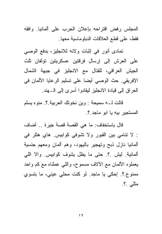 ‫ﺍﻟﻤﺠﻠﺱ ﺭﻓﺽ ﺍﻗﺘﺭﺍﺤﻪ ﺒﺈﻋﻼﻥ ﺍﻟﺤﺭﺏ ﻋﻠﻰ ﺃﻟﻤﺎﻨﻴﺎ. ﻭﺍﻓﻘﻪ‬
                ‫ﻓﻘﻁ، ﻋﻠﻰ ﻗﻁﻊ ﺍﻟﻌﻼﻗﺎﺕ ﺍﻟﺩﺒﻠﻭﻤﺎﺴﻴﺔ ﻤﻌﻬﺎ.‬

‫ﺘﻤﺎﺩﻯ ﺃﻨﻭﺭ ﻓﻲ ﺇﺜﺒﺎﺕ ﻭﻻﺌﻪ ﻟﻼﻨﺠﻠﻴﺯ، ﺒﺩﻓﻊ ﺍﻟﻭﺼﻲ‬
‫ﻋﻠﻰ ﺍﻟﻌﺭﺵ ﺇﻟﻰ ﺇﺭﺴﺎل ﻓﺭﻗﺘﻴﻥ ﻋﺴﻜﺭﻴﺘﻴﻥ ﺘﺅﻟﻔﺎﻥ ﺜﻠﺙ‬
‫ﺍﻟﺠﻴﺵ ﺍﻟﻌﺭﺍﻗﻲ، ﻟﻠﻘﺘﺎل ﻤﻊ ﺍﻻﻨﺠﻠﻴﺯ ﻓﻲ ﺠﺒﻬﺔ ﺍﻟﺸﻤﺎل‬
‫ﺍﻹﻓﺭﻴﻘﻲ. ﺤﺙ ﺍﻟﻭﺼﻲ ﺃﻴﻀﺎ ﻋﻠﻰ ﺘﺴﻠﻴﻡ ﺍﻟﺭﻋﺎﻴﺎ ﺍﻷﻟﻤﺎﻥ ﻓﻲ‬
                            ‫ﹰ‬
        ‫ﺍﻟﻌﺭﺍﻕ ﺇﻟﻰ ﻗﻴﺎﺩﺓ ﺍﻻﻨﺠﻠﻴﺯ ﻟﻴﻘﺎﺩﻭﺍ ﺃﺴﺭﻯ ﺇﻟﻰ ﺍﻟـﻬﻨﺩ.‬

‫ﻗﺎﻟﺕ ﻟـﻪ ﺴﻤﻴﺤﺔ : ﻭﻴﻥ ﻨﺨﻭﺘﻙ ﺍﻟﻌﺭﺒﻴﺔ.؟. ﻤﻨﻭﻩ ﻴﺴﻠﻡ‬
                               ‫ﺍﻟﻤﺴﺘﺠﻴﺭ ﺒﻴﻪ ﻴﺎ ﺍﺒﻭ ﻤﺎﺠﺩ.؟.‬

‫ﻗﺎل ﺒﺎﺴﺘﺨﻔﺎﻑ: ﻤﺎ ﻫﻲ ﺍﻟﻘﺼﺔ ﻗﺼﺔ ﺠﻴﺭﺓ .. ﺃﻀﺎﻑ‬
‫: ﻻ ﺘﻨﺎﻤﻲ ﺒﻴﻥ ﺍﻟﻘﺒﻭﺭ ﻭﻻ ﺘﺸﻭﻓﻲ ﻜﻭﺍﺒﻴﺱ. ﻫﺎﻱ ﻫﺘﻠﺭ ﻓﻲ‬
‫ﺃﻟﻤﺎﻨﻴﺎ ﻨﺎﺯل ﺫﺒﺢ ﻭﺘﻬﺠﻴﺭ ﺒﺎﻟﻴﻬﻭﺩ، ﻭﻫﻡ ﺃﻟﻤﺎﻥ ﻭﻤﻌﻬﻡ ﺠﻨﺴﻴﺔ‬
‫ﺃﻟﻤﺎﻨﻴﺔ. ﻟﻴﺵ .؟. ﺤﺘﻰ ﻤﺎ ﻴﻅل ﻴﺸﻭﻑ ﻜﻭﺍﺒﻴﺱ. ﻭﺍﻻ ﺍﻟﻠﻲ‬
‫ﻴﻌﻤﻠﻭﻩ ﺍﻷﻟﻤﺎﻥ ﻤﻊ ﺍﻵﻻﻑ ﻤﺴﻤﻭﺡ، ﻭﺍﻟﻠﻲ ﻋﻤﻠﻨﺎﻩ ﻤﻊ ﻜﻡ ﻭﺍﺤﺩ‬
‫ﻤﻤﻨﻭﻉ.؟. ﺇﺤﻜﻲ ﻴﺎ ﻤﺎﺠﺩ. ﻟﻭ ﻜﻨﺕ ﻤﺤﻠﻲ ﻋﻴﻨﻲ، ﻤﺎ ﺒﺘﺴﻭﻱ‬
                                                 ‫ﻤﺜﻠﻲ .؟.‬




                          ‫٢١‬
 