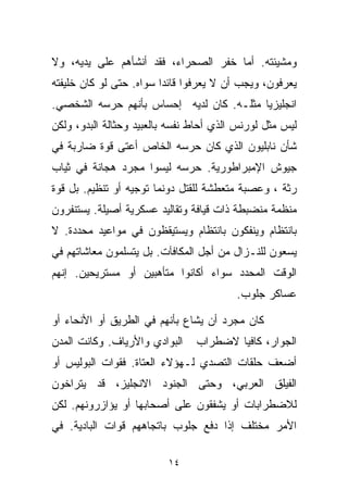 ‫ﻭﻤﺸﻴﺌﺘﻪ. ﺃﻤﺎ ﺨﻔﺭ ﺍﻟﺼﺤﺭﺍﺀ، ﻓﻘﺩ ﺃﻨﺸﺄﻫﻡ ﻋﻠﻰ ﻴﺩﻴﻪ، ﻭﻻ‬
‫ﻴﻌﺭﻓﻭﻥ، ﻭﻴﺠﺏ ﺃﻥ ﻻ ﻴﻌﺭﻓﻭﺍ ﻗﺎﺌﺩﺍ ﺴﻭﺍﻩ. ﺤﺘﻰ ﻟﻭ ﻜﺎﻥ ﺨﻠﻴﻔﺘﻪ‬
                        ‫ﹰ‬
‫ﺍﻨﺠﻠﻴﺯﻴﺎ ﻤﺜﻠـﻪ. ﻜﺎﻥ ﻟﺩﻴﻪ ﺇﺤﺴﺎﺱ ﺒﺄﻨﻬﻡ ﺤﺭﺴﻪ ﺍﻟﺸﺨﺼﻲ.‬
                                         ‫ﹰ‬
‫ﻟﻴﺱ ﻤﺜل ﻟﻭﺭﻨﺱ ﺍﻟﺫﻱ ﺃﺤﺎﻁ ﻨﻔﺴﻪ ﺒﺎﻟﻌﺒﻴﺩ ﻭﺤﺜﺎﻟﺔ ﺍﻟﺒﺩﻭ، ﻭﻟﻜﻥ‬
‫ﺸﺄﻥ ﻨﺎﺒﻠﻴﻭﻥ ﺍﻟﺫﻱ ﻜﺎﻥ ﺤﺭﺴﻪ ﺍﻟﺨﺎﺹ ﺃﻋﺘﻰ ﻗﻭﺓ ﻀﺎﺭﺒﺔ ﻓﻲ‬
‫ﺠﻴﻭﺵ ﺍﻹﻤﺒﺭﺍﻁﻭﺭﻴﺔ. ﺤﺭﺴﻪ ﻟﻴﺴﻭﺍ ﻤﺠﺭﺩ ﻫﺠﺎﻨﺔ ﻓﻲ ﺜﻴﺎﺏ‬
‫ﺭﺜﺔ ، ﻭﻋﺼﺒﺔ ﻤﺘﻌﻁﺸﺔ ﻟﻠﻘﺘل ﺩﻭﻨﻤﺎ ﺘﻭﺠﻴﻪ ﺃﻭ ﺘﻨﻅﻴﻡ. ﺒل ﻗﻭﺓ‬
‫ﻤﻨﻅﻤﺔ ﻤﻨﻀﺒﻁﺔ ﺫﺍﺕ ﻗﻴﺎﻓﺔ ﻭﺘﻘﺎﻟﻴﺩ ﻋﺴﻜﺭﻴﺔ ﺃﺼﻴﻠﺔ. ﻴﺴﺘﻨﻔﺭﻭﻥ‬
‫ﺒﺎﻨﺘﻅﺎﻡ ﻭﻴﻨﻔﻜﻭﻥ ﺒﺎﻨﺘﻅﺎﻡ ﻭﻴﺴﺘﻴﻘﻅﻭﻥ ﻓﻲ ﻤﻭﺍﻋﻴﺩ ﻤﺤﺩﺩﺓ. ﻻ‬
‫ﻴﺴﻌﻭﻥ ﻟﻠﻨـﺯﺍل ﻤﻥ ﺃﺠل ﺍﻟﻤﻜﺎﻓﺂﺕ. ﺒل ﻴﺘﺴﻠﻤﻭﻥ ﻤﻌﺎﺸﺎﺘﻬﻡ ﻓﻲ‬
‫ﺍﻟﻭﻗﺕ ﺍﻟﻤﺤﺩﺩ ﺴﻭﺍﺀ ﺃﻜﺎﻨﻭﺍ ﻤﺘﺄﻫﺒﻴﻥ ﺃﻭ ﻤﺴﺘﺭﻴﺤﻴﻥ. ﺇﻨﻬﻡ‬
                                         ‫ﻋﺴﺎﻜﺭ ﺠﻠﻭﺏ.‬

‫ﻜﺎﻥ ﻤﺠﺭﺩ ﺃﻥ ﻴﺸﺎﻉ ﺒﺄﻨﻬﻡ ﻓﻲ ﺍﻟﻁﺭﻴﻕ ﺃﻭ ﺍﻷﻨﺤﺎﺀ ﺃﻭ‬
‫ﺍﻟﺒﻭﺍﺩﻱ ﻭﺍﻷﺭﻴﺎﻑ. ﻭﻜﺎﻨﺕ ﺍﻟﻤﺩﻥ‬    ‫ﺍﻟﺠﻭﺍﺭ، ﻜﺎﻓﻴﺎ ﻻﻀﻁﺭﺍﺏ‬
                                       ‫ﹰ‬
‫ﺃﻀﻌﻑ ﺤﻠﻘﺎﺕ ﺍﻟﺘﺼﺩﻱ ﻟـﻬﺅﻻﺀ ﺍﻟﻌﺘﺎﺓ. ﻓﻘﻭﺍﺕ ﺍﻟﺒﻭﻟﻴﺱ ﺃﻭ‬
‫ﺍﻟﻔﻴﻠﻕ ﺍﻟﻌﺭﺒﻲ، ﻭﺤﺘﻰ ﺍﻟﺠﻨﻭﺩ ﺍﻻﻨﺠﻠﻴﺯ، ﻗﺩ ﻴﺘﺭﺍﺨﻭﻥ‬
‫ﻟﻼﻀﻁﺭﺍﺒﺎﺕ ﺃﻭ ﻴﺸﻔﻘﻭﻥ ﻋﻠﻰ ﺃﺼﺤﺎﺒﻬﺎ ﺃﻭ ﻴﺅﺍﺯﺭﻭﻨﻬﻡ. ﻟﻜﻥ‬
‫ﺍﻷﻤﺭ ﻤﺨﺘﻠﻑ ﺇﺫﺍ ﺩﻓﻊ ﺠﻠﻭﺏ ﺒﺎﺘﺠﺎﻫﻬﻡ ﻗﻭﺍﺕ ﺍﻟﺒﺎﺩﻴﺔ. ﻓﻲ‬

                          ‫٤١‬
 