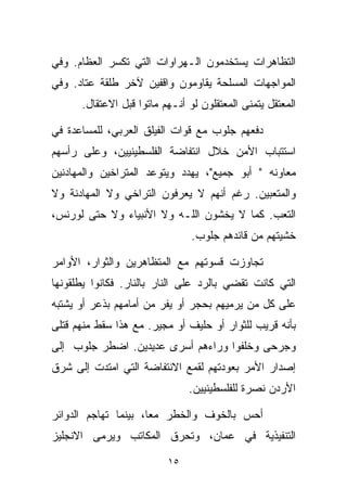 ‫ﺍﻟﺘﻅﺎﻫﺭﺍﺕ ﻴﺴﺘﺨﺩﻤﻭﻥ ﺍﻟـﻬﺭﺍﻭﺍﺕ ﺍﻟﺘﻲ ﺘﻜﺴﺭ ﺍﻟﻌﻅﺎﻡ. ﻭﻓﻲ‬
‫ﺍﻟﻤﻭﺍﺠﻬﺎﺕ ﺍﻟﻤﺴﻠﺤﺔ ﻴﻘﺎﻭﻤﻭﻥ ﻭﺍﻗﻔﻴﻥ ﻵﺨﺭ ﻁﻠﻘﺔ ﻋﺘﺎﺩ. ﻭﻓﻲ‬
      ‫ﺍﻟﻤﻌﺘﻘل ﻴﺘﻤﻨﻰ ﺍﻟﻤﻌﺘﻘﻠﻭﻥ ﻟﻭ ﺃﻨـﻬﻡ ﻤﺎﺘﻭﺍ ﻗﺒل ﺍﻻﻋﺘﻘﺎل.‬

‫ﺩﻓﻌﻬﻡ ﺠﻠﻭﺏ ﻤﻊ ﻗﻭﺍﺕ ﺍﻟﻔﻴﻠﻕ ﺍﻟﻌﺭﺒﻲ، ﻟﻠﻤﺴﺎﻋﺩﺓ ﻓﻲ‬
‫ﺍﺴﺘﺘﺒﺎﺏ ﺍﻷﻤﻥ ﺨﻼل ﺍﻨﺘﻔﺎﻀﺔ ﺍﻟﻔﻠﺴﻁﻴﻨﻴﻴﻥ، ﻭﻋﻠﻰ ﺭﺃﺴﻬﻡ‬
‫ﻤﻌﺎﻭﻨﻪ " ﺃﺒﻭ ﺠﻤﻴﻊ"، ﻴﻬﺩﺩ ﻭﻴﺘﻭﻋﺩ ﺍﻟﻤﺘﺭﺍﺨﻴﻥ ﻭﺍﻟﻤﻬﺎﺩﻨﻴﻥ‬
‫ﻭﺍﻟﻤﺘﻌﺒﻴﻥ. ﺭﻏﻡ ﺃﻨﻬﻡ ﻻ ﻴﻌﺭﻓﻭﻥ ﺍﻟﺘﺭﺍﺨﻲ ﻭﻻ ﺍﻟﻤﻬﺎﺩﻨﺔ ﻭﻻ‬
‫ﺍﻟﺘﻌﺏ. ﻜﻤﺎ ﻻ ﻴﺨﺸﻭﻥ ﺍﻟﻠـﻪ ﻭﻻ ﺍﻷﻨﺒﻴﺎﺀ ﻭﻻ ﺤﺘﻰ ﻟﻭﺭﻨﺱ،‬
                                ‫ﺨﺸﻴﺘﻬﻡ ﻤﻥ ﻗﺎﺌﺩﻫﻡ ﺠﻠﻭﺏ.‬

‫ﺘﺠﺎﻭﺯﺕ ﻗﺴﻭﺘﻬﻡ ﻤﻊ ﺍﻟﻤﺘﻅﺎﻫﺭﻴﻥ ﻭﺍﻟﺜﻭﺍﺭ، ﺍﻷﻭﺍﻤﺭ‬
‫ﺍﻟﺘﻲ ﻜﺎﻨﺕ ﺘﻘﻀﻲ ﺒﺎﻟﺭﺩ ﻋﻠﻰ ﺍﻟﻨﺎﺭ ﺒﺎﻟﻨﺎﺭ. ﻓﻜﺎﻨﻭﺍ ﻴﻁﻠﻘﻭﻨﻬﺎ‬
‫ﻋﻠﻰ ﻜل ﻤﻥ ﻴﺭﻤﻴﻬﻡ ﺒﺤﺠﺭ ﺃﻭ ﻴﻔﺭ ﻤﻥ ﺃﻤﺎﻤﻬﻡ ﺒﺫﻋﺭ ﺃﻭ ﻴﺸﺘﺒﻪ‬
‫ﺒﺄﻨﻪ ﻗﺭﻴﺏ ﻟﻠﺜﻭﺍﺭ ﺃﻭ ﺤﻠﻴﻑ ﺃﻭ ﻤﺠﻴﺭ. ﻤﻊ ﻫﺫﺍ ﺴﻘﻁ ﻤﻨﻬﻡ ﻗﺘﻠﻰ‬
‫ﻭﺠﺭﺤﻰ ﻭﺨﹼﻔﻭﺍ ﻭﺭﺍﺀﻫﻡ ﺃﺴﺭﻯ ﻋﺩﻴﺩﻴﻥ. ﺍﻀﻁﺭ ﺠﻠﻭﺏ ﺇﻟﻰ‬
                                     ‫ﻠ‬
‫ﺇﺼﺩﺍﺭ ﺍﻷﻤﺭ ﺒﻌﻭﺩﺘﻬﻡ ﻟﻘﻤﻊ ﺍﻻﻨﺘﻔﺎﻀﺔ ﺍﻟﺘﻲ ﺍﻤﺘﺩﺕ ﺇﻟﻰ ﺸﺭﻕ‬
                               ‫ﺍﻷﺭﺩﻥ ﻨﺼﺭﺓ ﻟﻠﻔﻠﺴﻁﻴﻨﻴﻴﻥ.‬

‫ﺃﺤﺱ ﺒﺎﻟﺨﻭﻑ ﻭﺍﻟﺨﻁﺭ ﻤﻌﹰ، ﺒﻴﻨﻤﺎ ﺘﻬﺎﺠﻡ ﺍﻟﺩﻭﺍﺌﺭ‬
                     ‫ﺎ‬
‫ﺍﻟﺘﻨﻔﻴﺫﻴﺔ ﻓﻲ ﻋﻤﺎﻥ، ﻭﺘﺤﺭﻕ ﺍﻟﻤﻜﺎﺘﺏ ﻭﻴﺭﻤﻰ ﺍﻻﻨﺠﻠﻴﺯ‬

                          ‫٥١‬
 