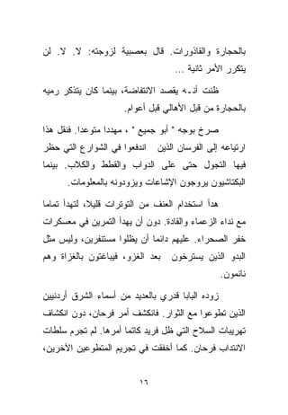 ‫ﺒﺎﻟﺤﺠﺎﺭﺓ ﻭﺍﻟﻘﺎﺫﻭﺭﺍﺕ. ﻗﺎل ﺒﻌﺼﺒﻴﺔ ﻟﺯﻭﺠﺘﻪ: ﻻ. ﻻ. ﻟﻥ‬
                                    ‫ﻴﺘﻜﺭﺭ ﺍﻷﻤﺭ ﺜﺎﻨﻴﺔ …‬

‫ﻅﻨﺕ ﺃﻨـﻪ ﻴﻘﺼﺩ ﺍﻻﻨﺘﻔﺎﻀﺔ، ﺒﻴﻨﻤﺎ ﻜﺎﻥ ﻴﺘﺫﻜﺭ ﺭﻤﻴﻪ‬
                      ‫ﺒﺎﻟﺤﺠﺎﺭﺓ ﻤﻥ ﻗﺒل ﺍﻷﻫﺎﻟﻲ ﻗﺒل ﺃﻋﻭﺍﻡ.‬

‫ﺼﺭﺥ ﺒﻭﺠﻪ " ﺃﺒﻭ ﺠﻤﻴﻊ " ، ﻤﻬﺩﺩﺍ ﻤﺘﻭﻋﺩﺍ. ﻓﻨﻘل ﻫﺫﺍ‬
          ‫ﹰ‬      ‫ﹰ‬
‫ﺍﻨﺩﻓﻌﻭﺍ ﻓﻲ ﺍﻟﺸﻭﺍﺭﻉ ﺍﻟﺘﻲ ﺤﻅﺭ‬    ‫ﺍﺭﺘﻴﺎﻋﻪ ﺇﻟﻰ ﺍﻟﻔﺭﺴﺎﻥ ﺍﻟﺫﻴﻥ‬
‫ﻓﻴﻬﺎ ﺍﻟﺘﺠﻭل ﺤﺘﻰ ﻋﻠﻰ ﺍﻟﺩﻭﺍﺏ ﻭﺍﻟﻘﻁﻁ ﻭﺍﻟﻜﻼﺏ. ﺒﻴﻨﻤﺎ‬
      ‫ﺍﻟﺒﻜﺘﺎﺸﻴﻭﻥ ﻴﺭﻭﺠﻭﻥ ﺍﻹﺸﺎﻋﺎﺕ ﻭﻴﺯﻭﺩﻭﻨﻪ ﺒﺎﻟﻤﻌﻠﻭﻤﺎﺕ.‬

‫ﻫﺩﺃ ﺍﺴﺘﺨﺩﺍﻡ ﺍﻟﻌﻨﻑ ﻤﻥ ﺍﻟﺘﻭﺘﺭﺍﺕ ﻗﻠﻴ ﹰ، ﻟﺘﻬﺩﺃ ﺘﻤﺎﻤﺎ‬
‫ﹰ‬            ‫ﻼ‬
‫ﻤﻊ ﻨﺩﺍﺀ ﺍﻟﺯﻋﻤﺎﺀ ﻭﺍﻟﻘﺎﺩﺓ. ﺩﻭﻥ ﺃﻥ ﻴﻬﺩﺃ ﺍﻟﺘﻤﺭﻴﻥ ﻓﻲ ﻤﻌﺴﻜﺭﺍﺕ‬
‫ﺨﻔﺭ ﺍﻟﺼﺤﺭﺍﺀ. ﻋﻠﻴﻬﻡ ﺩﺍﺌﻤﺎ ﺃﻥ ﻴﻅﻠﻭﺍ ﻤﺴﺘﻨﻔﺭﻴﻥ، ﻭﻟﻴﺱ ﻤﺜل‬
                            ‫ﹰ‬
‫ﺒﻌﺩ ﺍﻟﻐﺯﻭ، ﻓﻴﺒﺎﻏﺘﻭﻥ ﺒﺎﻟﻐﺯﺍﺓ ﻭﻫﻡ‬    ‫ﺍﻟﺒﺩﻭ ﺍﻟﺫﻴﻥ ﻴﺴﺘﺭﺨﻭﻥ‬
                                                   ‫ﻨﺎﺌﻤﻭﻥ.‬

‫ﺯﻭﺩﻩ ﺍﻟﺒﺎﺒﺎ ﻗﺩﺭﻱ ﺒﺎﻟﻌﺩﻴﺩ ﻤﻥ ﺃﺴﻤﺎﺀ ﺍﻟﺸﺭﻕ ﺃﺭﺩﻨﻴﻴﻥ‬
‫ﺍﻟﺫﻴﻥ ﺘﻁﻭﻋﻭﺍ ﻤﻊ ﺍﻟﺜﻭﺍﺭ. ﻓﺎﻨﻜﺸﻑ ﺃﻤﺭ ﻓﺭﺤﺎﻥ، ﺩﻭﻥ ﺍﻨﻜﺸﺎﻑ‬
‫ﺘﻬﺭﻴﺒﺎﺕ ﺍﻟﺴﻼﺡ ﺍﻟﺘﻲ ﻅل ﻓﺭﻴﺩ ﻜﺎﺘﻤﺎ ﺃﻤﺭﻫﺎ. ﻟﻡ ﺘﺠﺭﻡ ﺴﻠﻁﺎﺕ‬
                     ‫ﹰ‬
‫ﺍﻻﻨﺘﺩﺍﺏ ﻓﺭﺤﺎﻥ. ﻜﻤﺎ ﺃﺨﻔﻘﺕ ﻓﻲ ﺘﺠﺭﻴﻡ ﺍﻟﻤﺘﻁﻭﻋﻴﻥ ﺍﻵﺨﺭﻴﻥ،‬


                          ‫٦١‬
 