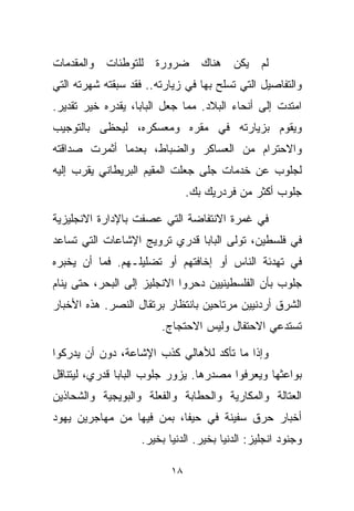 ‫ﻟﻡ ﻴﻜﻥ ﻫﻨﺎﻙ ﻀﺭﻭﺭﺓ ﻟﻠﺘﻭﻁﺌﺎﺕ ﻭﺍﻟﻤﻘﺩﻤﺎﺕ‬
‫ﻭﺍﻟﺘﻔﺎﺼﻴل ﺍﻟﺘﻲ ﺘﺴﻠﺢ ﺒﻬﺎ ﻓﻲ ﺯﻴﺎﺭﺘﻪ.. ﻓﻘﺩ ﺴﺒﻘﺘﻪ ﺸﻬﺭﺘﻪ ﺍﻟﺘﻲ‬
‫ﺍﻤﺘﺩﺕ ﺇﻟﻰ ﺃﻨﺤﺎﺀ ﺍﻟﺒﻼﺩ. ﻤﻤﺎ ﺠﻌل ﺍﻟﺒﺎﺒﺎ، ﻴﻘﺩﺭﻩ ﺨﻴﺭ ﺘﻘﺩﻴﺭ.‬
‫ﻭﻴﻘﻭﻡ ﺒﺯﻴﺎﺭﺘﻪ ﻓﻲ ﻤﻘﺭﻩ ﻭﻤﻌﺴﻜﺭﻩ، ﻟﻴﺤﻅﻰ ﺒﺎﻟﺘﻭﺠﻴﺏ‬
‫ﻭﺍﻻﺤﺘﺭﺍﻡ ﻤﻥ ﺍﻟﻌﺴﺎﻜﺭ ﻭﺍﻟﻀﺒﺎﻁ، ﺒﻌﺩﻤﺎ ﺃﺜﻤﺭﺕ ﺼﺩﺍﻗﺘﻪ‬
‫ﻟﺠﻠﻭﺏ ﻋﻥ ﺨﺩﻤﺎﺕ ﺠﻠﻰ ﺠﻌﻠﺕ ﺍﻟﻤﻘﻴﻡ ﺍﻟﺒﺭﻴﻁﺎﻨﻲ ﻴﻘﺭﺏ ﺇﻟﻴﻪ‬
                               ‫ﺠﻠﻭﺏ ﺃﻜﺜﺭ ﻤﻥ ﻓﺭﺩﺭﻴﻙ ﺒﻙ.‬

‫ﻓﻲ ﻏﻤﺭﺓ ﺍﻻﻨﺘﻔﺎﻀﺔ ﺍﻟﺘﻲ ﻋﺼﻔﺕ ﺒﺎﻹﺩﺍﺭﺓ ﺍﻻﻨﺠﻠﻴﺯﻴﺔ‬
‫ﻓﻲ ﻓﻠﺴﻁﻴﻥ، ﺘﻭﻟﻰ ﺍﻟﺒﺎﺒﺎ ﻗﺩﺭﻱ ﺘﺭﻭﻴﺞ ﺍﻹﺸﺎﻋﺎﺕ ﺍﻟﺘﻲ ﺘﺴﺎﻋﺩ‬
‫ﻓﻲ ﺘﻬﺩﺌﺔ ﺍﻟﻨﺎﺱ ﺃﻭ ﺇﺨﺎﻓﺘﻬﻡ ﺃﻭ ﺘﻀﻠﻴﻠـﻬﻡ. ﻓﻤﺎ ﺃﻥ ﻴﺨﺒﺭﻩ‬
‫ﺠﻠﻭﺏ ﺒﺄﻥ ﺍﻟﻔﻠﺴﻁﻴﻨﻴﻴﻥ ﺩﺤﺭﻭﺍ ﺍﻻﻨﺠﻠﻴﺯ ﺇﻟﻰ ﺍﻟﺒﺤﺭ، ﺤﺘﻰ ﻴﻨﺎﻡ‬
‫ﺍﻟﺸﺭﻕ ﺃﺭﺩﻨﻴﻴﻥ ﻤﺭﺘﺎﺤﻴﻥ ﺒﺎﻨﺘﻅﺎﺭ ﺒﺭﺘﻘﺎل ﺍﻟﻨﺼﺭ. ﻫﺫﻩ ﺍﻷﺨﺒﺎﺭ‬
                        ‫ﺘﺴﺘﺩﻋﻲ ﺍﻻﺤﺘﻔﺎل ﻭﻟﻴﺱ ﺍﻻﺤﺘﺠﺎﺝ.‬

‫ﻭﺇﺫﺍ ﻤﺎ ﺘﺄﻜﺩ ﻟﻸﻫﺎﻟﻲ ﻜﺫﺏ ﺍﻹﺸﺎﻋﺔ، ﺩﻭﻥ ﺃﻥ ﻴﺩﺭﻜﻭﺍ‬
‫ﺒﻭﺍﻋﺜﻬﺎ ﻭﻴﻌﺭﻓﻭﺍ ﻤﺼﺩﺭﻫﺎ. ﻴﺯﻭﺭ ﺠﻠﻭﺏ ﺍﻟﺒﺎﺒﺎ ﻗﺩﺭﻱ، ﻟﻴﺘﻨﺎﻗل‬
‫ﺍﻟﻌﺘﺎﻟﺔ ﻭﺍﻟﻤﻜﺎﺭﻴﺔ ﻭﺍﻟﺤﻁﺎﺒﺔ ﻭﺍﻟﻔﻌﻠﺔ ﻭﺍﻟﺒﻭﻴﺠﻴﺔ ﻭﺍﻟﺸﺤﺎﺫﻴﻥ‬
‫ﺃﺨﺒﺎﺭ ﺤﺭﻕ ﺴﻔﻴﻨﺔ ﻓﻲ ﺤﻴﻔﺎ، ﺒﻤﻥ ﻓﻴﻬﺎ ﻤﻥ ﻤﻬﺎﺠﺭﻴﻥ ﻴﻬﻭﺩ‬
                   ‫ﻭﺠﻨﻭﺩ ﺍﻨﺠﻠﻴﺯ: ﺍﻟﺩﻨﻴﺎ ﺒﺨﻴﺭ. ﺍﻟﺩﻨﻴﺎ ﺒﺨﻴﺭ.‬

                          ‫٨١‬
 