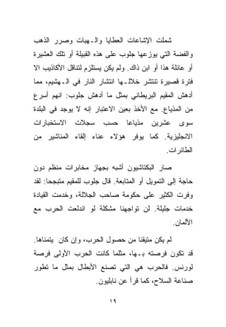 ‫ﺸﻤﻠﺕ ﺍﻹﺸﺎﻋﺎﺕ ﺍﻟﻌﻁﺎﻴﺎ ﻭﺍﻟـﻬﺒﺎﺕ ﻭﺼﺭﺭ ﺍﻟﺫﻫﺏ‬
‫ﻭﺍﻟﻔﻀﺔ ﺍﻟﺘﻲ ﻴﻭﺯﻋﻬﺎ ﺠﻠﻭﺏ ﻋﻠﻰ ﻫﺫﻩ ﺍﻟﻘﺒﻴﻠﺔ ﺃﻭ ﺘﻠﻙ ﺍﻟﻌﺸﻴﺭﺓ‬
‫ﺃﻭ ﻋﺎﺌﻠﺔ ﻫﺫﺍ ﺃﻭ ﺍﺒﻥ ﺫﺍﻙ. ﻭﻟﻡ ﻴﻜﻥ ﻴﺴﺘﻠﺯﻡ ﻟﺘﻨﺎﻗل ﺍﻷﻜﺎﺫﻴﺏ ﺍﻻ‬
‫ﻓﺘﺭﺓ ﻗﺼﻴﺭﺓ ﺘﻨﺘﺸﺭ ﺨﻼﻟـﻬﺎ ﺍﻨﺘﺸﺎﺭ ﺍﻟﻨﺎﺭ ﻓﻲ ﺍﻟـﻬﺸﻴﻡ، ﻤﻤﺎ‬
‫ﺃﺩﻫﺵ ﺍﻟﻤﻘﻴﻡ ﺍﻟﺒﺭﻴﻁﺎﻨﻲ ﺒﻤﺜل ﻤﺎ ﺃﺩﻫﺵ ﺠﻠﻭﺏ: ﺍﻨﻬﻡ ﺃﺴﺭﻉ‬
‫ﻤﻥ ﺍﻟﻤﺫﻴﺎﻉ. ﻤﻊ ﺍﻷﺨﺫ ﺒﻌﻴﻥ ﺍﻻﻋﺘﺒﺎﺭ ﺇﻨﻪ ﻻ ﻴﻭﺠﺩ ﻓﻲ ﺍﻟﺒﻠﺩﺓ‬
‫ﺍﻻﺴﺘﺨﺒﺎﺭﺍﺕ‬    ‫ﺴﺠﻼﺕ‬      ‫ﺤﺴﺏ‬      ‫ﻤﺫﻴﺎﻋﺎ‬
                                 ‫ﹰ‬        ‫ﻋﺸﺭﻴﻥ‬     ‫ﺴﻭﻯ‬
‫ﺍﻻﻨﺠﻠﻴﺯﻴﺔ. ﻜﻤﺎ ﻴﻭﻓﺭ ﻫﺅﻻﺀ ﻋﻨﺎﺀ ﺇﻟﻘﺎﺀ ﺍﻟﻤﻨﺎﺸﻴﺭ ﻤﻥ‬
                                               ‫ﺍﻟﻁﺎﺌﺭﺍﺕ.‬

‫ﺼﺎﺭ ﺍﻟﺒﻜﺘﺎﺸﻴﻭﻥ ﺃﺸﺒﻪ ﺒﺠﻬﺎﺯ ﻤﺨﺎﺒﺭﺍﺕ ﻤﻨﻅﻡ ﺩﻭﻥ‬
‫ﺤﺎﺠﺔ ﺇﻟﻰ ﺍﻟﺘﻤﻭﻴل ﺃﻭ ﺍﻟﻤﺘﺎﺒﻌﺔ. ﻗﺎل ﺠﻠﻭﺏ ﻟﻠﻤﻘﻴﻡ ﻤﺘﺒﺠﺤﺎ: ﻟﻘﺩ‬
     ‫ﹰ‬
‫ﻭﻓﺭﺕ ﺍﻟﻜﺜﻴﺭ ﻋﻠﻰ ﺤﻜﻭﻤﺔ ﺼﺎﺤﺏ ﺍﻟﺠﻼﻟﺔ، ﻭﺨﺩﻤﺕ ﺍﻟﻘﻴﺎﺩﺓ‬
‫ﺨﺩﻤﺎﺕ ﺠﻠﻴﻠﺔ. ﻟﻥ ﺘﻭﺍﺠﻬﻨﺎ ﻤﺸﻜﻠﺔ ﻟﻭ ﺍﻨﺩﻟﻌﺕ ﺍﻟﺤﺭﺏ ﻤﻊ‬
                                                  ‫ﺍﻷﻟﻤﺎﻥ.‬

‫ﻟﻡ ﻴﻜﻥ ﻤﺘﻴﻘﻨﺎ ﻤﻥ ﺤﺼﻭل ﺍﻟﺤﺭﺏ، ﻭﺇﻥ ﻜﺎﻥ ﻴﺘﻤﻨﺎﻫﺎ.‬
                                ‫ﹰ‬
‫ﻗﺩ ﺘﻜﻭﻥ ﻓﺭﺼﺘﻪ ﺒـﻬﺎ، ﻤﺜﻠﻤﺎ ﻜﺎﻨﺕ ﺍﻟﺤﺭﺏ ﺍﻷﻭﻟﻰ ﻓﺭﺼﺔ‬
‫ﻟﻭﺭﻨﺱ. ﻓﺎﻟﺤﺭﺏ ﻫﻲ ﺍﻟﺘﻲ ﺘﺼﻨﻊ ﺍﻷﺒﻁﺎل ﺒﻤﺜل ﻤﺎ ﺘﻁﻭﺭ‬
                      ‫ﺼﻨﺎﻋﺔ ﺍﻟﺴﻼﺡ، ﻜﻤﺎ ﻗﺭﺃ ﻋﻥ ﻨﺎﺒﻠﻴﻭﻥ.‬

                           ‫٩١‬
 