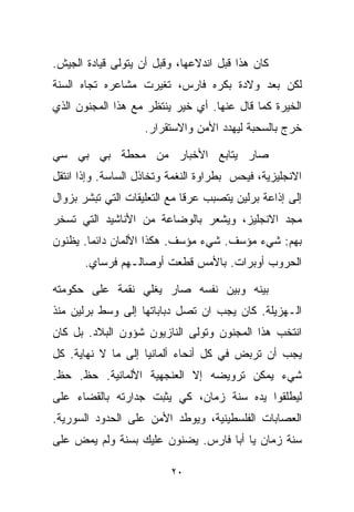 ‫ﻜﺎﻥ ﻫﺫﺍ ﻗﺒل ﺍﻨﺩﻻﻋﻬﺎ، ﻭﻗﺒل ﺃﻥ ﻴﺘﻭﻟﻰ ﻗﻴﺎﺩﺓ ﺍﻟﺠﻴﺵ.‬
‫ﻟﻜﻥ ﺒﻌﺩ ﻭﻻﺩﺓ ﺒﻜﺭﻩ ﻓﺎﺭﺱ، ﺘﻐﻴﺭﺕ ﻤﺸﺎﻋﺭﻩ ﺘﺠﺎﻩ ﺍﻟﺴﻨﺔ‬
‫ﺍﻟﺨ ‪‬ﺭﺓ ﻜﻤﺎ ﻗﺎل ﻋﻨﻬﺎ. ﺃﻱ ﺨﻴﺭ ﻴﻨﺘﻅﺭ ﻤﻊ ﻫﺫﺍ ﺍﻟﻤﺠﻨﻭﻥ ﺍﻟﺫﻱ‬
                                                 ‫ﻴ‬
                    ‫ﺨﺭﺝ ﺒﺎﻟﺴﺤﺒﺔ ﻟﻴﻬﺩﺩ ﺍﻷﻤﻥ ﻭﺍﻻﺴﺘﻘﺭﺍﺭ.‬

‫ﺼﺎﺭ ﻴﺘﺎﺒﻊ ﺍﻷﺨﺒﺎﺭ ﻤﻥ ﻤﺤﻁﺔ ﺒﻲ ﺒﻲ ﺴﻲ‬
‫ﺍﻻﻨﺠﻠﻴﺯﻴﺔ، ﻓﻴﺤﺱ ﺒﻁﺭﺍﻭﺓ ﺍﻟﻨﻐﻤﺔ ﻭﺘﺨﺎﺫل ﺍﻟﺴﺎﺴﺔ. ﻭﺇﺫﺍ ﺍﻨﺘﻘل‬
‫ﺇﻟﻰ ﺇﺫﺍﻋﺔ ﺒﺭﻟﻴﻥ ﻴﺘﺼﺒﺏ ﻋﺭﻗﺎ ﻤﻊ ﺍﻟﺘﻌﻠﻴﻘﺎﺕ ﺍﻟﺘﻲ ﺘﺒﺸﺭ ﺒﺯﻭﺍل‬
                             ‫ﹰ‬
‫ﻤﺠﺩ ﺍﻻﻨﺠﻠﻴﺯ، ﻭﻴﺸﻌﺭ ﺒﺎﻟﻭﻀﺎﻋﺔ ﻤﻥ ﺍﻷﻨﺎﺸﻴﺩ ﺍﻟﺘﻲ ﺘﺴﺨﺭ‬
‫ﺒﻬﻡ: ﺸﻲﺀ ﻤﺅﺴﻑ. ﺸﻲﺀ ﻤﺅﺴﻑ. ﻫﻜﺫﺍ ﺍﻷﻟﻤﺎﻥ ﺩﺍﺌﻤﺎ. ﻴﻅﻨﻭﻥ‬
       ‫ﹰ‬
       ‫ﺍﻟﺤﺭﻭﺏ ﺃﻭﺒﺭﺍﺕ. ﺒﺎﻷﻤﺱ ﻗﻁﻌﺕ ﺃﻭﺼﺎﻟـﻬﻡ ﻓﺭﺴﺎﻱ.‬

‫ﺒﻴﻨﻪ ﻭﺒﻴﻥ ﻨﻔﺴﻪ ﺼﺎﺭ ﻴﻐﻠﻲ ﻨﻘﻤﺔ ﻋﻠﻰ ﺤﻜﻭﻤﺘﻪ‬
‫ﺍﻟـﻬﺯﻴﻠﺔ. ﻜﺎﻥ ﻴﺠﺏ ﺍﻥ ﺘﺼل ﺩﺒﺎﺒﺎﺘﻬﺎ ﺇﻟﻰ ﻭﺴﻁ ﺒﺭﻟﻴﻥ ﻤﻨﺫ‬
‫ﺍﻨﺘﺨﺏ ﻫﺫﺍ ﺍﻟﻤﺠﻨﻭﻥ ﻭﺘﻭﻟﻰ ﺍﻟﻨﺎﺯﻴﻭﻥ ﺸﺅﻭﻥ ﺍﻟﺒﻼﺩ. ﺒل ﻜﺎﻥ‬
‫ﻴﺠﺏ ﺃﻥ ﺘﺭﺒﺽ ﻓﻲ ﻜل ﺃﻨﺤﺎﺀ ﺃﻟﻤﺎﻨﻴﺎ ﺇﻟﻰ ﻤﺎ ﻻ ﻨﻬﺎﻴﺔ. ﻜل‬
‫ﺸﻲﺀ ﻴﻤﻜﻥ ﺘﺭﻭﻴﻀﻪ ﺇﻻ ﺍﻟﻌﻨﺠﻬﻴﺔ ﺍﻷﻟﻤﺎﻨﻴﺔ. ﺤﻅ. ﺤﻅ.‬
‫ﻟﻴﻁﻠﻘﻭﺍ ﻴﺩﻩ ﺴﻨﺔ ﺯﻤﺎﻥ، ﻜﻲ ﻴﺜﺒﺕ ﺠﺩﺍﺭﺘﻪ ﺒﺎﻟﻘﻀﺎﺀ ﻋﻠﻰ‬
‫ﺍﻟﻌﺼﺎﺒﺎﺕ ﺍﻟﻔﻠﺴﻁﻴﻨﻴﺔ، ﻭﻴﻭﻁﺩ ﺍﻷﻤﻥ ﻋﻠﻰ ﺍﻟﺤﺩﻭﺩ ﺍﻟﺴﻭﺭﻴﺔ.‬
‫ﺴﻨﺔ ﺯﻤﺎﻥ ﻴﺎ ﺃﺒﺎ ﻓﺎﺭﺱ. ﻴﻀﻨﻭﻥ ﻋﻠﻴﻙ ﺒﺴﻨﺔ ﻭﻟﻡ ﻴﻤﺽ ﻋﻠﻰ‬

                          ‫٠٢‬
 