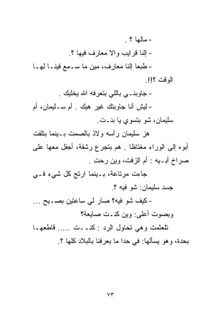 ‫- ﻤﺎﻟﻬﺎ ؟ .‬
            ‫- ﺇﻟﻨﺎ ﻗﺭﺍﻴﺏ ﻭﺍﻻ ﻤﻌﺎﺭﻑ ﻓﻴﻬﺎ ؟.‬
‫- ﻁﺒﻌﺎ ﺇﻟﻨﺎ ﻤﻌﺎﺭﻑ، ﻤﻴﻥ ﻤﺎ ﺴـﻤﻊ ﻓﻴﻨـﺎ ﻟﻬـﺎ‬
                                   ‫ﹰ‬
                                        ‫ﺍﻟﻭﻗﺕ ؟!!.‬
        ‫- ﺠﺎﻭﺒﻨـﻲ ﺒﺎﻟﻠﻲ ﺒﺘﻌﺭﻓﻪ ﺍﷲ ﻴﺨﻠﻴﻙ .‬
‫- ﻟﻴﺵ ﺃﻨﺎ ﺠﺎﻭﺒﺘﻙ ﻏﻴﺭ ﻫﻴﻙ . ﺃﻡ ﺴـﻠﻴﻤﺎﻥ، ﺃﻡ‬
                      ‫ﺴﻠﻴﻤﺎﻥ، ﺸﻭ ﺒﺘﺴﻭﻱ ﻴﺎ ﺒﻨـﺕ.‬
‫ﻫﺯ ﺴﻠﻴﻤﺎﻥ ﺭﺃﺴﻪ ﻭﻻﺫ ﺒﺎﻟﺼﻤﺕ ﺒـﻴﻨﻤﺎ ﺒﺘﻠﻔﺕ‬
‫ﺃﺒﻭﻩ ﺇﻟﻰ ﺍﻟﻭﺭﺍﺀ ﻤﻐﺘﺎﻅﺎ . ﻫﻡ ﺒﺘﺠﺭﻉ ﺭﺸﻔﺔ، ﺃﺠﻔل ﻤﻌﻬﺎ ﻋﻠﻰ‬
                               ‫ﹰ‬
                   ‫ﺼﺭﺍﺥ ﺃﺒـﻴﻪ : ﺃﻡ ﺍﻟﺯﻓﺕ، ﻭﻴﻥ ﺭﺤﺕ .‬
                     ‫ِ‬
‫ﺠﺎﺀﺕ ﻤﺭﺘﺎﻋﺔ، ﺒـﻴﻨﻤﺎ ﺍﺭﺘﺞ ﻜل ﺸﻲﺀ ﻓـﻲ‬
                            ‫ﺠﺴﺩ ﺴﻠﻴﻤﺎﻥ: ﺸﻭ ﻓﻴﻪ ؟.‬
‫- ﻜﻴﻑ ﺸﻭ ﻓﻴﻪ؟ ﺼﺎﺭ ﻟﻲ ﺴﺎﻋﺘﻴﻥ ﺒﺼـﻴﺢ ...‬
                ‫ﻭﺒﺼﻭﺕ ﺃﻋﻠﻰ: ﻭﻴﻥ ﻜﻨـﺕ ﺼﺎﻴﻌﺔ؟‬
‫ﺘﻠﻌﺜﻤﺕ ﻭﻫﻲ ﺘﺤﺎﻭل ﺍﻟﺭﺩ : ﻜﻨــﺕ ..... ﻗﺎﻁﻌﻬـﺎ‬
        ‫ﺒﺤﺩﺓ، ﻭﻫﻭ ﻴﺴﺄﻟﻬﺎ: ﻓﻲ ﺤﺩﺍ ﻤﺎ ﺒﻌﺭﻓﻨﺎ ﺒﺎﻟﺒﻼﺩ ﻜﻠﻬﺎ ؟.‬




                          ‫٣٧‬
 