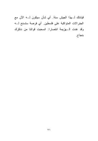 ‫ﻗﻴﺎﺩﺘﻙ ﻟـﻬﺫﺍ ﺍﻟﺠﻴﺵ ﺴﻨﺔ. ﺃﻱ ﺸﺄﻥ ﺴﻴﻜﻭﻥ ﻟـﻪ ﺍﻵﻥ ﻤﻊ‬
‫ﺍﻟﺠﻨﺭﺍﻻﺕ ﺍﻟﻤﺘﻭﺍﻜﺒﺔ ﻋﻠﻰ ﻓﻠﺴﻁﻴﻥ. ﺃﻱ ﻓﺭﺼﺔ ﺴﺘﺴﻨﺢ ﻟـﻪ‬
‫ﻭﻗﺩ ﻏﺩﺕ ﺍﻟـﻬﺯﻴﻤﺔ ﺍﻨﺘﺼﺎﺭﺍ: ﺍﻨﺴﺤﺒﺕ ﻗﻭﺍﺘﻨﺎ ﻤﻥ ﺩﻨﻜﺭﻙ‬
                        ‫ﹰ‬
                                          ‫ﺒﻨﺠﺎﺡ.‬




                      ‫١٢‬
 