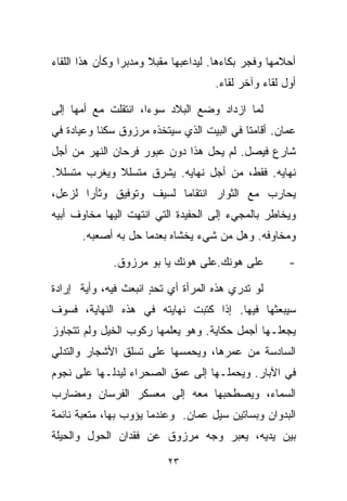 ‫ﺃﺤﻼﻤﻬﺎ ﻭﻓﺠﺭ ﺒﻜﺎﺀﻫﺎ. ﻟﻴﺩﺍﻋﺒﻬﺎ ﻤﻘﺒﻼ ﻭﻤﺩﺒﺭﺍ ﻭﻜﺄﻥ ﻫﺫﺍ ﺍﻟﻠﻘﺎﺀ‬
                ‫ﹰ‬      ‫ﹰ‬
                                     ‫ﺃﻭل ﻟﻘﺎﺀ ﻭﺁﺨﺭ ﻟﻘﺎﺀ.‬

‫ﻟﻤﺎ ﺍﺯﺩﺍﺩ ﻭﻀﻊ ﺍﻟﺒﻼﺩ ﺴﻭﺀﹰ، ﺍﻨﺘﻘﻠﺕ ﻤﻊ ﺃﻤﻬﺎ ﺇﻟﻰ‬
                    ‫ﺍ‬
‫ﻋﻤﺎﻥ. ﺃﻗﺎﻤﺘﺎ ﻓﻲ ﺍﻟﺒﻴﺕ ﺍﻟﺫﻱ ﺴﻴﺘﺨﺫﻩ ﻤﺭﺯﻭﻕ ﺴﻜﻨﺎ ﻭﻋﻴﺎﺩﺓ ﻓﻲ‬
          ‫ﹰ‬
‫ﺸﺎﺭﻉ ﻓﻴﺼل. ﻟﻡ ﻴﺤل ﻫﺫﺍ ﺩﻭﻥ ﻋﺒﻭﺭ ﻓﺭﺤﺎﻥ ﺍﻟﻨﻬﺭ ﻤﻥ ﺃﺠل‬
‫ﻨﻬﺎﻴﻪ. ﻓﻘﻁ، ﻤﻥ ﺃﺠل ﻨﻬﺎﻴﻪ. ﻴﺸ ‪‬ﻕ ﻤﺘﺴﻠﻼ ﻭﻴﻐ ‪‬ﺏ ﻤﺘﺴﻠﻼ.‬
 ‫ﹰ‬      ‫ﺭ‬     ‫ﹰ‬      ‫ﺭ‬
‫ﻴﺤﺎﺭﺏ ﻤﻊ ﺍﻟﺜﻭﺍﺭ ﺍﻨﺘﻘﺎﻤﺎ ﻟﺴﻴﻑ ﻭﺘﻭﻓﻴﻕ ﻭﺜﺄﺭﺍ ﻟﺯﻋل،‬
      ‫ﹰ‬                 ‫ﹰ‬
‫ﻭﻴﺨﺎﻁﺭ ﺒﺎﻟﻤﺠﻲﺀ ﺇﻟﻰ ﺍﻟﺤﻔﻴﺩﺓ ﺍﻟﺘﻲ ﺍﻨﺘﻬﺕ ﺍﻟﻴﻬﺎ ﻤﺨﺎﻭﻑ ﺃﺒﻴﻪ‬
       ‫ﻭﻤﺨﺎﻭﻓﻪ. ﻭﻫل ﻤﻥ ﺸﻲﺀ ﻴﺨﺸﺎﻩ ﺒﻌﺩﻤﺎ ﺤل ﺒﻪ ﺃﺼﻌﺒﻪ.‬

              ‫ﻋﻠﻰ ﻫﻭﻨﻙ.ﻋﻠﻰ ﻫﻭﻨﻙ ﻴﺎ ﺒﻭ ﻤﺭﺯﻭﻕ.‬          ‫-‬

‫ﻟﻭ ﺘﺩﺭﻱ ﻫﺫﻩ ﺍﻟﻤﺭﺃﺓ ﺃﻱ ﺘﺤﺩ ﺍﻨﺒﻌﺙ ﻓﻴﻪ، ﻭﺃﻴﺔ ﺇﺭﺍﺩﺓ‬
                      ‫ٍ‬
‫ﺴﻴﺒﻌﺜﻬﺎ ﻓﻴﻬﺎ. ﺇﺫﺍ ﻜﺘﺒﺕ ﻨﻬﺎﻴﺘﻪ ﻓﻲ ﻫﺫﻩ ﺍﻟﻨﻬﺎﻴﺔ، ﻓﺴﻭﻑ‬
‫ﻴﺠﻌﻠـﻬﺎ ﺃﺠﻤل ﺤﻜﺎﻴﺔ. ﻭﻫﻭ ﻴﻌﻠﻤﻬﺎ ﺭﻜﻭﺏ ﺍﻟﺨﻴل ﻭﻟﻡ ﺘﺘﺠﺎﻭﺯ‬
‫ﺍﻟﺴﺎﺩﺴﺔ ﻤﻥ ﻋﻤﺭﻫﺎ، ﻭﻴﺤﻤﺴﻬﺎ ﻋﻠﻰ ﺘﺴﻠﻕ ﺍﻷﺸﺠﺎﺭ ﻭﺍﻟﺘﺩﻟﻲ‬
‫ﻓﻲ ﺍﻵﺒﺎﺭ. ﻭﻴﺤﻤﻠـﻬﺎ ﺇﻟﻰ ﻋﻤﻕ ﺍﻟﺼﺤﺭﺍﺀ ﻟﻴﺩﻟـﻬﺎ ﻋﻠﻰ ﻨﺠﻭﻡ‬
‫ﺍﻟﺴﻤﺎﺀ، ﻭﻴﺼﻁﺤﺒﻬﺎ ﻤﻌﻪ ﺇﻟﻰ ﻤﻌﺴﻜﺭ ﺍﻟﻔﺭﺴﺎﻥ ﻭﻤﻀﺎﺭﺏ‬
‫ﺍﻟﺒﺩﻭﺍﻥ ﻭﺒﺴﺎﺘﻴﻥ ﺴﻴل ﻋﻤﺎﻥ. ﻭﻋﻨﺩﻤﺎ ﻴﺅﻭﺏ ﺒﻬﺎ، ﻤﺘﻌﺒﺔ ﻨﺎﺌﻤﺔ‬
‫ﺒﻴﻥ ﻴﺩﻴﻪ، ﻴﻌﺒﺭ ﻭﺠﻪ ﻤﺭﺯﻭﻕ ﻋﻥ ﻓﻘﺩﺍﻥ ﺍﻟﺤﻭل ﻭﺍﻟﺤﻴﻠﺔ‬

                          ‫٣٢‬
 