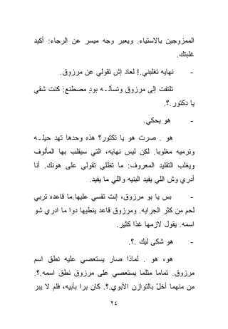 ‫ﺍﻟﻤﻤﺯﻭﺠﻴﻥ ﺒﺎﻻﺴﺘﻴﺎﺀ. ﻭﻴﻌﺒﺭ ﻭﺠﻪ ﻤﻴﺴﺭ ﻋﻥ ﺍﻟﺭﺠﺎﺀ: ﺃﻜﻴﺩ‬
                                                   ‫ﻏﹼﺒﺘﻙ.‬
                                                       ‫ﻠ‬

        ‫ﻨﻬﺎﻴﻪ ﺘﻐﹼﺒﻨﻲ.! ﻟﻌﺎﺩ ﺇﺵ ﺘﻘﻭﻟﻲ ﻋﻥ ﻤﺭﺯﻭﻕ.‬
                                     ‫ﻠ‬                  ‫-‬

‫ﺘﻠﺘﻔﺕ ﺇﻟﻰ ﻤﺭﺯﻭﻕ ﻭﺘﺴﺄﻟـﻪ ﺒﻭﺩ ﻤﺼﻁﻨﻊ: ﻜﻨﺕ ﺸﻘﻲ‬
               ‫ٍ‬
                                              ‫ﻴﺎ ﺩﻜﺘﻭﺭ.؟.‬

                                      ‫ﻫﻭ ﺒﺤﻜﻲ.‬          ‫-‬

‫ﻫﻭ . ﺼﺭﺕ ﻫﻭ ﻴﺎ ﺘﻜﺘﻭﺭ؟ ﻫﺫﻩ ﻭﺤﺩﻫﺎ ﺘﻬﺩ ﺤﻴﻠـﻪ‬
      ‫‪‬‬
‫ﻭﺘﺭﻤﻴﻪ ﻤﻐﻠﻭﺒﺎ. ﻟﻜﻥ ﻟﻴﺱ ﻨﻬﺎﻴﻪ، ﺍﻟﺘﻲ ﺴﻴﻘﻠﺏ ﺒﻬﺎ ﺍﻟﻤﺄﻟﻭﻑ‬
                                       ‫ﹰ‬
‫ﻭﻴﻐﻠﺏ ﺍﻟﺘﻘﻠﻴﺩ ﺍﻟﻤﻌﺭﻭﻑ: ﻤﺎ ﺘﻅﻠﻲ ﺘﻘﻭﻟﻲ ﻋﻠﻰ ﻫﻭﻨﻙ. ﺃﻨﺎ‬
                  ‫ﺃﺩﺭﻱ ﻭﺵ ﺍﻟﻠﻲ ﻴﻔﻴﺩ ﺍﻟﺒﻨ ‪‬ﻪ ﻭﺍﻟﻠﻲ ﻤﺎ ﻴﻔﻴﺩ.‬
                                  ‫ﻴ‬

‫ﺒﺱ ﻴﺎ ﺒﻭ ﻤﺭﺯﻭﻕ، ﺇﻨﺕ ﺘﻘﺴﻲ ﻋﻠﻴﻬﺎ.ﻤﺎ ﻗﺎﻋﺩﻩ ﺘﺭﺒﻲ‬            ‫-‬
‫ﻟﺤﻡ ﻤﻥ ﻜﺜﺭ ﺍﻟﺠﺭﺍﻴﻪ. ﻭﻤﺭﺯﻭﻕ ﻗﺎﻋﺩ ﻴﻨﻁﻴﻬﺎ ﺩﻭﺍ ﻤﺎ ﺍﺩﺭﻱ ﺸﻭ‬
                            ‫ﺍﺴﻤﻪ. ﻴﻘﻭل ﻻﺯﻤﻬﺎ ﻏﺫﺍ ﻜﺜﻴﺭ.‬

                                ‫ﻫﻭ ﺸﻜﻰ ﻟﻴﻙ .؟.‬          ‫-‬

‫ﻫﻭ، ﻫﻭ . ﻟﻤﺎﺫﺍ ﺼﺎﺭ ﻴﺴﺘﻌﺼﻲ ﻋﻠﻴﻪ ﻨﻁﻕ ﺍﺴﻡ‬
‫ﻤﺭﺯﻭﻕ. ﺘﻤﺎﻤﺎ ﻤﺜﻠﻤﺎ ﻴﺴﺘﻌﺼﻲ ﻋﻠﻰ ﻤﺭﺯﻭﻕ ﻨﻁﻕ ﺍﺴﻤﻪ.؟.‬
                                   ‫ﹰ‬
‫ﻤﻥ ﻤﻨﻬﻤﺎ ﺃﺨل ﺒﺎﻟﺘﻭﺍﺯﻥ ﺍﻷﺒﻭﻱ.؟. ﻜﺎﻥ ﺒﺭﺍ ﺒﺄﺒﻴﻪ، ﻓﻠﻡ ﻻ ﻴﺒﺭ‬
                 ‫ﹰ‬                         ‫ّ‬
                          ‫٤٢‬
 