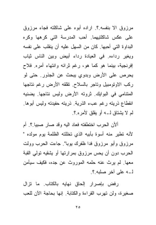 ‫ﻤﺭﺯﻭﻕ ﺍﻻ ﺒﻨﻔﺴﻪ.؟. ﺍﺭﺍﺩﻩ ﺃﺒﻭﻩ ﻋﻠﻰ ﺸﺎﻜﻠﺘﻪ ﻓﺠﺎﺀ ﻤﺭﺯﻭﻕ‬
‫ﻋﻠﻰ ﻋﻜﺱ ﺸﺎﻜﻠﺘﻴﻬﻤﺎ. ﺃﺤﺏ ﺍﻟﻤﺩﺭﺴﺔ ﺍﻟﺘﻲ ﻜﺭﻫﻬﺎ ﻭﻜﺭﻩ‬
‫ﺍﻟﺒﺩﺍﻭﺓ ﺍﻟﺘﻲ ﺃﺤﺒﻬﺎ. ﻜﺎﻥ ﻤﻥ ﺍﻟﺴﻬل ﻋﻠﻴﻪ ﺃﻥ ﻴﻨﻘﻠﺏ ﻋﻠﻰ ﻨﻔﺴﻪ‬
‫ﻭﻴﻐﻴﺭ ﺭﺩﺍﺀﻩ. ﻓﻲ ﺍﻟﻌﻴﺎﺩﺓ ﺭﺩﺍﺀ ﺃﺒﻴﺽ ﻭﺒﻴﻥ ﺍﻟﻨﺎﺱ ﺜﻴﺎﺏ‬
‫ﺇﻓﺭﻨﺠﻴﺔ، ﺒﻴﻨﻤﺎ ﻫﻭ ﻜﻤﺎ ﻫﻭ، ﺭﻏﻡ ﺜﺭﺍﺌﻪ ﻭﺍﻨﺘﻬﺎﺀ ﺃﻤﺭﻩ. ﻓﻼﺡ‬
‫ﻴﺤﺭﺹ ﻋﻠﻰ ﺍﻷﺭﺽ ﻭﺒﺩﻭﻱ ﻴﺒﺤﺙ ﻋﻥ ﺍﻟﺠﺫﻭﺭ. ﺤﺘﻰ ﻟﻭ‬
‫ﺭﻜﺏ ﺍﻻﻭﺘﻭﻤﺒﻴل ﻭﺘﺎﺠﺭ ﺒﺎﻟﺴﻼﺡ. ﺘﻘﻠﻘﻪ ﺍﻷﺭﺽ ﺭﻏﻡ ﻨﺘﺎﺠﻬﺎ‬
‫ﺍﻟﻤﺘﻨﺎﻤﻲ ﻓﻲ ﺍﻟﺒﻭﺍﻴﻙ. ﺜﺭﻭﺘﻪ ﺍﻷﺭﺽ ﻭﻟﻴﺱ ﻨﺘﺎﺠﻬﺎ. ﻴﻀﻨﻴﻪ‬
‫ﺍﻨﻘﻁﺎﻉ ﺫﺭﻴﺘﻪ ﺭﻏﻡ ﻋﺏﺀ ﺍﻟﺫﺭﻴﺔ. ﺫﺭﻴﺘﻪ ﺤﻔﻴﺩﺘﻪ ﻭﻟﻴﺱ ﺃﺒﻭﻫﺎ.‬
                        ‫ﻟﻡ ﻻ ﻴﺸﺘﺎﻕ ﻟـﻪ ﺃﻭ ﻴﻘﻠﻕ ﻷﻤﺭﻩ.؟.‬

‫ﺃﻷﻥ ﺍﻟﺤﺭﺏ ﺍﺨﺘﻁﻔﺘﻪ ﻓﻌﺎﺩ ﺍﻟﻴﻪ ﻭﻗﺩ ﺼﺎﺭ ﺼﺒﻴﺎ.؟. ﺃﻡ‬
      ‫ﹰ‬
‫ﻷﻨﻪ ﺘﻁ ‪‬ﺭ ﻤﻨﻪ ﺃﺴﻭﺓ ﺒﺄﺒﻴﻪ ﺍﻟﺫﻱ ﺘﺨﻠﻠﺘﻪ ﺍﻟﻅﻠﻤﺔ ﻴﻭﻡ ﻤﻭﻟﺩﻩ "‬
                                               ‫ﻴ‬
‫ﻤﺭﺯﻭﻕ ﻭﺃﺒﻭ ﻤﺭﺯﻭﻕ ﻓﺩﺍ ﻅﻔﺭﻙ ﻴﻭﺒﺎ". ﺠﺎﺀﺕ ﺍﻟﺤﺭﺏ ﻭﻭﻟﺕ‬
‫ﺍﻟﺤﺭﺏ ﺩﻭﻥ ﺃﻥ ﻴﺤﺱ ﻤﺭﺯﻭﻕ ﺒﻤﺭﺍﺭﺘﻬﺎ ﺃﻭ ﻴﺸﻘﻴﻪ ﺘﻭﻟﻲ ﺍﻟﻘﺒﺔ‬
‫ﻤﻌﻬﺎ. ﻟﻡ ﻴﺭﺙ ﻋﻨﻪ ﺤﻠﻤﻪ ﺍﻟﻤﻭﺭﻭﺙ ﻋﻥ ﺠﺩﻩ، ﻓﻜﻴﻑ ﺴﻴﺄﻤﻥ‬
                                 ‫ﻟـﻪ ﻋﻠﻰ ﺁﺨﺭ ‪‬ﻠﺒﻪ.؟.‬
                                       ‫ﺼ‬

‫ﺭﻓﺽ ﺒﺈﺼﺭﺍﺭ ﺇﻟﺤﺎﻕ ﻨﻬﺎﻴﻪ ﺒﺎﻟﻜ ﹼﺎﺏ. ﻤﺎ ﺘﺯﺍل‬
           ‫ﺘ‬
‫ﺼﻐﻴﺭﺓ، ﻭﻟﻥ ﺘﻬﺭﺏ ﺍﻟﻘﺭﺍﺀﺓ ﻭﺍﻟﻜﺘﺎﺒﺔ. ﺇﻨﻬﺎ ﺒﺤﺎﺠﺔ ﺍﻵﻥ ﻟﻠﻌﺏ‬

                          ‫٥٢‬
 