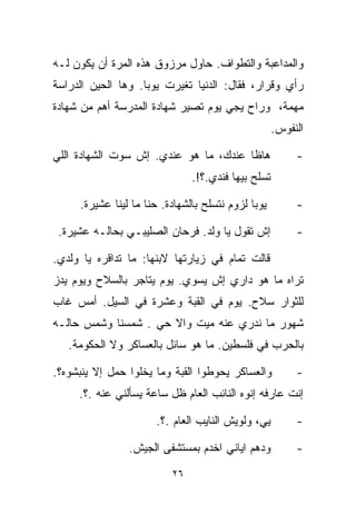 ‫ﻭﺍﻟﻤﺩﺍﻋﺒﺔ ﻭﺍﻟﺘﻁﻭﺍﻑ. ﺤﺎﻭل ﻤﺭﺯﻭﻕ ﻫﺫﻩ ﺍﻟﻤﺭﺓ ﺃﻥ ﻴﻜﻭﻥ ﻟـﻪ‬
‫ﺭﺃﻱ ﻭﻗﺭﺍﺭ، ﻓﻘﺎل: ﺍﻟﺩﻨﻴﺎ ﺘﻐﻴﺭﺕ ﻴﻭﺒﺎ. ﻭﻫﺎ ﺍﻟﺤﻴﻥ ﺍﻟﺩﺭﺍﺴﺔ‬
‫ﻤﻬﻤﺔ، ﻭﺭﺍﺡ ﻴﺠﻲ ﻴﻭﻡ ﺘﺼﻴﺭ ﺸﻬﺎﺩﺓ ﺍﻟﻤﺩﺭﺴﺔ ﺃﻫﻡ ﻤﻥ ﺸﻬﺎﺩﺓ‬
                                                     ‫ﺍﻟﻨﻔﻭﺱ.‬

‫ﻫﺎﻅﺎ ﻋﻨﺩﻙ، ﻤﺎ ﻫﻭ ﻋﻨﺩﻱ. ﺇﺵ ﺴﻭﺕ ﺍﻟﺸﻬﺎﺩﺓ ﺍﻟﻠﻲ‬                ‫-‬
                                ‫ﺘﺴﻠﺢ ﺒﻴﻬﺎ ﻓﻨﺩﻱ.؟!.‬

     ‫ﻴﻭﺒﺎ ﻟﺯﻭﻡ ﻨﺘﺴﻠﺢ ﺒﺎﻟﺸﻬﺎﺩﺓ. ﺤ ﹼﺎ ﻤﺎ ﻟﻴﻨﺎ ﻋﺸﻴﺭﺓ.‬
                     ‫ﻨ‬                                    ‫-‬

 ‫ﺇﺵ ﺘﻘﻭل ﻴﺎ ﻭﻟﺩ. ﻓﺭﺤﺎﻥ ﺍﻟﺼﻠﻴﺒـﻲ ﺒﺤﺎﻟـﻪ ﻋﺸﻴﺭﺓ.‬             ‫-‬

‫ﻗﺎﻟﺕ ﺘﻤﺎﻡ ﻓﻲ ﺯﻴﺎﺭﺘﻬﺎ ﻻﺒﻨﻬﺎ: ﻤﺎ ﺘﺩﺍﻗﺭﻩ ﻴﺎ ﻭﻟﺩﻱ.‬
‫ﺘﺭﺍﻩ ﻤﺎ ﻫﻭ ﺩﺍﺭﻱ ﺇﺵ ﻴﺴﻭﻱ. ﻴﻭﻡ ﻴﺘﺎﺠﺭ ﺒﺎﻟﺴﻼﺡ ﻭﻴﻭﻡ ﻴﺩﺯ‬
‫ﻟﻠﺜﻭﺍﺭ ﺴﻼﺡ. ﻴﻭﻡ ﻓﻲ ﺍﻟﻘﺒﺔ ﻭﻋﺸﺭﺓ ﻓﻲ ﺍﻟﺴﻴل. ﺃﻤﺱ ﻏﺎﺏ‬
‫ﺸﻬﻭﺭ ﻤﺎ ﻨﺩﺭﻱ ﻋﻨﻪ ﻤﻴﺕ ﻭﺍﻻ ﺤﻲ . ﺸﻤﺴ‪‬ﻨﺎ ﻭﺸﻤﺱ ﺤﺎﻟـﻪ‬
      ‫ﹶ‪ ‬‬     ‫ﹶ‪‬‬
   ‫ﺒﺎﻟﺤﺭﺏ ﻓﻲ ﻓﻠﺴﻁﻴﻥ. ﻤﺎ ﻫﻭ ﺴﺎﺌل ﺒﺎﻟﻌﺴﺎﻜﺭ ﻭﻻ ﺍﻟﺤﻜﻭﻤﺔ.‬

‫ﻭﺍﻟﻌﺴﺎﻜﺭ ﻴﺤﻭﻁﻭﺍ ﺍﻟﻘﺒﺔ ﻭﻤﺎ ﻴﺨﻠﻭﺍ ﺤﻤل ﺇﻻ ﻴﻨﺒﺸﻭﻩ؟.‬           ‫-‬
     ‫ﺇﻨﺕ ﻋﺎﺭﻓﻪ ﺇﻨﻭﻩ ﺍﻟﻨﺎﺌﺏ ﺍﻟﻌﺎﻡ ﻅل ﺴﺎﻋﺔ ﻴﺴﺄﻟﻨﻲ ﻋﻨﻪ .؟.‬
                                                    ‫ﹾ‬

                       ‫ﻴﻲ، ﻭﻟﻭﻴﺵ ﺍﻟﻨﺎﻴﺏ ﺍﻟﻌﺎﻡ .؟.‬         ‫-‬

                ‫ﻭﺩﻫﻡ ﺍﻴﺎﻨﻲ ﺍﺨﺩﻡ ﺒﻤﺴﺘﺸﻔﻰ ﺍﻟﺠﻴﺵ.‬            ‫-‬
                           ‫٦٢‬
 