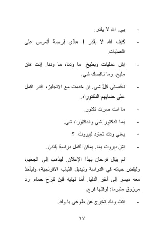 ‫ﻴﻲ. ﺍﷲ ﻻ ﻴﻘﺩﺭ.‬      ‫-‬

‫ﻜﻴﻑ ﺍﷲ ﻻ ﻴﻘﺩﺭ ! ﻫﺎﺫﻱ ﻓﺭﺼﺔ ﺃﺘﻤﺭﺱ ﻋﻠﻰ‬                  ‫-‬
                                        ‫ﺍﻟﻌﻤﻠﻴﺎﺕ.‬

‫ﺇﺵ ﻋﻤﻠﻴﺎﺕ ﻭﺒﻁﻴﺦ. ﻤﺎ ﻭﺩﻨﺎ، ﻤﺎ ﻭ ‪‬ﻨﺎ. ﺇﻨﺕ ﻫﺎﻥ‬
           ‫ﺩ‬         ‫‪‬‬                               ‫-‬
                          ‫ﻤﻠﻴﺢ. ﻭﻤﺎ ﻨﺎﻗﺼﻙ ﺸﻲ.‬
                           ‫‪‬‬

‫ﻨﺎﻗﺼﻨﻲ ﻜل ﺸﻲ. ﺍﻥ ﺨﺩﻤﺕ ﻤﻊ ﺍﻻﻨﺠﻠﻴﺯ، ﺍﻗﺩﺭ ﺍﻜﻤل‬
                               ‫ِْ ‪‬‬                  ‫-‬
                         ‫ﻋﻠﻰ ﺤﺴﺎﺒﻬﻡ ﺍﻟﺩﻜﺘﻭﺭﺍﻩ.‬

                           ‫ﻤﺎ ﺍﻨﺕ ﺼﺭﺕ ﺘﻜﺘﻭﺭ.‬         ‫-‬

                 ‫ﻴ ‪‬ﺎ ﺍﻟﺩﻜﺘﻭﺭ ﺸﻲ ﻭﺍﻟﺩﻜﺘﻭﺭﺍﻩ ﺸﻲ.‬
                  ‫‪‬‬                         ‫ﻤ‬        ‫-‬

                     ‫ﻴﻌﻨﻲ ﻭ ‪‬ﻙ ﺘﻌﺎﻭﺩ ﻟﺒﻴﺭﻭﺕ .؟.‬
                                       ‫ﺩ‬             ‫-‬

         ‫ﺇﺵ ﺒﻴﺭﻭﺕ ﻴ ‪‬ﺎ. ﻴﻤﻜﻥ ﺃﻜﻤل ﺩﺭﺍﺴﺔ ﺒﻠﻨﺩﻥ.‬
                                  ‫ﻤ‬                  ‫-‬

‫ﻟﻡ ﻴﺒﺎل ﻓﺭﺤﺎﻥ ﺒﻬﺫﺍ ﺍﻹﻋﻼﻥ. ﻟﻴﺫﻫﺏ ﺇﻟﻰ ﺍﻟﺠﺤﻴﻡ،‬
‫ﻭﻟﻴﻘﺽ ﺤﻴﺎﺘﻪ ﻓﻲ ﺍﻟﺩﺭﺍﺴﺔ ﻭﺘﺒﺩﻴل ﺍﻟﺜﻴﺎﺏ ﺍﻻﻓﺭﻨﺠﻴﺔ، ﻭﻟﻴﺄﺨﺫ‬
                                                ‫ِ‬
‫ﻤﻌﻪ ﻤﻴﺴﺭ ﺇﻟﻰ ﺁﺨﺭ ﺍﻟﺩﻨﻴﺎ. ﺃﻤﺎ ﻨﻬﺎﻴﻪ ﻓﻠﻥ ﺘﺒﺭﺡ ﺤﻤﺎﻩ. ﺭﺩ‬
                              ‫ﻤﺭﺯﻭﻕ ﻤﺘﺒﺭﻤﺎ: ﻟﻭﻗﺘﻬﺎ ﻓﺭﺝ.‬
                                           ‫ﹰ‬

               ‫ﺇﻨﺕ ﻭ ‪‬ﻙ ﺘﺨﺭﺝ ﻋﻥ ﻁﻭﻋﻲ ﻴﺎ ﻭﻟﺩ.‬
                                     ‫ﹾ ﺩ‬             ‫-‬

                         ‫٧٢‬
 