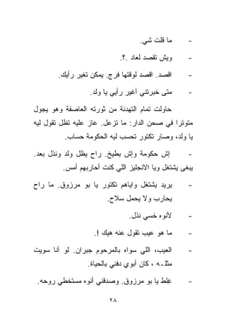 ‫ﻤﺎ ﻗﻠﺕ ﺸﻲ.‬
                                     ‫‪‬‬              ‫-‬

                              ‫ﻭﻴﺵ ﺘﻘﺼﺩ ﻟﻌﺎﺩ .؟.‬     ‫-‬

        ‫ﺍﻗﺼﺩ. ﺍﻗﺼﺩ ﻟﻭﻗﺘﻬﺎ ﻓﺭﺝ. ﻴﻤﻜﻥ ﺘﻐﻴﺭ ﺭﺃﻴﻙ.‬      ‫-‬

                  ‫ﻤﺘﻰ ﺨﺒﺭﺘﻨﻲ ﺃﻏﻴﺭ ﺭﺃﻴﻲ ﻴﺎ ﻭﻟﺩ.‬      ‫-‬

‫ﺤﺎﻭﻟﺕ ﺘﻤﺎﻡ ﺍﻟﺘﻬﺩﺌﺔ ﻤﻥ ﺜﻭﺭﺘﻪ ﺍﻟﻌﺎﺼﻔﺔ ﻭﻫﻭ ﻴﺠﻭل‬
‫ﻤﺘﻭﺘﺭﺍ ﻓﻲ ﺼﺤﻥ ﺍﻟﺩﺍﺭ: ﻤﺎ ﺘﺯﻋل. ﻋﺎﺯ ﻋﻠﻴﻪ ﺘﻅل ﺘﻘﻭل ﻟﻴﻪ‬
                                             ‫ﹰ‬
          ‫ﻴﺎ ﻭﻟﺩ، ﻭﺼﺎﺭ ﺘﻜﺘﻭﺭ ﺘﺤﺴﺏ ﻟﻴﻪ ﺍﻟﺤﻜﻭﻤﺔ ﺤﺴﺎﺏ.‬

‫ﺇﺵ ﺤﻜﻭﻤﺔ ﻭﺇﺵ ﺒﻁﻴﺦ. ﺭﺍﺡ ﻴﻅل ﻭﻟﺩ ﻭﻨﺫل ﺒﻌﺩ.‬            ‫-‬
         ‫ﻴﺒﻐﻰ ﻴﺸﺘﻐل ﻭ ‪‬ﺎ ﺍﻻﻨﺠﻠﻴﺯ ﺍﻟﻠﻲ ﻜﻨﺕ ﺃﺤﺎﺭﺒﻬﻡ ﺃﻤﺱ.‬
                                        ‫ﻴ‬

‫ﻴﺭﻴﺩ ﻴﺸﺘﻐل ﻭﺍﻴﺎﻫﻡ ﺘﻜﺘﻭﺭ ﻴﺎ ﺒﻭ ﻤﺭﺯﻭﻕ. ﻤﺎ ﺭﺍﺡ‬         ‫-‬
                        ‫ﻴﺤﺎﺭﺏ ﻭﻻ ﻴﺤﻤل ﺴﻼﺡ.‬

                                ‫ﻷﻨﻭﻩ ﺨﺴﻲ ﻨﺫل.‬
                                     ‫‪‬‬              ‫-‬

                   ‫ﻤﺎ ﻫﻭ ﻋﻴﺏ ﺘﻘﻭل ﻋﻨﻪ ﻫﻴﻙ !.‬        ‫-‬

‫ﺍﻟﻌﻴﺏ، ﺍﻟﻠﻲ ﺴﻭﺍﻩ ﺒﺎﻟﻤﺭﺤﻭﻡ ﺠﺒﺭﺍﻥ. ﻟﻭ ﺃﻨﺎ ﺴ ‪‬ﻴﺕ‬
  ‫ﻭ‬                                                 ‫-‬
                 ‫ﻤﺜﻠـﻪ ، ﻜﺎﻥ ﺃﺒﻭﻱ ﺩﻓﻨﻲ ﺒﺎﻟﺤﻴﺎﺓ.‬

 ‫ِﻠﻁ ﻴﺎ ﺒﻭ ﻤﺭﺯﻭﻕ. ﻭﺼﺩﻗﻨﻲ ﺃﻨﻭﻩ ﻤﺴﺘﺨﻁﻲ ﺭﻭﺤﻪ.‬
                                         ‫ﻏ‬          ‫-‬

                         ‫٨٢‬
 