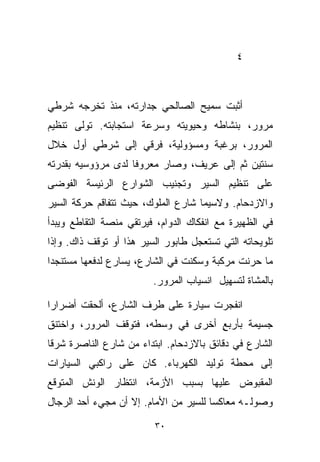 ‫٤‬



‫ﺃﺜﺒﺕ ﺴﻤﻴﺢ ﺍﻟﺼﺎﻟﺤﻲ ﺠﺩﺍﺭﺘﻪ، ﻤﻨﺫ ﺘﺨﺭﺠﻪ ﺸﺭﻁﻲ‬
‫ﻤﺭﻭﺭ، ﺒﻨﺸﺎﻁﻪ ﻭﺤﻴﻭﻴﺘﻪ ﻭﺴﺭﻋﺔ ﺍﺴﺘﺠﺎﺒﺘﻪ. ﺘﻭﻟﻰ ﺘﻨﻅﻴﻡ‬
‫ﺍﻟﻤﺭﻭﺭ، ﺒﺭﻏﺒﺔ ﻭﻤﺴﺅﻭﻟﻴﺔ، ﻓﺭﻗﻲ ﺇﻟﻰ ﺸﺭﻁﻲ ﺃﻭل ﺨﻼل‬
                 ‫‪‬‬
‫ﺴﻨﺘﻴﻥ ﺜﻡ ﺇﻟﻰ ﻋﺭﻴﻑ، ﻭﺼﺎﺭ ﻤﻌﺭﻭﻓﺎ ﻟﺩﻯ ﻤﺭﺅﻭﺴﻴﻪ ﺒﻘﺩﺭﺘﻪ‬
                   ‫ﹰ‬
‫ﻋﻠﻰ ﺘﻨﻅﻴﻡ ﺍﻟﺴﻴﺭ ﻭﺘﺠﻨﻴﺏ ﺍﻟﺸﻭﺍﺭﻉ ﺍﻟﺭﺌﻴﺴﺔ ﺍﻟﻔﻭﻀﻰ‬
‫ﻭﺍﻻﺯﺩﺤﺎﻡ. ﻭﻻﺴﻴﻤﺎ ﺸﺎﺭﻉ ﺍﻟﻤﻠﻭﻙ، ﺤﻴﺙ ﺘﺘﻔﺎﻗﻡ ﺤﺭﻜﺔ ﺍﻟﺴﻴﺭ‬
‫ﻓﻲ ﺍﻟﻅﻬﻴﺭﺓ ﻤﻊ ﺍﻨﻔﻜﺎﻙ ﺍﻟﺩﻭﺍﻡ، ﻓﻴﺭﺘﻘﻲ ﻤﻨﺼﺔ ﺍﻟﺘﻘﺎﻁﻊ ﻭﻴﺒﺩﺃ‬
‫ﺘﻠﻭﻴﺤﺎﺘﻪ ﺍﻟﺘﻲ ﺘﺴﺘﻌﺠل ﻁﺎﺒﻭﺭ ﺍﻟﺴﻴﺭ ﻫﺫﺍ ﺃﻭ ﺘﻭﻗﻑ ﺫﺍﻙ. ﻭﺇﺫﺍ‬
‫ﻤﺎ ﺤﺭﻨﺕ ﻤﺭﻜﺒﺔ ﻭﺴﻜﻨﺕ ﻓﻲ ﺍﻟﺸﺎﺭﻉ، ﻴﺴﺎﺭﻉ ﻟﺩﻓﻌﻬﺎ ﻤﺴﺘﻨﺠﺩﺍ‬
‫ﹰ‬
                         ‫ﺒﺎﻟﻤﺸﺎﺓ ﻟﺘﺴﻬﻴل ﺍﻨﺴﻴﺎﺏ ﺍﻟﻤﺭﻭﺭ.‬

‫ﺍﻨﻔﺠﺭﺕ ﺴﻴﺎﺭﺓ ﻋﻠﻰ ﻁﺭﻑ ﺍﻟﺸﺎﺭﻉ، ﺃﻟﺤﻘﺕ ﺃﻀﺭﺍﺭﺍ‬
‫ﹰ‬
‫ﺠﺴﻴﻤﺔ ﺒﺄﺭﺒﻊ ﺃﺨﺭﻯ ﻓﻲ ﻭﺴﻁﻪ، ﻓﺘﻭﻗﻑ ﺍﻟﻤﺭﻭﺭ، ﻭﺍﺨﺘﻨﻕ‬
                                   ‫ٍ‬
‫ﺍﻟﺸﺎﺭﻉ ﻓﻲ ﺩﻗﺎﺌﻕ ﺒﺎﻻﺯﺩﺤﺎﻡ. ﺍﺒﺘﺩﺍﺀ ﻤﻥ ﺸﺎﺭﻉ ﺍﻟﻨﺎﺼﺭﺓ ﺸﺭﻗﺎ‬
‫ﹰ‬                    ‫‪‬‬
‫ﺇﻟﻰ ﻤﺤﻁﺔ ﺘﻭﻟﻴﺩ ﺍﻟﻜﻬﺭﺒﺎﺀ. ﻜﺎﻥ ﻋﻠﻰ ﺭﺍﻜﺒﻲ ﺍﻟﺴﻴﺎﺭﺍﺕ‬
‫ﺍﻟﻤﻘﺒﻭﺽ ﻋﻠﻴﻬﺎ ﺒﺴﺒﺏ ﺍﻷﺯﻤﺔ، ﺍﻨﺘﻅﺎﺭ ﺍﻟﻭﻨﺵ ﺍﻟﻤﺘﻭﻗﻊ‬
‫ﻭﺼﻭﻟـﻪ ﻤﻌﺎﻜﺴﺎ ﻟﻠﺴﻴﺭ ﻤﻥ ﺍﻷﻤﺎﻡ. ﺇﻻ ﺃﻥ ﻤﺠﻲﺀ ﺃﺤﺩ ﺍﻟﺭﺠﺎل‬
                                      ‫ﹰ‬

                         ‫٠٣‬
 