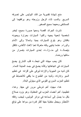 ‫ﻤﻨﺢ ﺸﻬﺎﺩﺓ ﺘﻘﺩﻴﺭﻴﺔ ﻤﻥ ﻗﺎﺌﺩ ﺍﻟﺒﻭﻟﻴﺱ ﻋﻠﻰ ﺘﺼﺭﻓﻪ‬
‫ﺍﻟﺴﺭﻴﻊ. ﻭﻜﺴﺏ ﺜﻨﺎﺀ ﺍﻟﺭﺠل ﻭﺯﻭﺠﺘﻪ ﻭﻫﻭ ﻴﺭﺍﻓﻘﻬﻤﺎ ﺇﻟﻰ‬
                        ‫ﺍﻟﻤﺴﺘﺸﻔﻰ ﻭﻤﻌﻬﻤﺎ ﺴﻤﻴﺢ ﺍﻟﺼﻐﻴﺭ.‬

‫ﻨﺸﺭﺕ ﺍﻟﺠﺭﺍﺌﺩ ﺍﻟﻘﺼﺔ ﻭﻤﻌﻬﺎ ﺼﻭﺭﺓ ﺴﻤﻴﺢ، ﻟﻴﻐﺩﻭ‬
‫ﺸﺨﺼﻴﺔ ﺸﻌﺒﻴﺔ ﻴﺤﻴﻴﻪ ﺭﺍﻜﺒﻭﺍ ﺍﻟﺴﻴﺎﺭﺍﺕ ﺒﺤﺭﺍﺭﺓ ﻭﻴﺤﻴﻭﻨﻪ‬
‫ﺒﺎﻓﺘﺘﺎﻥ ﻭﻫﻭ ﻴﻠ ‪‬ﺡ ﻟﻠﺴﻴﺎﺭﺍﺕ ﻴﻤﻴﻨﺎ ﻭﺸﻤﺎﻻ ﻭﺇﻟﻰ ﺍﻷﻤﺎﻡ‬
           ‫ﹰ‬     ‫ﹰ‬               ‫ﻭ‬
‫ﻭﺍﻟﻭﺭﺍﺀ. ﻋﻨﺩﻤﺎ ﻴﻨﺘﻬﻲ ﻭﻗﺘﻪ ﻤﺘﻌﺭﻗﺎ ﺘﻌﺒﺎ ﻻﻫﺙ ﺍﻷﻨﻔﺎﺱ، ﺘﺘﻜﻔل‬
                  ‫ﹰ ﹰ‬
‫ﺒﺈﻴﺼﺎﻟـﻪ ﺇﻟﻰ ﻤﻨـﺯﻟـﻪ، ﺇﺤﺩﻯ ﺍﻟﺴﻴﺎﺭﺍﺕ ﺒﺈﺼﺭﺍﺭ ﻤﻥ‬
                                         ‫ﺴﺎﺌﻘﻬﺎ ﻭﺭﻀﺎﻩ.‬

‫ﻜﺎﻥ ﻴﺤﺏ ﻤﻬﻨﺘﻪ ﺍﻟﺘﻲ ﺘﺠﻌﻠـﻪ ﻗﻠﺏ ﺍﻟﺸﺎﺭﻉ. ﻴﻀﺦ‬
‫ﺍﻟﺴﻴﺎﺭﺍﺕ ﻓﻲ ﺍﺘﺠﺎﻫﺎﺘﻬﺎ ﻭﻜﺄﻨﻪ ﻴﻀﺦ ﻓﻲ ﺠﺴﺩ ﺍﻟﻤﺩﻴﻨﺔ ﺍﻟﺩﻤﺎﺀ.‬
‫ﻜﺎﻥ ﻟﺩﻴﻪ ﻤﻥ ﺍﻟﺤﻴﻭﻴﺔ ﻭﺍﻹﺭﺍﺩﺓ ﻟﻴﺭﻗﻰ ﻋﻠﻰ ﺃﻗﺭﺍﻨﻪ ﻓﻲ ﺘﻨﻅﻴﻡ‬
‫ﺍﻟﺴﻴﺭ ﻭﺇﺩﺍﺭﺘﻪ، ﻭﻟﺩﻴﻪ ﻤﻥ ﺍﻟﻁﻤﻭﺡ ﻤﺎ ﻴﻜﻔﻲ ﻟﻼﻨﻀﺒﺎﻁ ﻓﻲ‬
         ‫ﺘﻨﻅﻴﻡ ﺍﻟﺤﺯﺏ ﺍﻟﺴﻭﺭﻱ ﺍﻟﻘﻭﻤﻲ ﺍﻟﺫﻱ ﺴﻴﺘﻭﻟﻰ ﺍﻟﺒﻼﺩ.‬

‫ﻏﺩﺍ، ﻤﻬﻨﻴﹰ، ﺃﻫﻡ ﺸﺭﻁﻲ ﻤﺭﻭﺭ ﻓﻲ ﺤﻴﻔﺎ. ﻭﻏﺩﺍ،‬
                              ‫ﺎ‬
‫ﺘﻨﻅﻴﻤﻴﹰ، ﺃﻫﻡ ﺃﻋﻀﺎﺀ ﺍﻟﺤﺯﺏ ﻓﻲ ﺍﻟﻤﻨﻔﺫﻴﺔ، ﻭﻫﻭ ﻴﺯﻭﺩ ﺼﻼﺡ‬
                                           ‫ﺎ‬
‫ﺒﻜل ﻤﺎ ﻴﺼل ﺇﻟﻰ ﺃﺴﻤﺎﻋﻪ ﻓﻲ ﺩﻭﺍﺌﺭ ﺍﻟﺒﻭﻟﻴﺱ، ﻟﻴﺠﻨﺏ ﺭﻓﺎﻗﻪ‬
‫ﺍﻷﺨﻁﺎﺭ ﻭﻴﺠﻌل ﻤﻨﻔﺫﻴﺔ ﺤﻴﻔﺎ ﺃﻜﺜﺭ ﻗﺩﺭﺓ ﻤﻥ ﺴﻭﺍﻫﺎ ﻋﻠﻰ ﺘﻭﻗﻊ‬

                          ‫٢٣‬
 