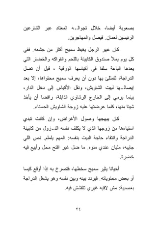 ‫ﺒﺼﻌﻭﺒﺔ ﺃﻴﻀﹰ، ﺨﻼل ﺘﺠﻭﺍﻟـﻪ ﺍﻟﻤﻌﺘﺎﺩ ﻋﺒﺭ ﺍﻟﺸﺎﺭﻋﻴﻥ‬
                                  ‫ﺎ‬
                     ‫ﺍﻟﺭﺌﻴﺴﻴﻥ ﻟﻌﻤﺎﻥ. ﻓﻴﺼل ﻭﺍﻟﻤﻬﺎﺠﺭﻴﻥ.‬

‫ﻜﺎﻥ ﻋﻬﺭ ﺍﻟﺭﺠل ﻴﻐﻴﻅ ﺴﻤﻴﺢ ﺃﻜﺜﺭ ﻤﻥ ﺠﺸﻌﻪ. ﻓﻔﻲ‬
‫ﻜل ﻴﻭﻡ ﻴﻤﻸ ﺼﻨﺩﻭﻕ ﺍﻟﻜﺎﺒﻴﻨﺔ ﺒﺎﻟﻠﺤﻡ ﻭﺍﻟﻔﻭﺍﻜﻪ ﻭﺍﻟﺨﻀﺎﺭ ﺍﻟﺘﻲ‬
‫ﻴﻌ ‪‬ﻫﺎ ﺍﻟﺒﺎﻋﺔ ﺴﻠﻔﺎ ﻓﻲ ﺃﻜﻴﺎﺴﻬﺎ ﺍﻟﻭﺭﻗﻴﺔ ، ﻗﺒل ﺃﻥ ﺘﺼل‬
                                ‫ﹰ‬             ‫ﺩ‬
‫ﺍﻟﺩﺭﺍﺠﺔ، ﻟﺘﻤﺘﻠﺊ ﺒﻬﺎ ﺩﻭﻥ ﺃﻥ ﻴﻌﺭﻑ ﺴﻤﻴﺢ ﻤﺤﺘﻭﺍﻫﺎ، ﺇﻻ ﺒﻌﺩ‬
‫ﺇﻴﺼﺎﻟـﻬﺎ ﻟﺒﻴﺕ ﺍﻟﺸﺎﻭﻴﺵ، ﻭﻨﻘل ﺍﻷﻜﻴﺎﺱ ﺇﻟﻰ ﺩﺨل ﺍﻟﺩﺍﺭ،‬
‫ﺒﻴﻨﻤﺎ ﻴﺭﻤﻲ ﺇﻟﻰ ﺍﻟﺨﺎﺭﺝ ﺍﻟﺭﺸﺎﻭﻱ ﺍﻟﺫﺍﺒﻠﺔ، ﺭﺍﻓﻀﺎ ﺃﻥ ﻴﺄﺨﺫ‬
        ‫ﹰ‬
    ‫ﺸﻴﺌﺎ ﻤﻨﻬﺎ، ﻜﻠﻤﺎ ﻋﺭﻀﺘﻬﺎ ﻋﻠﻴﻪ ﺯﻭﺠﺔ ﺍﻟﺸﺎﻭﻴﺵ ﺍﻟﺤﺴﻨﺎﺀ.‬
                                                 ‫ﹰ‬

‫ﻜﺎﻥ ﻴﺒﻬﺠﻬﺎ ﻭﺼﻭل ﺍﻷﻏﺭﺍﺽ، ﻭﺇﻥ ﻜﺎﻨﺕ ﺘﺒﺩﻱ‬
‫ﺍﺴﺘﻴﺎﺀﻫﺎ ﻤﻥ ﺯﻭﺠﻬﺎ ﺍﻟﺫﻱ ﻻ ﻴﻜﻠﻑ ﻨﻔﺴﻪ ﺍﻟﻨـﺯﻭل ﻤﻥ ﻜﺎﺒﻴﻨﺔ‬
‫ﺍﻟﺩﺭﺍﺠﺔ ﻭﺍﻨﺘﻘﺎﺀ ﺤﺎﺠﺔ ﺍﻟﺒﻴﺕ ﺒﻨﻔﺴﻪ: ﺍﻟﻤﻬﻡ ﻴﻠﻤﻠﻡ. ﻨﺹ ﺍﻟﻠﻲ‬
‫ﺠﺎﻴﺒﻪ، ﻤﻠﻴﺎﻥ ﻋﻨﺩﻱ ﻤﻨﻭﻩ. ﻤﺎ ﻀل ﻏﻴﺭ ﺍﻓﺘﺢ ﻤﺤل ﻭﺃﺒﻴﻊ ﻓﻴﻪ‬
                                                 ‫ﺨﻀﺭﺓ.‬

‫ﺃﺤﻴﺎﻨﺎ ﻴﺜﻴﺭ ﺴﻤﻴﺢ ﺴﺨﻁﻬﺎ، ﻓﺘﺼﺭﺥ ﺒﻪ ﺇﺫﺍ ﺃﻭﻗﻊ ﻜﻴﺴﺎ‬
‫ﹰ‬                                       ‫ﹰ‬
‫ﺃﻭ ﺒﻌﺽ ﻤﺤﺘﻭﻴﺎﺘﻪ. ﻓﻴﺭﺩﺩ ﺒﻴﻨﻪ ﻭﺒﻴﻥ ﻨﻔﺴﻪ ﻭﻫﻭ ﻴﺸﻐل ﺍﻟﺩﺭﺍﺠﺔ‬
                    ‫ﺒﻌﺼﺒﻴﺔ: ﻤﺵ ﻻﻗﻴﻪ ﻏﻴﺭﻱ ﺘﺘﻔﺸﺵ ﻓﻴﻪ.‬


                         ‫٤٣‬
 