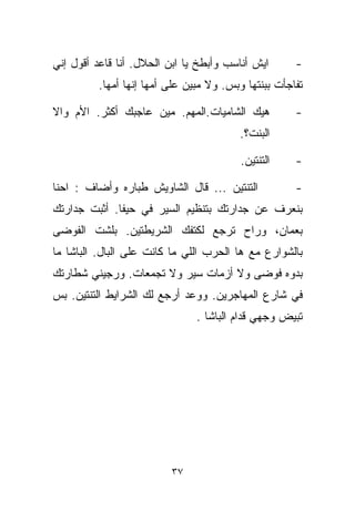 ‫ﺍﻴﺵ ﺃﻨﺎﺴﺏ ﻭﺃﺒﻁﺦ ﻴﺎ ﺍﺒﻥ ﺍﻟﺤﻼل. ﺃﻨﺎ ﻗﺎﻋﺩ ﺃﻗﻭل ﺇﻨﻲ‬       ‫-‬
          ‫ﺘﻔﺎﺠﺄﺕ ﺒﺒﻨﺘﻬﺎ ﻭﺒﺱ. ﻭﻻ ﻤﺒﻴﻥ ﻋﻠﻰ ﺃﻤﻬﺎ ﺇﻨﻬﺎ ﺃﻤﻬﺎ.‬

‫ﻫﻴﻙ ﺍﻟﺸﺎﻤﻴﺎﺕ.ﺍﻟﻤﻬﻡ. ﻤﻴﻥ ﻋﺎﺠﺒﻙ ﺃﻜﺜﺭ. ﺍﻷﻡ ﻭﺍﻻ‬           ‫-‬
                                         ‫ﺍﻟﺒﻨﺕ؟.‬

                                          ‫ﺍﻟﺘﻨﺘﻴﻥ.‬    ‫-‬

‫ﺍﻟﺘﻨﺘﻴﻥ ... ﻗﺎل ﺍﻟﺸﺎﻭﻴﺵ ﻁ ‪‬ﺎﺭﻩ ﻭﺃﻀﺎﻑ : ﺍﺤﻨﺎ‬
                ‫ﺒ‬                                     ‫-‬
‫ﺒﻨﻌﺭﻑ ﻋﻥ ﺠﺩﺍﺭﺘﻙ ﺒﺘﻨﻅﻴﻡ ﺍﻟﺴﻴﺭ ﻓﻲ ﺤﻴﻔﺎ. ﺃﺜﺒﺕ ﺠﺩﺍﺭﺘﻙ‬
‫ﺒﻌﻤﺎﻥ، ﻭﺭﺍﺡ ﺘﺭﺠﻊ ﻟﻜﺘﻔﻙ ﺍﻟﺸﺭﻴﻁﺘﻴﻥ. ﺒﻠﺸﺕ ﺍﻟﻔﻭﻀﻰ‬
‫ﺒﺎﻟﺸﻭﺍﺭﻉ ﻤﻊ ﻫﺎ ﺍﻟﺤﺭﺏ ﺍﻟﻠﻲ ﻤﺎ ﻜﺎﻨﺕ ﻋﻠﻰ ﺍﻟﺒﺎل. ﺍﻟﺒﺎﺸﺎ ﻤﺎ‬
‫ﺒﺩﻭﻩ ﻓﻭﻀﻰ ﻭﻻ ﺃﺯﻤﺎﺕ ﺴﻴﺭ ﻭﻻ ﺘﺠﻤﻌﺎﺕ. ﻭﺭﺠﻴﻨﻲ ﺸﻁﺎﺭﺘﻙ‬
‫ﻓﻲ ﺸﺎﺭﻉ ﺍﻟﻤﻬﺎﺠﺭﻴﻥ. ﻭﻭﻋﺩ ﺃﺭﺠﻊ ﻟﻙ ﺍﻟﺸﺭﺍﻴﻁ ﺍﻟﺘﻨﺘﻴﻥ. ﺒﺱ‬
                                ‫ﺘﺒﻴﺽ ﻭﺠﻬﻲ ﻗﺩﺍﻡ ﺍﻟﺒﺎﺸﺎ .‬




                          ‫٧٣‬
 