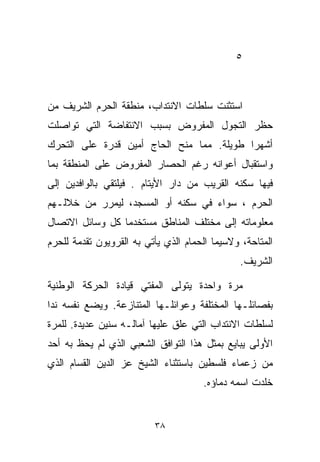 ‫٥‬



‫ﺍﺴﺘﺜﻨﺕ ﺴﻠﻁﺎﺕ ﺍﻻﻨﺘﺩﺍﺏ، ﻤﻨﻁﻘﺔ ﺍﻟﺤﺭﻡ ﺍﻟﺸﺭﻴﻑ ﻤﻥ‬
‫ﺤﻅﺭ ﺍﻟﺘﺠﻭل ﺍﻟﻤﻔﺭﻭﺽ ﺒﺴﺒﺏ ﺍﻻﻨﺘﻔﺎﻀﺔ ﺍﻟﺘﻲ ﺘﻭﺍﺼﻠﺕ‬
‫ﺃﺸﻬﺭﺍ ﻁﻭﻴﻠﺔ. ﻤﻤﺎ ﻤﻨﺢ ﺍﻟﺤﺎﺝ ﺃﻤﻴﻥ ﻗﺩﺭﺓ ﻋﻠﻰ ﺍﻟﺘﺤﺭﻙ‬
                                          ‫ﹰ‬
‫ﻭﺍﺴﺘﻘﺒﺎل ﺃﻋﻭﺍﻨﻪ ﺭﻏﻡ ﺍﻟﺤﺼﺎﺭ ﺍﻟﻤﻔﺭﻭﺽ ﻋﻠﻰ ﺍﻟﻤﻨﻁﻘﺔ ﺒﻤﺎ‬
‫ﻓﻴﻬﺎ ﺴﻜﻨﻪ ﺍﻟﻘﺭﻴﺏ ﻤﻥ ﺩﺍﺭ ﺍﻷﻴﺘﺎﻡ . ﻓﻴﻠﺘﻘﻲ ﺒﺎﻟﻭﺍﻓﺩﻴﻥ ﺇﻟﻰ‬
‫ﺍﻟﺤﺭﻡ ، ﺴﻭﺍﺀ ﻓﻲ ﺴﻜﻨﻪ ﺃﻭ ﺍﻟﻤﺴﺠﺩ، ﻟﻴﻤﺭﺭ ﻤﻥ ﺨﻼﻟـﻬﻡ‬
‫ﻤﻌﻠﻭﻤﺎﺘﻪ ﺇﻟﻰ ﻤﺨﺘﻠﻑ ﺍﻟﻤﻨﺎﻁﻕ ﻤﺴﺘﺨﺩﻤﺎ ﻜل ﻭﺴﺎﺌل ﺍﻻﺘﺼﺎل‬
                ‫ﹰ‬
‫ﺍﻟﻤﺘﺎﺤﺔ، ﻭﻻﺴﻴﻤﺎ ﺍﻟﺤﻤﺎﻡ ﺍﻟﺫﻱ ﻴﺄﺘﻲ ﺒﻪ ﺍﻟﻘﺭﻭﻴﻭﻥ ﺘﻘﺩﻤﺔ ﻟﻠﺤﺭﻡ‬
                                               ‫ﺍﻟﺸﺭﻴﻑ.‬

‫ﻤﺭﺓ ﻭﺍﺤﺩﺓ ﻴﺘﻭﻟﻰ ﺍﻟﻤﻔﺘﻲ ﻗﻴﺎﺩﺓ ﺍﻟﺤﺭﻜﺔ ﺍﻟﻭﻁﻨﻴﺔ‬
‫ﺒﻔﺼﺎﺌﻠـﻬﺎ ﺍﻟﻤﺨﺘﻠﻔﺔ ﻭﻋﻭﺍﺌﻠـﻬﺎ ﺍﻟﻤﺘﻨﺎﺯﻋﺔ. ﻭﻴﻀﻊ ﻨﻔﺴﻪ ﻨﺩﺍ‬
‫ﹰ‬
‫ﻟﺴﻠﻁﺎﺕ ﺍﻻﻨﺘﺩﺍﺏ ﺍﻟﺘﻲ ﻋﹼﻕ ﻋﻠﻴﻬﺎ ﺁﻤﺎﻟـﻪ ﺴﻨﻴﻥ ﻋﺩﻴﺩﺓ. ﻟﻠﻤﺭﺓ‬
                                ‫ﻠ‬
‫ﺍﻷﻭﻟﻰ ﻴﺒﺎﻴﻊ ﺒﻤﺜل ﻫﺫﺍ ﺍﻟﺘﻭﺍﻓﻕ ﺍﻟﺸﻌﺒﻲ ﺍﻟﺫﻱ ﻟﻡ ﻴﺤﻅ ﺒﻪ ﺃﺤﺩ‬
‫ﻤﻥ ﺯﻋﻤﺎﺀ ﻓﻠﺴﻁﻴﻥ ﺒﺎﺴﺘﺜﻨﺎﺀ ﺍﻟﺸﻴﺦ ﻋﺯ ﺍﻟﺩﻴﻥ ﺍﻟﻘ ‪‬ﺎﻡ ﺍﻟﺫﻱ‬
       ‫ﺴ‬
                                      ‫ﺨﹼﺩﺕ ﺍﺴﻤﻪ ﺩﻤﺎﺅﻩ.‬
                                                    ‫ﻠ‬


                          ‫٨٣‬
 