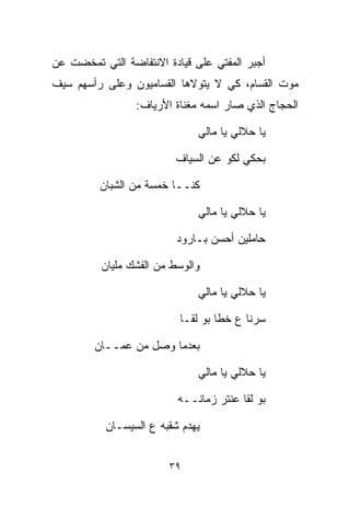 ‫ﺃﺠﺒﺭ ﺍﻟﻤﻔﺘﻲ ﻋﻠﻰ ﻗﻴﺎﺩﺓ ﺍﻻﻨﺘﻔﺎﻀﺔ ﺍﻟﺘﻲ ﺘﻤﺨﻀﺕ ﻋﻥ‬
‫ﻤﻭﺕ ﺍﻟﻘ ‪‬ﺎﻡ، ﻜﻲ ﻻ ﻴﺘﻭﻻﻫﺎ ﺍﻟﻘﺴﺎﻤﻴﻭﻥ ﻭﻋﻠﻰ ﺭﺃﺴﻬﻡ ﺴﻴﻑ‬
                                        ‫ﺴ‬
                 ‫ﺍﻟﺤﺠﺎﺝ ﺍﻟﺫﻱ ﺼﺎﺭ ﺍﺴﻤﻪ ﻤﻐﻨﺎﺓ ﺍﻷﺭﻴﺎﻑ:‬

                               ‫ﻴﺎ ﺤﻼﻟﻲ ﻴﺎ ﻤﺎﻟﻲ‬

                          ‫ﺒﺤﻜﻲ ﻟﻜﻭ ﻋﻥ ﺍﻟﺴ ‪‬ﺎﻑ‬
                            ‫ﻴ‬

         ‫ﻜﻨــﺎ ﺨﻤﺴﺔ ﻤﻥ ﺍﻟﺸ ‪‬ﺎﻥ‬
         ‫ﹸﺒ ‪‬‬

                               ‫ﻴﺎ ﺤﻼﻟﻲ ﻴﺎ ﻤﺎﻟﻲ‬

                          ‫ﺤﺎﻤﻠﻴﻥ ﺃﺤﺴﻥ ﺒـﺎﺭﻭﺩ‬

          ‫ﻭﺍﻟﻭﺴﻁ ﻤﻥ ﺍﻟﻔﺸﻙ ﻤﻠﻴﺎﻥ‬
          ‫‪‬‬

                               ‫ﻴﺎ ﺤﻼﻟﻲ ﻴﺎ ﻤﺎﻟﻲ‬

                           ‫ﺴﺭﻨﺎ ﻉ ﺨﻁﺎ ﺒﻭ ﻟﻘـﺎ‬

        ‫ﺒﻌﺩﻤﺎ ﻭﺼل ﻤﻥ ﻋﻤــﺎﻥ‬
        ‫‪‬‬

                               ‫ﻴﺎ ﺤﻼﻟﻲ ﻴﺎ ﻤﺎﻟﻲ‬

                           ‫ﺒﻭ ﻟﻘﺎ ﻋﻨﺘﺭ ﺯﻤﺎﻨــﻪ‬

           ‫ﻴﻬﺩﻡ ﺸﻘﺒﻪ ﻉ ﺍﻟ ‪‬ﻴﺴـﺎﻥ‬
           ‫‪‬‬    ‫ﺴ‬


                         ‫٩٣‬
 