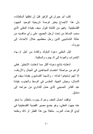 ‫ﻜﺘﺏ ﺃﺒﻭ ﺠﺒﺭﺍﻥ ﻓﻲ ﺍﻟﺯﻓﻴﺭ ﻗﺒل ﺃﻥ ﺘﻐﻠﻘﻬﺎ ﺍﻟﺴﻠﻁﺎﺕ،‬
‫ﺒﺄﻥ ﻫﺫﺍ ﺍﻻﺠﻤﺎﻉ ﻴﻌﺘﺒﺭ ﻓﺭﺼﺔ ﺘﺎﺭﻴﺨﻴﺔ ﻟﺘﻭﺤﻴﺩ ﺍﻟﺠﻬﻭﺩ‬
‫ﺍﻟﻔﻠﺴﻁﻴﻨﻴﺔ. ﻭﻓﻬﻡ ﻤﻥ ﻜﺘﺎﺒﺘﻪ ﻗﺒﻭل ﺴﻴﻑ ﺒﻘﻴﺎﺩﺓ ﺍﻟﻤﻔﺘﻲ ﺍﻟﺫﻱ‬
‫ﺴﺤﺏ ﺍﻟﺒﺴﺎﻁ ﻤﻥ ﺘﺤﺕ ﺃﺭﺠل ﺍﻟﺠﻤﻴﻊ، ﻋﻠﻰ ﺭﺃﻱ ﻤﻨﺎﻓﺴﻴﻪ ﻤﻥ‬
‫ﻋﺎﺌﻠﺔ ﺍﻟﻨﺸﺎﺸﻴﺒﻲ ﺍﻟﺫﻴﻥ ﺭﺤل ﻤﻌﻅﻤﻬﻡ ﺨﻼل ﺍﻷﺤﺩﺍﺙ ﺇﻟﻰ‬
                                                  ‫ﺒﻴﺭﻭﺕ.‬

‫ﻗﺒل ﺍﻟﻤﻔﺘﻲ ﺩﻋﻭﺓ ﺍﻟﻤﻠﻭﻙ ﻭﺍﻟﻘﺎﺩﺓ ﻤﻥ ﺃﺠل ﺇﻨـﻬﺎﺀ‬
                 ‫ﺍﻹﻀﺭﺍﺏ ﻭﺍﻟﻌﻭﺩﺓ ﺇﻟﻰ ﺍﻟـﻬﺩﻭﺀ ﻭﺍﻟﺴﻜﻴﻨﺔ.‬

‫ﺃﺩﻫﺸﺘﻪ ﻨﺘﺎﺌﺞ ﺩﻋﻭﺘﻪ ﺃﻜﺜﺭ ﻤﻤﺎ ﺃﺩﻫﺸﺕ ﺍﻻﻨﺠﻠﻴﺯ. ﻓﻌﻠﻰ‬
‫ﺍﻟﺭﻏﻡ ﻤﻥ ﻤﻭﺍﺼﻠﺔ ﺍﻋﺘﺼﺎﻡ ﺍﻟﻤﺠﺎﻫﺩﻴﻥ ﻓﻲ ﺍﻟﺠﺒﺎل ﻭﺍﻷﺭﻴﺎﻑ،‬
‫ﺇﻻ ﺃﻨﻬﻡ ﺍﺴﺘﺠﺎﺒﻭﺍ ﻟﻨﺩﺍﺌﻪ ، ﻭﻻﺴﻴﻤﺎ ﺍﻟﻘﺴﺎﻤﻴﻭﻥ ﺒﻘﻴﺎﺩﺓ ﺴﻴﻑ ﻓﻲ‬
‫ﺍﻟﺸﻤﺎل، ﻭﺠﻴﺵ ﺍﻟﺠﻬﺎﺩ ﺍﻟﻤﻘﺩﺱ ﻓﻲ ﺍﻟﻭﺴﻁ ﻭﺍﻟﺠﻨﻭﺏ ﺒﻘﻴﺎﺩﺓ‬
‫ﻋﺒﺩ ﺍﻟﻘﺎﺩﺭ ﺍﻟﺤﺴﻴﻨﻲ ﺍﻟﺫﻱ ﺤﻤل ﻟﻠﺘﺩﺍﻭﻱ ﻤﻥ ﺠﺭﺍﺤﻪ ﺇﻟﻰ‬
                                                  ‫ﺩﻤﺸﻕ.‬

‫ﺘﻭﻗﻔﺕ ﺃﻋﻤﺎل ﺍﻟﻌﻨﻑ ﻭﻋﻡ ﺍﻟـﻬﺩﻭﺀ، ﺒﺎﻨﺘﻅﺎﺭ ﻤﺎ ﺘﺴﻔﺭ‬
‫ﻋﻨﻪ ﺠﻬﻭﺩ ﺍﻟﻤﻔﺘﻲ، ﻭﻫﻭ ﻴﻀﻊ ﻤﺼﻴﺭ ﺍﻟﻘﻀﻴﺔ ﺍﻟﻔﻠﺴﻁﻴﻨﻴﺔ ﻓﻲ‬
‫ﺃﻴﺩﻱ ﺍﻟﺯﻋﻤﺎﺀ ﺍﻟﻌﺭﺏ. ﻤﺘﻨﻘﻼ ﺒﻴﻥ ﻫﺫﺍ ﺍﻟﻘﻁﺭ ﺃﻭ ﺫﺍﻙ ﻭﻤﻘﻨﻌﺎ‬
‫ﹰ‬                           ‫ﹰ‬


                          ‫٠٤‬
 