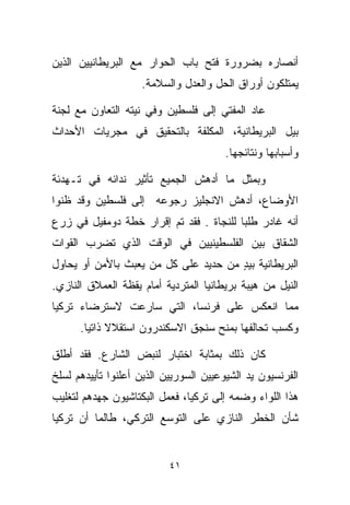 ‫ﺃﻨﺼﺎﺭﻩ ﺒﻀﺭﻭﺭﺓ ﻓﺘﺢ ﺒﺎﺏ ﺍﻟﺤﻭﺍﺭ ﻤﻊ ﺍﻟﺒﺭﻴﻁﺎﻨﻴﻴﻥ ﺍﻟﺫﻴﻥ‬
                    ‫ﻴﻤﺘﻠﻜﻭﻥ ﺃﻭﺭﺍﻕ ﺍﻟﺤل ﻭﺍﻟﻌﺩل ﻭﺍﻟﺴﻼﻤﺔ.‬

‫ﻋﺎﺩ ﺍﻟﻤﻔﺘﻲ ﺇﻟﻰ ﻓﻠﺴﻁﻴﻥ ﻭﻓﻲ ﻨﻴﺘﻪ ﺍﻟﺘﻌﺎﻭﻥ ﻤﻊ ﻟﺠﻨﺔ‬
‫ﺒﻴل ﺍﻟﺒﺭﻴﻁﺎﻨﻴﺔ، ﺍﻟﻤﻜﻠﻔﺔ ﺒﺎﻟﺘﺤﻘﻴﻕ ﻓﻲ ﻤﺠﺭﻴﺎﺕ ﺍﻷﺤﺩﺍﺙ‬
                                        ‫ﻭﺃﺴﺒﺎﺒﻬﺎ ﻭﻨﺘﺎﺌﺠﻬﺎ.‬

‫ﻭﺒﻤﺜل ﻤﺎ ﺃﺩﻫﺵ ﺍﻟﺠﻤﻴﻊ ﺘﺄﺜﻴﺭ ﻨﺩﺍﺌﻪ ﻓﻲ ﺘـﻬﺩﺌﺔ‬
‫ﺍﻷﻭﻀﺎﻉ، ﺃﺩﻫﺵ ﺍﻻﻨﺠﻠﻴﺯ ﺭﺠﻭﻋﻪ ﺇﻟﻰ ﻓﻠﺴﻁﻴﻥ ﻭﻗﺩ ﻅﻨﻭﺍ‬
‫ﺃﻨﻪ ﻏﺎﺩﺭ ﻁﻠﺒﺎ ﻟﻠﻨﺠﺎﺓ . ﻓﻘﺩ ﺘﻡ ﺇﻗﺭﺍﺭ ﺨﻁﺔ ﺩﻭﻤﻔﻴل ﻓﻲ ﺯﺭﻉ‬
                                        ‫ﹰ‬
‫ﺍﻟﺸﻘﺎﻕ ﺒﻴﻥ ﺍﻟﻔﻠﺴﻁﻴﻨﻴﻴﻥ ﻓﻲ ﺍﻟﻭﻗﺕ ﺍﻟﺫﻱ ﺘﻀﺭﺏ ﺍﻟﻘﻭﺍﺕ‬
‫ﺍﻟﺒﺭﻴﻁﺎﻨﻴﺔ ﺒﻴﺩ ﻤﻥ ﺤﺩﻴﺩ ﻋﻠﻰ ﻜل ﻤﻥ ﻴﻌﺒﺙ ﺒﺎﻷﻤﻥ ﺃﻭ ﻴﺤﺎﻭل‬
                                      ‫ٍ‬
‫ﺍﻟﻨﻴل ﻤﻥ ﻫﻴﺒﺔ ﺒﺭﻴﻁﺎﻨﻴﺎ ﺍﻟﻤﺘﺭﺩﻴﺔ ﺃﻤﺎﻡ ﻴﻘﻅﺔ ﺍﻟﻌﻤﻼﻕ ﺍﻟﻨﺎﺯﻱ.‬
‫ﻤﻤﺎ ﺍﻨﻌﻜﺱ ﻋﻠﻰ ﻓﺭﻨﺴﺎ، ﺍﻟﺘﻲ ﺴﺎﺭﻋﺕ ﻻﺴﺘﺭﻀﺎﺀ ﺘﺭﻜﻴﺎ‬
      ‫ﻭﻜﺴﺏ ﺘﺤﺎﻟﻔﻬﺎ ﺒﻤﻨﺢ ﺴﻨﺠﻕ ﺍﻻﺴﻜﻨﺩﺭﻭﻥ ﺍﺴﺘﻘﻼﻻ ﺫﺍﺘﻴﺎ.‬
       ‫ﹰ ﹰ‬

‫ﻜﺎﻥ ﺫﻟﻙ ﺒﻤﺜﺎﺒﺔ ﺍﺨﺘﺒﺎﺭ ﻟﻨﺒﺽ ﺍﻟﺸﺎﺭﻉ. ﻓﻘﺩ ﺃﻁﻠﻕ‬
‫ﺍﻟﻔﺭﻨﺴﻴﻭﻥ ﻴﺩ ﺍﻟﺸﻴﻭﻋﻴﻴﻥ ﺍﻟﺴﻭﺭﻴﻴﻥ ﺍﻟﺫﻴﻥ ﺃﻋﻠﻨﻭﺍ ﺘﺄﻴﻴﺩﻫﻡ ﻟﺴﻠﺦ‬
‫ﻫﺫﺍ ﺍﻟﻠﻭﺍﺀ ﻭﻀﻤﻪ ﺇﻟﻰ ﺘﺭﻜﻴﺎ، ﻓﻌﻤل ﺍﻟﺒﻜﺘﺎﺸﻴﻭﻥ ﺠﻬﺩﻫﻡ ﻟﺘﻐﻠﻴﺏ‬
‫ﺸﺄﻥ ﺍﻟﺨﻁﺭ ﺍﻟﻨﺎﺯﻱ ﻋﻠﻰ ﺍﻟﺘﻭﺴﻊ ﺍﻟﺘﺭﻜﻲ، ﻁﺎﻟﻤﺎ ﺃﻥ ﺘﺭﻜﻴﺎ‬


                           ‫١٤‬
 