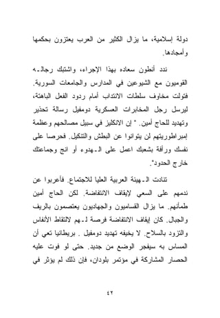 ‫ﺩﻭﻟﺔ ﺇﺴﻼﻤﻴﺔ، ﻤﺎ ﻴﺯﺍل ﺍﻟﻜﺜﻴﺭ ﻤﻥ ﺍﻟﻌﺭﺏ ﻴﻌﺘﺯﻭﻥ ﺒﺤﻜﻤﻬﺎ‬
                                              ‫ﻭﺃﻤﺠﺎﺩﻫﺎ.‬

‫ﻨﺩﺩ ﺃﻨﻁﻭﻥ ﺴﻌﺎﺩﻩ ﺒﻬﺫﺍ ﺍﻹﺠﺭﺍﺀ، ﻭﺍﺸﺘﺒﻙ ﺭﺠﺎﻟـﻪ‬
‫ﺍﻟﻘﻭﻤﻴﻭﻥ ﻤﻊ ﺍﻟﺸﻴﻭﻋﻴﻥ ﻓﻲ ﺍﻟﻤﺩﺍﺭﺱ ﻭﺍﻟﺠﺎﻤﻌﺎﺕ ﺍﻟﺴﻭﺭﻴﺔ.‬
‫ﻓﺘﻭﻟﺕ ﻤﺨﺎﻭﻑ ﺴﻠﻁﺎﺕ ﺍﻻﻨﺘﺩﺍﺏ ﺃﻤﺎﻡ ﺭﺩﻭﺩ ﺍﻟﻔﻌل ﺍﻟﺒﺎﻫﺘﺔ،‬
‫ﻟﻴﺭﺴل ﺭﺠل ﺍﻟﻤﺨﺎﺒﺭﺍﺕ ﺍﻟﻌﺴﻜﺭﻴﺔ ﺩﻭﻤﻔﻴل ﺭﺴﺎﻟﺔ ﺘﺤﺫﻴﺭ‬
‫ﻭﺘﻬﺩﻴﺩ ﻟﻠﺤﺎﺝ ﺃﻤﻴﻥ. " ﺇﻥ ﺍﻻﻨﻜﻠﻴﺯ ﻓﻲ ﺴﺒﻴل ﻤﺼﺎﻟﺤﻬﻡ ﻭﻋﻅﻤﺔ‬
‫ﺇﻤﺒﺭﺍﻁﻭﺭﻴﺘﻬﻡ ﻟﻥ ﻴﺘﻭﺍﻨﻭﺍ ﻋﻥ ﺍﻟﺒﻁﺵ ﻭﺍﻟﺘﻨﻜﻴل. ﻓﺤﺭﺼﺎ ﻋﻠﻰ‬
    ‫ﹰ‬
‫ﻨﻔﺴﻙ ﻭﺭﺃﻓﺔ ﺒﺸﻌﺒﻙ ﺍﻋﻤل ﻋﻠﻰ ﺍﻟـﻬﺩﻭﺀ ﺃﻭ ﺍﻨﺞ ﻭﺠﻤﺎﻋﺘﻙ‬
                                         ‫ﺨﺎﺭﺝ ﺍﻟﺤﺩﻭﺩ".‬

‫ﺘﻨﺎﺩﺕ ﺍﻟـﻬﻴﺌﺔ ﺍﻟﻌﺭﺒﻴﺔ ﺍﻟﻌﻠﻴﺎ ﻟﻼﺠﺘﻤﺎﻉ. ﻓﺄﻋﺭﺒﻭﺍ ﻋﻥ‬
‫ﻨﺩﻤﻬﻡ ﻋﻠﻰ ﺍﻟﺴﻌﻲ ﻹﻴﻘﺎﻑ ﺍﻻﻨﺘﻔﺎﻀﺔ. ﻟﻜﻥ ﺍﻟﺤﺎﺝ ﺃﻤﻴﻥ‬
‫ﻁﻤﺄﻨﻬﻡ. ﻤﺎ ﻴﺯﺍل ﺍﻟﻘﺴﺎﻤﻴﻭﻥ ﻭﺍﻟﺠﻬﺎﺩﻴﻭﻥ ﻴﻌﺘﺼﻤﻭﻥ ﺒﺎﻟﺭﻴﻑ‬
‫ﻭﺍﻟﺠﺒﺎل. ﻜﺎﻥ ﺇﻴﻘﺎﻑ ﺍﻻﻨﺘﻔﺎﻀﺔ ﻓﺭﺼﺔ ﻟـﻬﻡ ﻻﻟﺘﻘﺎﻁ ﺍﻷﻨﻔﺎﺱ‬
‫ﻭﺍﻟﺘﺯﻭﺩ ﺒﺎﻟﺴﻼﺡ. ﻻ ﻴﺨﻴﻔﻪ ﺘﻬﺩﻴﺩ ﺩﻭﻤﻔﻴل . ﺒﺭﻴﻁﺎﻨﻴﺎ ﺘﻌﻲ ﺃﻥ‬
‫ﺍﻟﻤﺴﺎﺱ ﺒﻪ ﺴﻴﻔﺠﺭ ﺍﻟﻭﻀﻊ ﻤﻥ ﺠﺩﻴﺩ. ﺤﺘﻰ ﻟﻭ ﻓ ‪‬ﺕ ﻋﻠﻴﻪ‬
      ‫ﻭ‬
‫ﺍﻟﺤﺼﺎﺭ ﺍﻟﻤﺸﺎﺭﻜﺔ ﻓﻲ ﻤﺅﺘﻤﺭ ﺒﻠﻭﺩﺍﻥ، ﻓﺈﻥ ﺫﻟﻙ ﻟﻡ ﻴﺅﺜﺭ ﻓﻲ‬



                          ‫٢٤‬
 