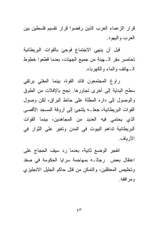 ‫ﻗﺭﺍﺭ ﺍﻟﺯﻋﻤﺎﺀ ﺍﻟﻌﺭﺏ ﺍﻟﺫﻴﻥ ﺭﻓﻀﻭﺍ ﻗﺭﺍﺭ ﺘﻘﺴﻴﻡ ﻓﻠﺴﻁﻴﻥ ﺒﻴﻥ‬
                                        ‫ﺍﻟﻌﺭﺏ ﻭﺍﻟﻴﻬﻭﺩ.‬

‫ﻗﺒل ﺃﻥ ﻴﻨﻬﻲ ﺍﻻﺠﺘﻤﺎﻉ ﻓﻭﺠﺊ ﺒﺎﻟﻘﻭﺍﺕ ﺍﻟﺒﺭﻴﻁﺎﻨﻴﺔ‬
‫ﺘﺤﺎﺼﺭ ﻤﻘﺭ ﺍﻟـﻬﻴﺌﺔ ﻤﻥ ﺠﻤﻴﻊ ﺍﻟﺠﻬﺎﺕ، ﺒﻌﺩﻤﺎ ﻗﻁﻌﻭﺍ ﺨﻁﻭﻁ‬
                              ‫ﺍﻟـﻬﺎﺘﻑ ﻭﺍﻟﻤﺎﺀ ﻭﺍﻟﻜﻬﺭﺒﺎﺀ.‬

‫ﺭﺍﻭﻍ ﺍﻟﻤﺠﺘﻤﻌﻭﻥ ﻗﺎﺌﺩ ﺍﻟﻘﻭﺓ، ﺒﻴﻨﻤﺎ ﺍﻟﻤﻔﺘﻲ ﻴﺭﺘﻘﻲ‬
‫ﺴﻁﺢ ﺍﻟﺒﻨﺎﻴﺔ ﺇﻟﻰ ﺃﺨﺭﻯ ﺘﺠﺎﻭﺭﻫﺎ. ﻨﺠﺢ ﺒﺎﻹﻓﻼﺕ ﻤﻥ ﺍﻟﻁﻭﻕ‬
‫ﻭﺍﻟﻭﺼﻭل ﺇﻟﻰ ﺩﺍﺭﻩ ﺍﻟﻤﻁﻠﺔ ﻋﻠﻰ ﺤﺎﺌﻁ ﺍﻟﺒﺭﺍﻕ، ﻟﻜﻥ ﻭﺼﻭل‬
‫ﺍﻟﻘﻭﺍﺕ ﺍﻟﺒﺭﻴﻁﺎﻨﻴﺔ، ﺠﻌﻠـﻪ ﻴﻠﺘﺠﺊ ﺇﻟﻰ ﺃﺭﻭﻗﺔ ﺍﻟﻤﺴﺠﺩ ﺍﻷﻗﺼﻰ‬
‫ﺍﻟﺫﻱ ﻴﺤﺘﻤﻲ ﻓﻴﻪ ﺍﻟﻌﺩﻴﺩ ﻤﻥ ﺍﻟﻤﺠﺎﻫﺩﻴﻥ، ﺒﻴﻨﻤﺎ ﺍﻟﻘﻭﺍﺕ‬
‫ﺍﻟﺒﺭﻴﻁﺎﻨﻴﺔ ﺘﺩﺍﻫﻡ ﺍﻟﺒﻴﻭﺕ ﻓﻲ ﺍﻟﻤﺩﻥ ﻭﺘﻐﻴﺭ ﻋﻠﻰ ﺍﻟﺜﻭﺍﺭ ﻓﻲ‬
                                              ‫ﺍﻷﺭﻴﺎﻑ.‬

‫ﺍﻨﻔﺠﺭ ﺍﻟﻭﻀﻊ ﺜﺎﻨﻴﺔ، ﺒﻌﺩﻤﺎ ﺭﺩ ﺴﻴﻑ ﺍﻟﺤﺠﺎﺝ ﻋﻠﻰ‬
‫ﺍﻋﺘﻘﺎل ﺒﻌﺽ ﺭﺠﺎﻟـﻪ ﺒﻤﻬﺎﺠﻤﺔ ﺴﺭﺍﻴﺎ ﺍﻟﺤﻜﻭﻤﺔ ﻓﻲ ﺼﻔﺩ‬
‫ﻭﺘﺨﻠﻴﺹ ﺍﻟﻤﻌﺘﻘﻠﻴﻥ، ﻭﺍﻟﺘﻤﻜﻥ ﻤﻥ ﻗﺘل ﺤﺎﻜﻡ ﺍﻟﺠﻠﻴل ﺍﻻﻨﺠﻠﻴﺯﻱ‬
                                              ‫ﻭﻤﺭﺍﻓﻘﻪ.‬




                         ‫٣٤‬
 