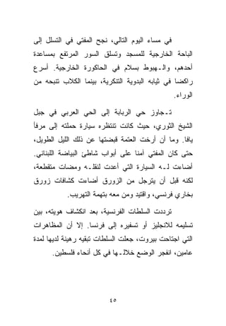 ‫ﻓﻲ ﻤﺴﺎﺀ ﺍﻟﻴﻭﻡ ﺍﻟﺘﺎﻟﻲ، ﻨﺠﺢ ﺍﻟﻤﻔﺘﻲ ﻓﻲ ﺍﻟﺘﺴﻠل ﺇﻟﻰ‬
‫ﺍﻟﺒﺎﺤﺔ ﺍﻟﺨﺎﺭﺠﻴﺔ ﻟﻠﻤﺴﺠﺩ ﻭﺘﺴﻠﻕ ﺍﻟﺴﻭﺭ ﺍﻟﻤﺭﺘﻔﻊ ﺒﻤﺴﺎﻋﺩﺓ‬
‫ﺃﺤﺩﻫﻡ، ﻭﺍﻟـﻬﺒﻭﻁ ﺒﺴﻼﻡ ﻓﻲ ﺍﻟﺤﺎﻜﻭﺭﺓ ﺍﻟﺨﺎﺭﺠﻴﺔ. ﺃﺴﺭﻉ‬
‫ﺭﺍﻜﻀﺎ ﻓﻲ ﺜﻴﺎﺒﻪ ﺍﻟﺒﺩﻭﻴﺔ ﺍﻟﺘﻨﻜﺭﻴﺔ، ﺒﻴﻨﻤﺎ ﺍﻟﻜﻼﺏ ﺘﻨﺒﺤﻪ ﻤﻥ‬
                                                ‫ﹰ‬
                                                 ‫ﺍﻟﻭﺭﺍﺀ.‬

‫ﺘـﺠﺎﻭﺯ ﺤﻲ ﺍﻟﺭﺒﺎﺒﺔ ﺇﻟﻰ ﺍﻟﺤﻲ ﺍﻟﻌﺭﺒﻲ ﻓﻲ ﺠﺒل‬
‫ﺍﻟﺸﻴﺦ ﺍﻟﺜﻭﺭﻱ، ﺤﻴﺙ ﻜﺎﻨﺕ ﺘﻨﺘﻅﺭﻩ ﺴﻴﺎﺭﺓ ﺤﻤﻠﺘﻪ ﺇﻟﻰ ﻤﺭﻓﺄ‬
‫ﻴﺎﻓﺎ. ﻭﻤﺎ ﺃﻥ ﺃﺭﺨﺕ ﺍﻟﻌﺘﻤﺔ ﻗﺒﻀﺘﻬﺎ ﻋﻥ ﺫﻟﻙ ﺍﻟﻠﻴل ﺍﻟﻁﻭﻴل،‬
‫ﺤﺘﻰ ﻜﺎﻥ ﺍﻟﻤﻔﺘﻲ ﺁﻤﻨﺎ ﻋﻠﻰ ﺃﺒﻭﺍﺏ ﺸﺎﻁﺊ ﺍﻟﺒﻴﺎﻀﺔ ﺍﻟﻠﺒﻨﺎﻨﻲ.‬
                                 ‫ﹰ‬
‫ﺃﻀﺎﺀﺕ ﻟـﻪ ﺍﻟﺴﻴﺎﺭﺓ ﺍﻟﺘﻲ ﺃﻋﺩﺕ ﻟﻨﻘﻠـﻪ ﻭﻤﻀﺎﺕ ﻤﺘﻘﻁﻌﺔ،‬
‫ﻟﻜﻨﻪ ﻗﺒل ﺃﻥ ﻴﺘﺭﺠل ﻤﻥ ﺍﻟﺯﻭﺭﻕ ﺃﻀﺎﺀﺕ ﻜﺸﺎﻓﺎﺕ ﺯﻭﺭﻕ‬
           ‫ﺒﺨﺎﺭﻱ ﻓﺭﻨﺴﻲ، ﻭﺍﻗﺘﻴﺩ ﻭﻤﻥ ﻤﻌﻪ ﺒﺘﻬﻤﺔ ﺍﻟﺘﻬﺭﻴﺏ.‬

‫ﺘﺭﺩﺩﺕ ﺍﻟﺴﻠﻁﺎﺕ ﺍﻟﻔﺭﻨﺴﻴﺔ، ﺒﻌﺩ ﺍﻨﻜﺸﺎﻑ ﻫﻭﻴﺘﻪ، ﺒﻴﻥ‬
‫ﺘﺴﻠﻴﻤﻪ ﻟﻼﻨﺠﻠﻴﺯ ﺃﻭ ﺘﺴﻔﻴﺭﻩ ﺇﻟﻰ ﻓﺭﻨﺴﺎ. ﺇﻻ ﺃﻥ ﺍﻟﻤﻅﺎﻫﺭﺍﺕ‬
‫ﺍﻟﺘﻲ ﺍﺠﺘﺎﺤﺕ ﺒﻴﺭﻭﺕ، ﺠﻌﻠﺕ ﺍﻟﺴﻠﻁﺎﺕ ﺘﺒﻘﻴﻪ ﺭﻫﻴﻨﺔ ﻟﺩﻴﻬﺎ ﻟﻤﺩﺓ‬
      ‫ﻋﺎﻤﻴﻥ، ﺍﻨﻔﺠﺭ ﺍﻟﻭﻀﻊ ﺨﻼﻟـﻬﺎ ﻓﻲ ﻜل ﺃﻨﺤﺎﺀ ﻓﻠﺴﻁﻴﻥ.‬




                         ‫٥٤‬
 