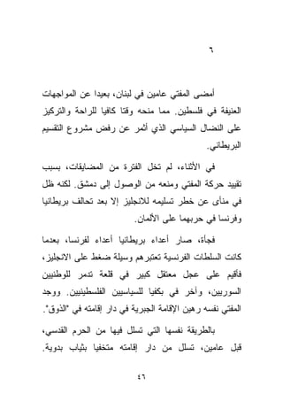 ‫٦‬



‫ﺃﻤﻀﻰ ﺍﻟﻤﻔﺘﻲ ﻋﺎﻤﻴﻥ ﻓﻲ ﻟﺒﻨﺎﻥ، ﺒﻌﻴﺩﺍ ﻋﻥ ﺍﻟﻤﻭﺍﺠﻬﺎﺕ‬
             ‫ﹰ‬
‫ﺍﻟﻌﻨﻴﻔﺔ ﻓﻲ ﻓﻠﺴﻁﻴﻥ. ﻤﻤﺎ ﻤﻨﺤﻪ ﻭﻗﺘﺎ ﻜﺎﻓﻴﺎ ﻟﻠﺭﺍﺤﺔ ﻭﺍﻟﺘﺭﻜﻴﺯ‬
                ‫ﹰ‬     ‫ﹰ‬
‫ﻋﻠﻰ ﺍﻟﻨﻀﺎل ﺍﻟﺴﻴﺎﺴﻲ ﺍﻟﺫﻱ ﺃﺜﻤﺭ ﻋﻥ ﺭﻓﺽ ﻤﺸﺭﻭﻉ ﺍﻟﺘﻘﺴﻴﻡ‬
                                               ‫ﺍﻟﺒﺭﻴﻁﺎﻨﻲ.‬

‫ﻓﻲ ﺍﻷﺜﻨﺎﺀ، ﻟﻡ ﺘﺨل ﺍﻟﻔﺘﺭﺓ ﻤﻥ ﺍﻟﻤﻀﺎﻴﻘﺎﺕ، ﺒﺴﺒﺏ‬
‫ﺘﻘﻴﻴﺩ ﺤﺭﻜﺔ ﺍﻟﻤﻔﺘﻲ ﻭﻤﻨﻌﻪ ﻤﻥ ﺍﻟﻭﺼﻭل ﺇﻟﻰ ﺩﻤﺸﻕ. ﻟﻜﻨﻪ ﻅل‬
‫ﻓﻲ ﻤﻨﺄﻯ ﻋﻥ ﺨﻁﺭ ﺘﺴﻠﻴﻤﻪ ﻟﻼﻨﺠﻠﻴﺯ ﺇﻻ ﺒﻌﺩ ﺘﺤﺎﻟﻑ ﺒﺭﻴﻁﺎﻨﻴﺎ‬
                          ‫ﻭﻓﺭﻨﺴﺎ ﻓﻲ ﺤﺭﺒﻬﻤﺎ ﻋﻠﻰ ﺍﻷﻟﻤﺎﻥ.‬

‫ﻓﺠﺄﺓ، ﺼﺎﺭ ﺃﻋﺩﺍﺀ ﺒﺭﻴﻁﺎﻨﻴﺎ ﺃﻋﺩﺍﺀ ﻟﻔﺭﻨﺴﺎ، ﺒﻌﺩﻤﺎ‬
              ‫‪‬‬
‫ﻜﺎﻨﺕ ﺍﻟﺴﻠﻁﺎﺕ ﺍﻟﻔﺭﻨﺴﻴﺔ ﺘﻌﺘﺒﺭﻫﻡ ﻭﺴﻴﻠﺔ ﻀﻐﻁ ﻋﻠﻰ ﺍﻻﻨﺠﻠﻴﺯ،‬
‫ﻓﺄﻗﻴﻡ ﻋﻠﻰ ﻋﺠل ﻤﻌﺘﻘل ﻜﺒﻴﺭ ﻓﻲ ﻗﻠﻌﺔ ﺘﺩﻤﺭ ﻟﻠﻭﻁﻨﻴﻴﻥ‬
‫ﺍﻟﺴﻭﺭﻴﻴﻥ، ﻭﺁﺨﺭ ﻓﻲ ﺒﻜﻔﻴﺎ ﻟﻠﺴﻴﺎﺴﻴﻴﻥ ﺍﻟﻔﻠﺴﻁﻴﻨﻴﻴﻥ. ﻭﻭﺠﺩ‬
‫ﺍﻟﻤﻔﺘﻲ ﻨﻔﺴﻪ ﺭﻫﻴﻥ ﺍﻹﻗﺎﻤﺔ ﺍﻟﺠﺒﺭﻴﺔ ﻓﻲ ﺩﺍﺭ ﺇﻗﺎﻤﺘﻪ ﻓﻲ "ﺍﻟﺫﻭﻕ".‬

‫ﺒﺎﻟﻁﺭﻴﻘﺔ ﻨﻔﺴﻬﺎ ﺍﻟﺘﻲ ﺘﺴﻠل ﻓﻴﻬﺎ ﻤﻥ ﺍﻟﺤﺭﻡ ﺍﻟﻘﺩﺴﻲ،‬
‫ﻗﺒل ﻋﺎﻤﻴﻥ، ﺘﺴﻠل ﻤﻥ ﺩﺍﺭ ﺇﻗﺎﻤﺘﻪ ﻤﺘﺨﻔﻴﺎ ﺒﺜﻴﺎﺏ ﺒﺩﻭﻴﺔ.‬
             ‫ﹰ‬

                           ‫٦٤‬
 