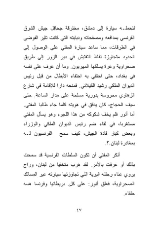 ‫ﻟﺘﺤﻤﻠـﻪ ﺴﻴﺎﺭﺓ ﺇﻟﻰ ﺩﻤﺸﻕ، ﻤﺨﺘﺭﻗﺔ ﺠﺤﺎﻓل ﺠﻴﺵ ﺍﻟﺸﺭﻕ‬
‫ﺍﻟﻔﺭﻨﺴﻲ ﺒﻤﺩﺍﻓﻌﻪ ﻭﻤﺼﻔﺤﺎﺘﻪ ﻭﺩﺒﺎﺒﺘﻪ ﺍﻟﺘﻲ ﻜﺎﻨﺕ ﺘﺜﻴﺭ ﺍﻟﻔﻭﻀﻰ‬
‫ﻓﻲ ﺍﻟﻁﺭﻗﺎﺕ، ﻤﻤﺎ ﺴﺎﻋﺩ ﺴﻴﺎﺭﺓ ﺍﻟﻤﻔﺘﻲ ﻋﻠﻰ ﺍﻟﻭﺼﻭل ﺇﻟﻰ‬
‫ﺍﻟﺤﺩﻭﺩ ﻤﺘﺠﺎﻭﺯﺓ ﻨﻘﺎﻁ ﺍﻟﺘﻔﺘﻴﺵ ﻓﻲ ﺩﻴﺭ ﺍﻟﺯﻭﺭ ﺇﻟﻰ ﻁﺭﻴﻕ‬
‫ﺼﺤﺭﺍﻭﻴﺔ ﻭﻋﺭﺓ ﻴﺴﻠﻜﻬﺎ ﺍﻟﻤﻬﺭﺒﻭﻥ. ﻭﻤﺎ ﺃﻥ ﻋ ‪‬ﻑ ﻋﻠﻰ ﻨﻔﺴﻪ‬
          ‫ﺭ‬
‫ﻓﻲ ﺒﻐﺩﺍﺩ، ﺤﺘﻰ ﺍﺤﺘﻔﻲ ﺒﻪ ﺍﺤﺘﻔﺎﺀ ﺍﻷﺒﻁﺎل ﻤﻥ ﻗﺒل ﺭﺌﻴﺱ‬
‫ﺍﻟﺩﻴﻭﺍﻥ ﺍﻟﻤﻠﻜﻲ ﺭﺸﻴﺩ ﺍﻟﻜﻴﻼﻨﻲ. ﻓﻤﻨﺤﻪ ﺩﺍﺭﺍ ﻟﻺﻗﺎﻤﺔ ﻓﻲ ﺸﺎﺭﻉ‬
               ‫ﹰ‬
‫ﺍﻟﺯﻫﺎﻭﻱ ﻤﺤﺭﻭﺴﺔ ﺒﺩﻭﺭﻴﺔ ﻤﺴﻠﺤﺔ ﻋﻠﻰ ﻤﺩﺍﺭ ﺍﻟﺴﺎﻋﺔ. ﺤﺘﻰ‬
‫ﺴﻴﻑ ﺍﻟﺤﺠﺎﺝ، ﻜﺎﻥ ﻴﺩﻗﻕ ﻓﻲ ﻫﻭﻴﺘﻪ ﻜﻠﻤﺎ ﺠﺎﺀ ﻁﺎﻟﺒﺎ ﺍﻟﻤﻔﺘﻲ.‬
        ‫ﹰ‬
‫ﺃﻤﺎ ﺃﻨﻭﺭ ﻓﻠﻡ ﻴﺨﻑ ﺸﻜﻭﻜﻪ ﻤﻥ ﻫﺫﺍ ﺍﻟﻠﺠﻭﺀ ﻭﻫﻭ ﻴﺴﺄل ﺍﻟﻤﻔﺘﻲ‬
‫ﻤﺴﺘﻐﺭﺒﹰ، ﻓﻲ ﻟﻘﺎﺀ ﻀﻡ ﺭﺌﻴﺱ ﺍﻟﺩﻴﻭﺍﻥ ﺍﻟﻤﻠﻜﻲ ﻭﺍﻟﻭﺯﺭﺍﺀ‬
                                         ‫ﺎ‬
‫ﺍﻟﻔﺭﻨﺴﻴﻭﻥ ﻟـﻪ‬    ‫ﻭﺒﻌﺽ ﻜﺒﺎﺭ ﻗﺎﺩﺓ ﺍﻟﺠﻴﺵ، ﻜﻴﻑ ﺴﻤﺢ‬
                                        ‫ﺒﻤﻐﺎﺩﺭﺓ ﻟﺒﻨﺎﻥ.؟.‬

‫ﺃﻨﻜﺭ ﺍﻟﻤﻔﺘﻲ ﺃﻥ ﺘﻜﻭﻥ ﺍﻟﺴﻠﻁﺎﺕ ﺍﻟﻔﺭﻨﺴﻴﺔ ﻗﺩ ﺴﻤﺤﺕ‬
‫ﺒﺫﻟﻙ ﺃﻭ ﻋﺭﻓﺕ ﺒﺎﻷﻤﺭ. ﻟﻘﺩ ﻫﺭﺏ ﻤﺘﺨﻔﻴﺎ ﻤﻥ ﻟﺒﻨﺎﻥ، ﻭﺭﺍﺡ‬
               ‫ﹰ‬
‫ﻴﺭﻭﻱ ﻋﻨﺎﺀ ﺭﺤﻠﺘﻪ ﺍﻟﺒﺭﻴﺔ ﺍﻟﺘﻲ ﺘﺠﺎﻭﺯﺘﻬﺎ ﺴﻴﺎﺭﺘﻪ ﻋﺒﺭ ﺍﻟﻤﺴﺎﻟﻙ‬
‫ﺍﻟﺼﺤﺭﺍﻭﻴﺔ، ﻓﻌﻠﻕ ﺃﻨﻭﺭ: ﻋﻠﻰ ﻜل. ﺒﺭﻴﻁﺎﻨﻴﺎ ﻭﻓﺭﻨﺴﺎ ﻫﺴﻪ‬
                     ‫ٍ‬
                                                 ‫ﺤﻠﻔﺎﺀ.‬

                          ‫٧٤‬
 