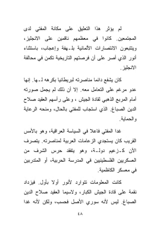 ‫ﻟﻡ ﻴﺅﺜﺭ ﻫﺫﺍ ﺍﻟﺘﻌﻠﻴﻕ ﻋﻠﻰ ﻤﻜﺎﻨﺔ ﺍﻟﻤﻔﺘﻲ ﻟﺩﻯ‬
‫ﺍﻟﻤﺠﺘﻤﻌﻴﻥ. ﻜﺎﻨﻭﺍ ﻓﻲ ﻤﻌﻅﻤﻬﻡ ﻨﺎﻗﻤﻴﻥ ﻋﻠﻰ ﺍﻻﻨﺠﻠﻴﺯ،‬
‫ﻭﻴﺘﺘﺒﻌﻭﻥ ﺍﻻﻨﺘﺼﺎﺭﺍﺕ ﺍﻷﻟﻤﺎﻨﻴﺔ ﺒﻠـﻬﻔﺔ ﻭﺇﻋﺠﺎﺏ، ﺒﺎﺴﺘﺜﻨﺎﺀ‬
‫ﺃﻨﻭﺭ ﺍﻟﺫﻱ ﺃﺼﺭ ﻋﻠﻰ ﺃﻥ ﻓﺭﺼﺘﻬﻡ ﺍﻟﺘﺎﺭﻴﺨﻴﺔ ﺘﻜﻤﻥ ﻓﻲ ﻤﺤﺎﻟﻔﺔ‬
                                                ‫ﺍﻻﻨﺠﻠﻴﺯ.‬

‫ﻜﺎﻥ ﻴﺸﻔﻊ ﺩﺍﺌﻤﺎ ﻤﻨﺎﺼﺭﺘﻪ ﻟﺒﺭﻴﻁﺎﻨﻴﺎ ﺒﻜﺭﻫﻪ ﻟـﻬﺎ. ﺇﻨﻬﺎ‬
                                   ‫ﹰ‬
‫ﻋﺩﻭ ﻤﺭﻏﻡ ﻋﻠﻰ ﺍﻟﺘﻌﺎﻤل ﻤﻌﻪ. ﺇﻻ ﺃﻥ ﺫﻟﻙ ﻟﻡ ﻴﺠ ‪‬ل ﺼﻭﺭﺘﻪ‬
       ‫ﻤ‬
‫ﺃﻤﺎﻡ ﺍﻟﻤﺭﺒﻊ ﺍﻟﺫﻫﺒﻲ ﻟﻘﺎﺩﺓ ﺍﻟﺠﻴﺵ ، ﻭﻋﻠﻰ ﺭﺃﺴﻬﻡ ﺍﻟﻌﻘﻴﺩ ﺼﻼﺡ‬
‫ﺍﻟﺩﻴﻥ ﺍﻟﺼﺒﺎﻍ. ﺍﻟﺫﻱ ﺍﺴﺘﺠﺎﺏ ﻟﻠﻤﻔﺘﻲ ﺒﺎﻟﺤﺎل، ﻭﻤﻨﺤﻪ ﺍﻟﺭﻋﺎﻴﺔ‬
                                               ‫ﻭﺍﻟﺤﻤﺎﻴﺔ.‬

‫ﻏﺩﺍ ﺍﻟﻤﻔﺘﻲ ﻓﺎﻋﻼ ﻓﻲ ﺍﻟﺴﻴﺎﺴﺔ ﺍﻟﻌﺭﺍﻗﻴﺔ، ﻭﻫﻭ ﺒﺎﻷﻤﺱ‬
                               ‫ﹰ‬
‫ﺍﻟﻘﺭﻴﺏ ﻜﺎﻥ ﻴﺴﺘﺠﺩﻱ ﺍﻟﺯﻋﺎﻤﺎﺕ ﺍﻟﻌﺭﺒﻴﺔ ﻟﻤﻨﺎﺼﺭﺘﻪ. ﻴﺘﺼﺭﻑ‬
‫ﺍﻵﻥ ﻜـﺯﻋﻴﻡ ﺩﻭﻟـﺔ، ﻭﻫﻭ ﻴﺘﻔﻘﺩ ﺤﺭﺱ ﺍﻟﺸﺭﻑ ﻤﻥ‬
‫ﺍﻟﻌﺴﻜﺭﻴﻴﻥ ﺍﻟﻔﻠﺴﻁﻴﻨﻴﻴﻥ ﻓﻲ ﺍﻟﻤﺩﺭﺴﺔ ﺍﻟﺤﺭﺒﻴﺔ، ﺃﻭ ﺍﻟﻤﺘﺩﺭﺒﻴﻥ‬
                                     ‫ﻓﻲ ﻤﻌﺴﻜﺭ ﺍﻟﻜﺎﻅﻤﻴﺔ.‬

‫ﻜﺎﻨﺕ ﺍﻟﻤﻌﻠﻭﻤﺎﺕ ﺘﺘﻭﺍﺭﺩ ﻷﻨﻭﺭ ﺃﻭﻻ ﺒﺄﻭل. ﻓﻴﺯﺩﺍﺩ‬
             ‫ﹰ‬
‫ﻨﻘﻤﺔ ﻋﻠﻰ ﻗﺎﺩﺓ ﺍﻟﺠﻴﺵ ﺍﻟﻜﺒﺎﺭ، ﻭﻻﺴﻴﻤﺎ ﺍﻟﻌﻘﻴﺩ ﺼﻼﺡ ﺍﻟﺩﻴﻥ‬
‫ﺍﻟﺼﺒﺎﻍ. ﻟﻴﺱ ﻷﻨﻪ ﺴﻭﺭﻱ ﺍﻷﺼل ﻓﺤﺴﺏ، ﻭﻟﻜﻥ ﻷﻨﻪ ﻏﺩﺍ‬

                          ‫٨٤‬
 