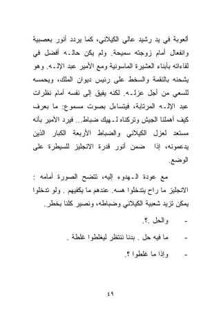 ‫ﺃﻟﻌﻭﺒﺔ ﻓﻲ ﻴﺩ ﺭﺸﻴﺩ ﻋﺎﻟﻲ ﺍﻟﻜﻴﻼﻨﻲ، ﻜﻤﺎ ﻴﺭﺩﺩ ﺃﻨﻭﺭ ﺒﻌﺼﺒﻴﺔ‬
‫ﻭﺍﻨﻔﻌﺎل ﺃﻤﺎﻡ ﺯﻭﺠﺘﻪ ﺴﻤﻴﺤﺔ. ﻭﻟﻡ ﻴﻜﻥ ﺤﺎﻟـﻪ ﺃﻓﻀل ﻓﻲ‬
‫ﻟﻘﺎﺀﺍﺘﻪ ﺒﺄﺒﻨﺎﺀ ﺍﻟﻌﺸﻴﺭﺓ ﺍﻟﻤﺎﺴﻭﻨﻴﺔ ﻭﻤﻊ ﺍﻷﻤﻴﺭ ﻋﺒﺩ ﺍﻹﻟـﻪ. ﻭﻫﻭ‬
‫ﻴﺸﺤﻨﻪ ﺒﺎﻟﻨﻘﻤﺔ ﻭﺍﻟﺴﺨﻁ ﻋﻠﻰ ﺭﺌﻴﺱ ﺩﻴﻭﺍﻥ ﺍﻟﻤﻠﻙ، ﻭﻴﺤﻤﺴﻪ‬
‫ﻟﻠﺴﻌﻲ ﻤﻥ ﺃﺠل ﻋﺯﻟـﻪ. ﻟﻜﻨﻪ ﻴﻔﻴﻕ ﺇﻟﻰ ﻨﻔﺴﻪ ﺃﻤﺎﻡ ﻨﻅﺭﺍﺕ‬
‫ﻋﺒﺩ ﺍﻹﻟـﻪ ﺍﻟﻤﺭﺘﺎﺒﺔ، ﻓﻴﺘﺴﺎﺀل ﺒﺼﻭﺕ ﻤﺴﻤﻭﻉ: ﻤﺎ ﺒﻌﺭﻑ‬
‫ﻜﻴﻑ ﺃﻫﻤﻠﻨﺎ ﺍﻟﺠﻴﺵ ﻭﺘﺭﻜﻨﺎﻩ ﻟـﻬﻴﻙ ﻀﺒﺎﻁ… ﻓﻴﺭﺩ ﺍﻷﻤﻴﺭ ﺒﺄﻨﻪ‬
‫ﻤﺴﺘﻌﺩ ﻟﻌﺯل ﺍﻟﻜﻴﻼﻨﻲ ﻭﺍﻟﻀﺒﺎﻁ ﺍﻷﺭﺒﻌﺔ ﺍﻟﻜﺒﺎﺭ ﺍﻟﺫﻴﻥ‬
‫ﻀﻤﻥ ﺃﻨﻭﺭ ﻗﺩﺭﺓ ﺍﻻﻨﺠﻠﻴﺯ ﻟﻠﺴﻴﻁﺭﺓ ﻋﻠﻰ‬           ‫ﻴﺩﻋﻤﻭﻨﻪ، ﺇﺫﺍ‬
                                                     ‫ﺍﻟﻭﻀﻊ.‬

‫ﻤﻊ ﻋﻭﺩﺓ ﺍﻟـﻬﺩﻭﺀ ﺇﻟﻴﻪ، ﺘﺘﻀﺢ ﺍﻟﺼﻭﺭﺓ ﺃﻤﺎﻤﻪ :‬
‫ﺍﻻﻨﺠﻠﻴﺯ ﻤﺎ ﺭﺍﺡ ﻴﺘﺩﺨﻠﻭﺍ ﻫﺴﻪ. ﻋﻨﺩﻫﻡ ﻤﺎ ﻴﻜﻔﻴﻬﻡ . ﻭﻟﻭ ﺘﺩﺨﻠﻭﺍ‬
    ‫ﻴﻤﻜﻥ ﺘﺯﻴﺩ ﺸﻌﺒﻴﺔ ﺍﻟﻜﻴﻼﻨﻲ ﻭﻀﺒﺎﻁﻪ، ﻭﻨﺼﻴﺭ ﻜﻠﻨﺎ ﺒﺨﻁﺭ.‬

                                        ‫ﻭﺍﻟﺤل .؟.‬        ‫-‬

            ‫ﻤﺎ ﻓﻴﻪ ﺤل . ﺒ ‪‬ﻨﺎ ﻨﻨﺘﻅﺭ ﻟﻴﻐﻠﻁﻭﺍ ﻏﻠﻁﺔ .‬
                                   ‫ﺩ‬                     ‫-‬

                                 ‫ﻭﺇﺫﺍ ﻤﺎ ﻏﻠﻁﻭﺍ ؟.‬        ‫-‬



                           ‫٩٤‬
 