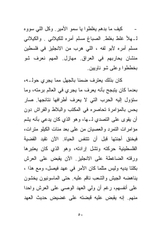 ‫ﻜﻴﻑ ﻤﺎ ﺒﺩﻫﻡ ﻴﻐﻠﻁﻭﺍ ﻴﺎ ﺴﻤﻭ ﺍﻷﻤﻴﺭ. ﻭﻜل ﺍﻟﻠﻲ ﺴﻭﻭﻩ‬      ‫-‬
‫ﻟـﻬﻸ ﻏﻠﻁ ﺒﻐﻠﻁ. ﺍﻟﺼﺒﺎﻍ ﻤﺴﻠﻡ ﺃﻤﺭﻩ ﻟﻠﻜﻴﻼﻨﻲ . ﻭﺍﻟﻜﻴﻼﻨﻲ‬
‫ﻤﺴﻠﻡ ﺃﻤﺭﻩ ﻷﺒﻭ ﻟ ﹼﻪ ، ﺍﻟﻠﻲ ﻫﺭﺏ ﻤﻥ ﺍﻻﻨﺠﻠﻴﺯ ﻓﻲ ﻓﻠﺴﻁﻴﻥ‬
                                 ‫ﻔ‬
‫ﻤﻨﺸﺎﻥ ﻴﺤﺎﺭﺒﻬﻡ ﻓﻲ ﺍﻟﻌﺭﺍﻕ. ﻤﻬﺎﺯل. ﺍﻟﻤﻬﻡ ﻨﻌﺭﻑ ﺸﻭ‬
                              ‫ﺒﺨﻁﻁﻭﺍ ﻭﻋﻠﻰ ﺸﻭ ﻨﺎﻭﻴﻴﻥ.‬

‫ﻜﺎﻥ ﺒﺫﻟﻙ ﻴﻌﺘﺭﻑ ﻀﻤﻨﺎ ﺒﺎﻟﺠﻬل ﻤﻤﺎ ﻴﺠﺭﻱ ﺤﻭﻟـﻪ،‬
                       ‫ﹰ‬
‫ﺒﻌﺩﻤﺎ ﻜﺎﻥ ﻴﺘﺒﺠﺢ ﺒﺄﻨﻪ ﻴﻌﺭﻑ ﻤﺎ ﻴﺠﺭﻱ ﻓﻲ ﺍﻟﻌﺎﻟﻡ ﺒﺭﻤﺘﻪ، ﻭﻤﺎ‬
‫ﺴﺘﺅﻭل ﺇﻟﻴﻪ ﺍﻟﺤﺭﺏ ﺍﻟﺘﻲ ﻻ ﻴﻌﺭﻑ ﺃﻁﺭﺍﻓﻬﺎ ﻨﺘﺎﺌﺠﻬﺎ. ﺼﺎﺭ‬
‫ﻴﺤﺱ ﺒﺎﻟﻤﺅﺍﻤﺭﺓ ﺘﺤﺎﺼﺭﻩ ﻓﻲ ﺍﻟﻤﻜﺘﺏ ﻭﺍﻟﺒﻼﻁ ﻭﺍﻟﻔﺭﺍﺵ ﺩﻭﻥ‬
‫ﺃﻥ ﻴﻘﻭﻯ ﻋﻠﻰ ﺍﻟﺘﺼﺩﻱ ﻟـﻬﺎ، ﻭﻫﻭ ﺍﻟﺫﻱ ﻜﺎﻥ ﻴﺩﻋﻲ ﺒﺄﻨﻪ ﻴﺸﻡ‬
‫ﻤﺅﺍﻤﺭﺍﺕ ﺍﻟﺘﻤﺭﺩ ﻭﺍﻟﻌﺼﻴﺎﻥ ﻤﻥ ﻋﻠﻰ ﺒﻌﺩ ﻤﺌﺎﺕ ﺍﻟﻜﻴﻠﻭ ﻤﺘﺭﺍﺕ،‬
‫ﻓﻴﺨﻨﻕ ﺃﺠﻨﺘﻬﺎ ﻗﺒل ﺃﻥ ﺘﺘﻨﻔﺱ ﺍﻟﺤﻴﺎﺓ. ﺍﻵﻥ ﺘﻘﻴﺩ ﺍﻟﻘﻀﻴﺔ‬
‫ﺍﻟﻔﻠﺴﻁﻴﻨﻴﺔ ﺤﺭﻜﺘﻪ ﻭﺘﺸل ﺇﺭﺍﺩﺘﻪ، ﻭﻫﻭ ﺍﻟﺫﻱ ﻜﺎﻥ ﻴﻌﺘﺒﺭﻫﺎ‬
‫ﻭﺭﻗﺘﻪ ﺍﻟﻀﺎﻏﻁﺔ ﻋﻠﻰ ﺍﻻﻨﺠﻠﻴﺯ. ﺍﻵﻥ ﻴﻘﺒﺽ ﻋﻠﻰ ﺍﻟﻌﺭﺵ‬
‫ﺒﻜﻠﺘﺎ ﻴﺩﻴﻪ ﻭﻟﻴﺱ ﻤﺜﻠﻤﺎ ﻜﺎﻥ ﺍﻷﻤﺭ ﻓﻲ ﻋﻬﺩ ﻓﻴﺼل، ﻭﻤﻊ ﻫﺫﺍ ،‬
‫ﻴﻨﺎﻫﻀﻪ ﺍﻟﺠﻴﺵ ﻭﺍﻟﺸﻌﺏ ﻨﺎﻗﻡ ﻋﻠﻴﻪ. ﺤﺘﻰ ﺍﻟﻤﺎﺴﻭﻨﻴﻭﻥ ﻴﺨﺸﻭﻥ‬
‫ﻋﻠﻰ ﺃﻨﻔﺴﻬﻡ، ﺭﻏﻡ ﺃﻥ ﻭﻟﻲ ﺍﻟﻌﻬﺩ ﺍﻟﻭﺼﻲ ﻋﻠﻰ ﺍﻟﻌﺭﺵ ﻭﺍﺤﺩﺍ‬
‫ﹰ‬
‫ﻤﻨﻬﻡ. ﺇﻨﻪ ﻴﻘﺒﺽ ﻋﻠﻴﻪ ﻗﺒﻀﺘﻪ ﻋﻠﻰ ﻏﻀﻴﺽ ﺤﺩﻴﺙ ﺍﻟﻌﻬﺩ‬

                         ‫٠٥‬
 