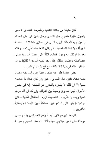 ‫٩‬


‫ﻜﺎﻥ ﻤﺘﻴﻘﻨﺎ ﻤﻥ ﺫﻜﺎﺌﻪ ﺍﻟﺸﺩﻴﺩ ﻭﻁﻤﻭﺤﻪ ﺍﻟﻜﺒـﻴﺭ ﺍﻟـﺫﻱ‬
                                     ‫ﹰ‬
‫ﻴﺘﺠﺎﻭﺯ ﻜﺜﻴﺭﺍ ﻁﻤﻭﺡ ﻤﺎل ﺍﻟﻨﺒـﻲ ﻭﻤﺎل ﻗﺒﺎﻥ ﺇﻟﻰ ﻤﺎل ﺍﻟﺤﻜﺎﻡ‬
                                         ‫ﹰ‬
‫ﺒـﻤﻥ ﻓﻴﻬﻡ ﺍﻟﻤﻌﺘﻤﺩ ﺍﻟﺒﺭﻴﻁﺎﻨـﻲ ﻓﻲ ﻋﻤﺎﻥ. ﻜﻤﺎ ﻻ ﺘــﻨﻘﺼﻪ‬
‫ﺍﻟﺠﺭﺃﺓ ﻭﻻ ﻗﻭﺓ ﺍﻟﺸﺨﺼﻴﺔ، ﻓﻠﻡ ﻴﻅل ﺘﺎﺒﻌﺎ ﻤﻘﻠﺩﺍ ﻓﻲ ﺘﺼـﺭﻓﺎﺘﻪ‬
            ‫ﹰ‬     ‫ﹰ‬
‫ﺒﻌﺩ ﻤﺎ ﺍﺭﺘﻘﺕ ﺒﻪ ﺭﺩﻭﺩ ﺃﻓﻌﺎﻟﻪ. ﺍﺘﻜﺄ ﻋﻠﻰ ﻋﺼﺎ ﺃﺒــﻴﻪ ﻓـﻲ‬
‫ﻏﻀﺎﻀﺘﻪ ﻭﻋﻨﺩﻤﺎ ﺍﺴﺘﻘل ﻋﻨﻪ ﻭﺠﺩ ﻨﻔﺴﻪ ﺃﺴـﻴﺭﺍ ﻟﻜﻼﻴﺘـﻭﻥ.‬
          ‫ﹰ‬
       ‫ﻟﺘﺴﺘﻘﺭ ﺤﺎﻟﻪ ﻓﻲ ﻨﻬﺎﻴﺔ ﺍﻟﻤﻁﺎﻑ ﻤﻊ ﺃﺥ ﺒﻠﻴﺩ ﻭﺃﻡ ﻓﺎﺠﺭﺓ.‬
‫ﺤﺘﻰ ﻋﻨﺩﻤﺎ ﻅﻥ ﺃﻨﻪ ﺨﻠﺹ ﻤﻨﻬﺎ ﻭﻤﻥ ﺃﺒــﻴﻪ ﻭﺠـﺩ‬
‫ﻨﻔﺴﻪ ﻤﻜﺒﻼ ﺒﻘﻴﻭﺩ ﻤﺎل ﺍﻟﻨﺒـﻲ ، ﻓﻬﻭ ﻭﺇﻥ ﻜﺎﻥ ﻴﺘﻌﺎﻤـل ﻤﻌـﻪ‬
                                            ‫ﹰ‬
‫ﺒﻨ ‪‬ﻴﺔ ﺇﻻ ﺃﻥ ﺫﻟﻙ ﻻ ﻴﺸﻌﺭﻩ ﺒﺎﻟﺘﺤﺭﺭ ﻤﻥ ﻗﺒﻀﺘﻪ. ﺇﻨﻪ ﻓﻲ ﺃﺤﺴﻥ‬
                                             ‫ﺩ ﹼ‬
‫ﺍﻷﺤﻭﺍل ﻟﻴﺱ ﺴـﻭﻯ ﻭﺴﻴﻁ ﺒﻴﻥ ﺍﻟﻔﺭﻗﺎﺀ ﻭﺇﻥ ﻜـﺎﻥ ﺃﻜﺜـﺭﻫﻡ‬
‫ﻜﺴﺒﺎ ﻭﺠﻨـﻴﺎ ﻟﻸﺭﺒﺎﺡ. ﺸﺨﺼﻴﺘﻪ ﺘﺭﻭﻡ ﺍﻻﺴﺘﻘﻼل ﻟﻜﻨﻬﺎ ﻟـﻶﻥ‬
                                       ‫ﹰ‬      ‫ﹰ‬
‫ﻟﻡ ﺘﺠﺩ ﺘﺭﺒﺘﻬﺎ ﺍﻟﺘﻲ ﺘـﻨﻤﻭ ﻓﻴﻬﺎ ﻤﺴﺘﻘﻠﺔ ﺩﻭﻥ ﺍﻻﺴﺘﻌﺎﻨﺔ ﺒﺴﻘﺎﻴﺔ‬
                                              ‫ﺍﻵﺨﺭﻴﻥ .‬
‫ﻜل ﻤﺎ ﺨﺒﺭﻫﻡ ﻜﺎﻥ ﻟﻬﻡ ﺁﺩﺍﺅﻫﻡ ﺍﻟﺨـﺎﺹ ﻭﻟـﻭ ﻓـﻲ‬
‫ﻤﺭﺤﻠﺔ ﻋﺎﺒﺭﺓ ﻤﻥ ﺤﻴﺎﺘﻬﻡ. ﺴﻭﺍﺀ ﺃﻜﺎﻨـﺕ ﻤﻁـﺎﻤﺤﻬﻡ ﻭﻫﻤﻴـﺔ‬


                          ‫٦٧‬
 