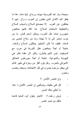 ‫ﺴﻤﻴﺤﺔ، ﻭﻟﻡ ﺘﻌﺩ ﺍﻟﻔﺭﻭﺴﻴﺔ ﺴﻴﻭﻑ ﻭﺭﻤﺎﺡ. ﺇﻨﻬﺎ ﺩﻫﺎﺀ. ﻫﺫﺍ ﻤﺎ‬
‫ﻴﻔﺘﻘﺭ ﺍﻟﻴﻪ ﺍﻷﻟﻤﺎﻥ ﺍﻟﺫﻴﻥ ﻴﻅﻨﻭﻥ ﺇﻥ ﺍﻟﺤﺭﺏ ﻨـﺯﺍل. ﺇﻨﻬﻡ ﻻ‬
‫ﻴﺨﺘﻠﻔﻭﻥ ﻋﻥ ﺍﻟﻌﺭﺏ ﺇﻻ ﺒﻤﺼﺎﻨﻊ ﺍﻟﺴﻼﺡ ﻭﺍﻨﺴﻴﺎﺏ ﺍﻟﺴﻼﺡ‬
‫ﻭﺍﻟﺘﺨﻁﻴﻁ ﻻﺴﺘﺨﺩﺍﻡ ﺍﻟﺴﻼﺡ. ﻋﺩﺍ ﺫﻟﻙ ﻓﺈﻨﻬﻡ ﻤﻨﺩﻓﻌﻭﻥ‬
‫ﻤﺘﻬﻭﺭﻭﻥ ﺘﻤﺎﻤﺎ ﻤﺜل ﺍﻟﻌﺭﺏ، ﻭﻴﻤﻜﻥ ﺃﺴﺨﻡ ﻜﻤﺎﻥ. ﻤﺎ ﻤﻥ‬
                                  ‫ﹰ‬
‫ﺤﺭﺏ ﺘﺴﺘﻤﺭ ﺇﻟﻰ ﻤﺎ ﻻ ﻨﻬﺎﻴﺔ، ﻭﻤﺎ ﻤﻥ ﺴﻼﺡ ﺃﻤﻀﻰ ﻤﻥ‬
‫ﺍﻟﺩﻫﺎﺀ. ﻓﻜﻴﻑ ﺇﺫﺍ ﻜﺎﻥ ﺍﻻﻨﺠﻠﻴﺯ ﻴﻤﺘﻠﻜﻭﻥ ﺍﻟﺴﻼﺡ ﻭﺍﻟﺩﻫﺎﺀ.‬
‫ﻋﺎﺠﻼ ﺃﻡ ﺁﺠﻼ ﺴﻴﺩﻓﻌﻭﻥ ﻫﺘﻠﺭ ﻟﻠﺘﻭﺭﻁ ﻓﻲ ﺤﺭﺏ ﻤﻊ‬
                              ‫ﹰ‬      ‫ﹰ‬
‫ﺍﻟﺴﻭﻓﻴﻴﺕ. ﻟﻴﺱ ﻷﻨﻬﻡ ﻴﺘﻨﺒﺄﻭﻥ، ﻭﻟﻜﻥ ﻷﻥ ﻋﻘﺩﺓ ﻫﺘﻠﺭ ﻫﻲ‬
‫ﺍﻟﻴﻬﻭﺩﻴﺔ ﻭﺍﻟﺸﻴﻭﻋﻴﺔ. ﻋﺎﺠﻼ ﺃﻡ ﺁﺠﻼ ﺴﻴﻭﺭﻁﻭﻥ ﺍﻟﻌﻤﻼﻕ‬
               ‫ﹰ‬      ‫ﹰ‬
‫ﺍﻷﻤﻴﺭﻜﻲ ﺒﺎﻟﺤﺭﺏ. ﻭﻫل ﻴﻠﺯﻡ ﺃﻜﺜﺭ ﻤﻥ ﻭﺨﺯﺓ ﻓﻲ ﻅﻬﺭ ﺍﻟﻨﺎﺌﻡ‬
‫ﻜﻲ ﻴﺠﻔل ﻤﺭﻋﻭﺒﺎ ﻴﻀﺭﺏ ﻓﻲ ﻜل ﺍﻻﺘﺠﺎﻫﺎﺕ ﺒﺴﺨﻁ ﻭﻏﻀﺏ‬
‫ٍ‬                             ‫ﹰ‬
                                                   ‫ﻭﺠﻨﻭﻥ.‬

                           ‫ﻭﺇﻥ ﺍﻨﺘﺼﺭ ﺍﻷﻟﻤﺎﻥ .؟.‬        ‫-‬

‫ﻜل ﺍﻟﻠﻲ ﺤﻜﻴﺘﻪ، ﻭﺒﺘﺴﺄﻟﻴﻨﻲ ﺍﻥ ﺍﻨﺘﺼﺭ ﺍﻷﻟﻤﺎﻥ.!. ﻫﺎﺩﺍ‬       ‫-‬
                             ‫ﻤﺎ ﺃﺤﻜﻲ ﻤﻌﻙ ﺃﺤﺴﻥ.‬

‫ﺍﻷﺨﺒﺎﺭ ﺒﺘﻘﻭل ﺃﻨﻭﻩ ﺃﻟﻤﺎﻨﻴﺎ ﻗﺎﻋﺩﺓ‬   ‫ﻟﻭﻴﺵ ﺯﻋﻠﺕ.؟.‬         ‫-‬
                            ‫ﺘﻨﺘﻘل ﻤﻥ ﻨﺼﺭ ﻟﻨﺼﺭ.‬

                          ‫٢٥‬
 