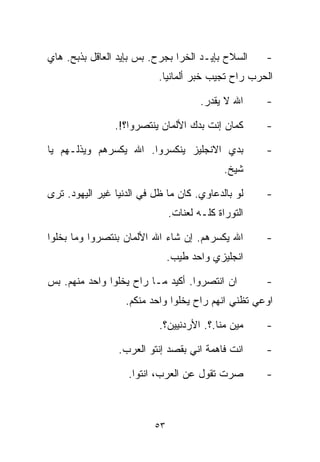 ‫ﺍﻟﺴﻼﺡ ﺒﺈﻴـﺩ ﺍﻟﺨﺭﺍ ﺒﺠﺭﺡ. ﺒﺱ ﺒﺈﻴﺩ ﺍﻟﻌﺎﻗل ﺒﺫﺒﺢ. ﻫﺎﻱ‬     ‫-‬
                           ‫ﺍﻟﺤﺭﺏ ﺭﺍﺡ ﺘﺠﻴﺏ ﺨﺒﺭ ﺃﻟﻤﺎﻨﻴﺎ.‬

                                       ‫ﺍﷲ ﻻ ﻴﻘ ‪‬ﺭ.‬
                                         ‫ﺩ‬           ‫-‬

                ‫ﻜﻤﺎﻥ ﺇﻨﺕ ﺒﺩﻙ ﺍﻷﻟﻤﺎﻥ ﻴﻨﺘﺼﺭﻭﺍ؟!.‬       ‫-‬

‫ﺒﺩﻱ ﺍﻻﻨﺠﻠﻴﺯ ﻴﻨﻜﺴﺭﻭﺍ. ﺍﷲ ﻴﻜﺴﺭﻫﻡ ﻭﻴﺫﻟـﻬﻡ ﻴﺎ‬            ‫-‬
                                             ‫ﺸﻴﺦ.‬

‫ﻟﻭ ﺒﺎﻟﺩﻋﺎﻭﻱ. ﻜﺎﻥ ﻤﺎ ﻅل ﻓﻲ ﺍﻟﺩﻨﻴﺎ ﻏﻴﺭ ﺍﻟﻴﻬﻭﺩ. ﺘﺭﻯ‬     ‫-‬
                               ‫ﺍﻟﺘﻭﺭﺍﺓ ﻜﻠـﻪ ﻟﻌﻨﺎﺕ.‬

‫ﺍﷲ ﻴﻜﺴﺭﻫﻡ. ﺇﻥ ﺸﺎﺀ ﺍﷲ ﺍﻷﻟﻤﺎﻥ ﺒﻨﺘﺼﺭﻭﺍ ﻭﻤﺎ ﺒﺨﻠﻭﺍ‬        ‫-‬
                               ‫ﺍﻨﺠﻠﻴﺯﻱ ﻭﺍﺤﺩ ﻁﻴﺏ.‬

‫ﺍﻥ ﺍﻨﺘﺼﺭﻭﺍ. ﺃﻜﻴﺩ ﻤـﺎ ﺭﺍﺡ ﻴﺨﻠﻭﺍ ﻭﺍﺤﺩ ﻤﻨﻬﻡ. ﺒﺱ‬         ‫-‬
                   ‫ﺍﻭﻋﻲ ﺘﻅﻨﻲ ﺍﻨﻬﻡ ﺭﺍﺡ ﻴﺨﻠﻭﺍ ﻭﺍﺤﺩ ﻤﻨﻜﻡ.‬

                           ‫ﻤﻴﻥ ﻤ ﹼﺎ.؟. ﺍﻷﺭﺩﻨﻴﻴﻥ؟.‬
                                          ‫ﻨ‬          ‫-‬

                 ‫ﺍﻨﺕ ﻓﺎﻫﻤﺔ ﺍﻨﻲ ﺒﻘﺼﺩ ﺇﻨﺘﻭ ﺍﻟﻌﺭﺏ.‬      ‫-‬

                   ‫ﺼﺭﺕ ﺘﻘﻭل ﻋﻥ ﺍﻟﻌﺭﺏ، ﺍﻨﺘﻭﺍ.‬         ‫-‬



                          ‫٣٥‬
 