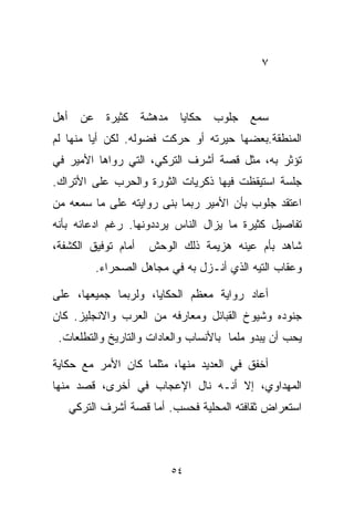 ‫٧‬



‫ﺴﻤﻊ ﺠﻠﻭﺏ ﺤﻜﺎﻴﺎ ﻤﺩﻫﺸﺔ ﻜﺜﻴﺭﺓ ﻋﻥ ﺃﻫل‬
‫ﺍﻟﻤﻨﻁﻘﺔ.ﺒﻌﻀﻬﺎ ﺤﻴﺭﺘﻪ ﺃﻭ ﺤﺭﻜﺕ ﻓﻀﻭﻟﻪ. ﻟﻜﻥ ﺃﻴﺎ ﻤﻨﻬﺎ ﻟﻡ‬
        ‫ﹰ‬
‫ﺘﺅﺜﺭ ﺒﻪ، ﻤﺜل ﻗﺼﺔ ﺃﺸﺭﻑ ﺍﻟﺘﺭﻜﻲ، ﺍﻟﺘﻲ ﺭﻭﺍﻫﺎ ﺍﻷﻤﻴﺭ ﻓﻲ‬
‫ﺠﻠﺴﺔ ﺍﺴﺘﻴﻘﻅﺕ ﻓﻴﻬﺎ ﺫﻜﺭﻴﺎﺕ ﺍﻟﺜﻭﺭﺓ ﻭﺍﻟﺤﺭﺏ ﻋﻠﻰ ﺍﻷﺘﺭﺍﻙ.‬
‫ﺍﻋﺘﻘﺩ ﺠﻠﻭﺏ ﺒﺄﻥ ﺍﻷﻤﻴﺭ ﺭﺒﻤﺎ ﺒﻨﻰ ﺭﻭﺍﻴﺘﻪ ﻋﻠﻰ ﻤﺎ ﺴﻤﻌﻪ ﻤﻥ‬
‫ﺘﻔﺎﺼﻴل ﻜﺜﻴﺭﺓ ﻤﺎ ﻴﺯﺍل ﺍﻟﻨﺎﺱ ﻴﺭﺩﺩﻭﻨﻬﺎ. ﺭﻏﻡ ﺍﺩﻋﺎﺌﻪ ﺒﺄﻨﻪ‬
‫ﺃﻤﺎﻡ ﺘﻭﻓﻴﻕ ﺍﻟﻜﺸﻔﺔ،‬   ‫ﺸﺎﻫﺩ ﺒﺄﻡ ﻋﻴﻨﻪ ﻫﺯﻴﻤﺔ ﺫﻟﻙ ﺍﻟﻭﺤﺵ‬
         ‫ﻭﻋﻘﺎﺏ ﺍﻟﺘﻴﻪ ﺍﻟﺫﻱ ﺃﻨـﺯل ﺒﻪ ﻓﻲ ﻤﺠﺎﻫل ﺍﻟﺼﺤﺭﺍﺀ.‬

‫ﺃﻋﺎﺩ ﺭﻭﺍﻴﺔ ﻤﻌﻅﻡ ﺍﻟﺤﻜﺎﻴﺎ، ﻭﻟﺭﺒﻤﺎ ﺠﻤﻴﻌﻬﺎ، ﻋﻠﻰ‬
‫ﺠﻨﻭﺩﻩ ﻭﺸﻴﻭﺥ ﺍﻟﻘﺒﺎﺌل ﻭﻤﻌﺎﺭﻓﻪ ﻤﻥ ﺍﻟﻌﺭﺏ ﻭﺍﻻﻨﺠﻠﻴﺯ. ﻜﺎﻥ‬
 ‫ﻴﺤﺏ ﺃﻥ ﻴﺒﺩﻭ ﻤﻠﻤﺎ ﺒﺎﻷﻨﺴﺎﺏ ﻭﺍﻟﻌﺎﺩﺍﺕ ﻭﺍﻟﺘﺎﺭﻴﺦ ﻭﺍﻟﺘﻁﻠﻌﺎﺕ.‬
                                      ‫ﹰ‬

‫ﺃﺨﻔﻕ ﻓﻲ ﺍﻟﻌﺩﻴﺩ ﻤﻨﻬﺎ، ﻤﺜﻠﻤﺎ ﻜﺎﻥ ﺍﻷﻤﺭ ﻤﻊ ﺤﻜﺎﻴﺔ‬
‫ﺍﻟﻤﻬﺩﺍﻭﻱ، ﺇﻻ ﺃﻨـﻪ ﻨﺎل ﺍﻹﻋﺠﺎﺏ ﻓﻲ ﺃﺨﺭﻯ، ﻗﺼﺩ ﻤﻨﻬﺎ‬
   ‫ﺍﺴﺘﻌﺭﺍﺽ ﺜﻘﺎﻓﺘﻪ ﺍﻟﻤﺤﻠﻴﺔ ﻓﺤﺴﺏ. ﺃﻤﺎ ﻗﺼﺔ ﺃﺸﺭﻑ ﺍﻟﺘﺭﻜﻲ‬



                         ‫٤٥‬
 