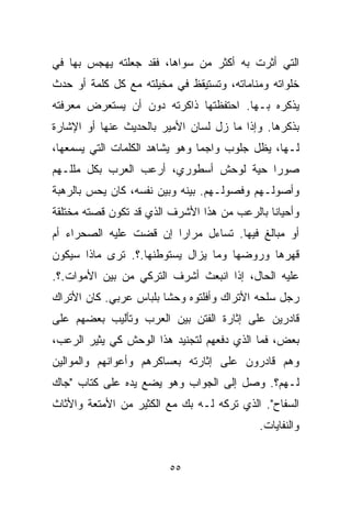 ‫ﺍﻟﺘﻲ ﺃﺜﺭﺕ ﺒﻪ ﺃﻜﺜﺭ ﻤﻥ ﺴﻭﺍﻫﺎ، ﻓﻘﺩ ﺠﻌﻠﺘﻪ ﻴﻬﺠﺱ ﺒﻬﺎ ﻓﻲ‬
‫ﺨﻠﻭﺍﺘﻪ ﻭﻤﻨﺎﻤﺎﺘﻪ، ﻭﺘﺴﺘﻴﻘﻅ ﻓﻲ ﻤﺨﻴﻠﺘﻪ ﻤﻊ ﻜل ﻜﻠﻤﺔ ﺃﻭ ﺤﺩﺙ‬
‫ﻴﺫﻜﺭﻩ ﺒـﻬﺎ. ﺍﺤﺘﻔﻅﺘﻬﺎ ﺫﺍﻜﺭﺘﻪ ﺩﻭﻥ ﺃﻥ ﻴﺴﺘﻌﺭﺽ ﻤﻌﺭﻓﺘﻪ‬
‫ﺒﺫﻜﺭﻫﺎ. ﻭﺇﺫﺍ ﻤﺎ ﺯل ﻟﺴﺎﻥ ﺍﻷﻤﻴﺭ ﺒﺎﻟﺤﺩﻴﺙ ﻋﻨﻬﺎ ﺃﻭ ﺍﻹﺸﺎﺭﺓ‬
‫ﻟـﻬﺎ، ﻴﻅل ﺠﻠﻭﺏ ﻭﺍﺠﻤﺎ ﻭﻫﻭ ﻴﺸﺎﻫﺩ ﺍﻟﻜﻠﻤﺎﺕ ﺍﻟﺘﻲ ﻴﺴﻤﻌﻬﺎ،‬
                               ‫ﹰ‬
‫ﺼﻭﺭﺍ ﺤ ‪‬ﺔ ﻟﻭﺤﺵ ﺃﺴﻁﻭﺭﻱ، ﺃﺭﻋﺏ ﺍﻟﻌﺭﺏ ﺒﻜل ﻤﻠﻠـﻬﻡ‬
                                    ‫ﹰ ﻴ‬
‫ﻭﺃﺼﻭﻟـﻬﻡ ﻭﻓﺼﻭﻟـﻬﻡ. ﺒﻴﻨﻪ ﻭﺒﻴﻥ ﻨﻔﺴﻪ، ﻜﺎﻥ ﻴﺤﺱ ﺒﺎﻟﺭﻫﺒﺔ‬
‫ﻭﺃﺤﻴﺎﻨﺎ ﺒﺎﻟﺭﻋﺏ ﻤﻥ ﻫﺫﺍ ﺍﻷﺸﺭﻑ ﺍﻟﺫﻱ ﻗﺩ ﺘﻜﻭﻥ ﻗﺼﺘﻪ ﻤﺨﺘﻠﻘﺔ‬
                                             ‫ﹰ‬
‫ﺃﻭ ﻤﺒﺎﻟﻎ ﻓﻴﻬﺎ. ﺘﺴﺎﺀل ﻤﺭﺍﺭﺍ ﺇﻥ ﻗﻀﺕ ﻋﻠﻴﻪ ﺍﻟﺼﺤﺭﺍﺀ ﺃﻡ‬
                       ‫ﹰ‬
‫ﻗﻬﺭﻫﺎ ﻭﺭﻭﻀﻬﺎ ﻭﻤﺎ ﻴﺯﺍل ﻴﺴﺘﻭﻁﻨﻬﺎ.؟. ﺘﺭﻯ ﻤﺎﺫﺍ ﺴﻴﻜﻭﻥ‬
‫ﻋﻠﻴﻪ ﺍﻟﺤﺎل، ﺇﺫﺍ ﺍﻨﺒﻌﺙ ﺃﺸﺭﻑ ﺍﻟﺘﺭﻜﻲ ﻤﻥ ﺒﻴﻥ ﺍﻷﻤﻭﺍﺕ.؟.‬
‫ﺭﺠل ﺴﻠﺤﻪ ﺍﻷﺘﺭﺍﻙ ﻭﺃﻓﻠﺘﻭﻩ ﻭﺤﺸﺎ ﺒﻠﺒﺎﺱ ﻋﺭﺒﻲ. ﻜﺎﻥ ﺍﻷﺘﺭﺍﻙ‬
                       ‫ﹰ‬
‫ﻗﺎﺩﺭﻴﻥ ﻋﻠﻰ ﺇﺜﺎﺭﺓ ﺍﻟﻔﺘﻥ ﺒﻴﻥ ﺍﻟﻌﺭﺏ ﻭﺘﺄﻟﻴﺏ ﺒﻌﻀﻬﻡ ﻋﻠﻰ‬
‫ﺒﻌﺽ، ﻓﻤﺎ ﺍﻟﺫﻱ ﺩﻓﻌﻬﻡ ﻟﺘﺠﻨﻴﺩ ﻫﺫﺍ ﺍﻟﻭﺤﺵ ﻜﻲ ﻴﺜﻴﺭ ﺍﻟﺭﻋﺏ،‬
‫ﻭﻫﻡ ﻗﺎﺩﺭﻭﻥ ﻋﻠﻰ ﺇﺜﺎﺭﺘﻪ ﺒﻌﺴﺎﻜﺭﻫﻡ ﻭﺃﻋﻭﺍﻨﻬﻡ ﻭﺍﻟﻤﻭﺍﻟﻴﻥ‬
‫ﻟـﻬﻡ؟. ﻭﺼل ﺇﻟﻰ ﺍﻟﺠﻭﺍﺏ ﻭﻫﻭ ﻴﻀﻊ ﻴﺩﻩ ﻋﻠﻰ ﻜﺘﺎﺏ "ﺠﺎﻙ‬
‫ﺍﻟﺴﻔﺎﺡ". ﺍﻟﺫﻱ ﺘﺭﻜﻪ ﻟـﻪ ﺒﻙ ﻤﻊ ﺍﻟﻜﺜﻴﺭ ﻤﻥ ﺍﻷﻤﺘﻌﺔ ﻭﺍﻷﺜﺎﺙ‬
                                           ‫ﻭﺍﻟﻨﻔﺎﻴﺎﺕ.‬


                        ‫٥٥‬
 