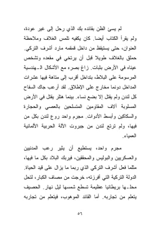 ‫ﻟﻡ ﻴﺴﺊ ﺍﻟﻅﻥ ﺒﻘﺎﺌﺩﻩ ﺒﻙ ﺍﻟﺫﻱ ﺭﺤل ﺇﻟﻰ ﻏﻴﺭ ﻋﻭﺩﺓ،‬
‫ﻭﻟﻡ ﻴﻘﺭﺃ ﺍﻟﻜﺘﺎﺏ ﺃﻴﻀﺎ. ﻜﺎﻥ ﻴﻜﻔﻴﻪ ﺘﻠﻤﺱ ﺍﻟﻐﻼﻑ ﻭﻤﻼﺤﻅﺔ‬
                             ‫ﹰ‬
‫ﺍﻟﻌﻨﻭﺍﻥ، ﺤﺘﻰ ﻴﺴﺘﻴﻘﻅ ﻤﻥ ﺩﺍﺨل ﻗﻤﻘﻤﻪ ﻤﺎﺭﺩ ﺃﺸﺭﻑ ﺍﻟﺘﺭﻜﻲ.‬
‫ﺤﻤﻠﻕ ﺒﺎﻟﻐﻼﻑ ﻁﻭﻴﻼ ﻗﺒل ﺃﻥ ﻴﺭﺘﺨﻲ ﻓﻲ ﻤﻘﻌﺩﻩ ﻭﺘﺸﺨﺹ‬
                            ‫ﹰ‬
‫ﻋﻴﻨﺎﻩ ﻓﻲ ﺍﻷﺭﺽ ﺒﺜﺒﺎﺕ. ﺯﺍﻍ ﺒﺼﺭﻩ ﻤﻊ ﺍﻷﺸﻜﺎل ﺍﻟـﻬﻨﺩﺴﻴﺔ‬
‫ﺍﻟﻤﺭﺴﻭﻤﺔ ﻋﻠﻰ ﺍﻟﺒﻼﻁ، ﺒﺘﺩﺍﺨل ﺃﻗﺭﺏ ﺇﻟﻰ ﻤﺘﺎﻫﺔ ﻓﻴﻬﺎ ﻋﺸﺭﺍﺕ‬
‫ﺍﻟﻤﺩﺍﺨل ﺩﻭﻨﻤﺎ ﻤﺨﺎﺭﺝ ﻋﻠﻰ ﺍﻹﻁﻼﻕ. ﻟﻘﺩ ﺃﺭﻋﺏ ﺠﺎﻙ ﺍﻟﺴﻔﺎﺡ‬
‫ﻜل ﻟﻨﺩﻥ ﻭﻟﻡ ﻴﻘﺘل ﺇﻻ ﺒﻀﻊ ﻨﺴﺎﺀ. ﺒﻴﻨﻤﺎ ﻫﺘﻠﺭ ﻴﻘﺘل ﻓﻲ ﺍﻷﺭﺽ‬
‫ﺍﻟﻤﺴﻠﻭﺒﺔ ﺁﻻﻑ ﺍﻟﻤﻘﺎﻭﻤﻴﻥ ﺍﻟﻤﺘﺴﻠﺤﻴﻥ ﺒﺎﻟﻌﺼﻲ ﻭﺍﻟﺤﺠﺎﺭﺓ‬
‫ﻭﺍﻟﺴﻜﺎﻜﻴﻥ ﻭﺃﺒﺴﻁ ﺍﻷﺩﻭﺍﺕ. ﻤﺠﺭﻡ ﻭﺍﺤﺩ ﺭ ‪‬ﻉ ﻟﻨﺩﻥ ﺒﻜل ﻤﻥ‬
             ‫ﻭ‬
‫ﻓﻴﻬﺎ، ﻭﻟﻡ ﺘﺭﺘﻊ ﻟﻨﺩﻥ ﻤﻥ ﺠﺒﺭﻭﺕ ﺍﻵﻟﺔ ﺍﻟﺤﺭﺒﻴﺔ ﺍﻷﻟﻤﺎﻨﻴﺔ‬
                                                ‫ﺍﻟﻌﻤﻴﺎﺀ.‬

‫ﻤﺠﺭﻡ ﻭﺍﺤﺩ، ﻴﺴﺘﻁﻴﻊ ﺃﻥ ﻴﺜﻴﺭ ﺭﻋﺏ ﺍﻟﻤﺩﻨﻴﻴﻥ‬
‫ﻭﺍﻟﻌﺴﻜﺭﻴﻴﻥ ﻭﺍﻟﺒﻭﻟﻴﺱ ﻭﺍﻟﻤﺤﻘﻘﻴﻥ، ﻓﻴﺭﺒﻙ ﺍﻟﺒﻼﺩ ﺒﻜل ﻤﺎ ﻓﻴﻬﺎ،‬
‫ﻤﺜﻠﻤﺎ ﻓﻌل ﺃﺸﺭﻑ ﺍﻟﺘﺭﻜﻲ ﺍﻟﺫﻱ ﺭﺒﻤﺎ ﻤﺎ ﻴﺯﺍل ﻋﻠﻰ ﻗﻴﺩ ﺍﻟﺤﻴﺎﺓ.‬
‫ﺍﻟﺩﻭﻟﺔ ﺍﻟﺘﺭﻜﻴﺔ ﺍﻟﺘﻲ ﺃﻓﺭﺯﺘﻪ، ﺨﺭﺠﺕ ﻤﻥ ﻤﺼﺎﻑ ﺍﻟﻜﺒﺎﺭ، ﻟﺘﺤل‬
‫ﻤﺤﻠـﻬﺎ ﺒﺭﻴﻁﺎﻨﻴﺎ ﻋﻅﻴﻤﺔ ﺘﺴﻁﻊ ﺸﻤﺴﻬﺎ ﻟﻴل ﻨﻬﺎﺭ. ﺍﻟﺤﺼﻴﻑ‬
‫ﻴﺘﻌﻠﻡ ﻤﻥ ﺘﺠﺎﺭﺒﻪ. ﺃﻤﺎ ﺍﻟﻘﺎﺌﺩ ﺍﻟﻤﻭﻫﻭﺏ، ﻓﻴﺘﻌﻠﻡ ﻤﻥ ﺘﺠﺎﺭﺒﻪ‬

                          ‫٦٥‬
 