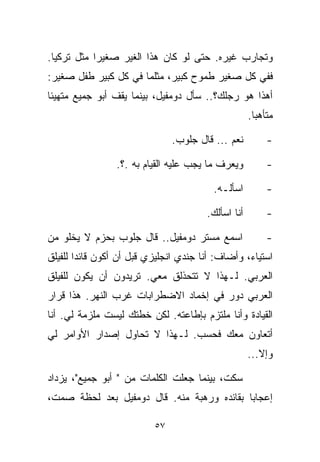 ‫ﻭﺘﺠﺎﺭﺏ ﻏﻴﺭﻩ. ﺤﺘﻰ ﻟﻭ ﻜﺎﻥ ﻫﺫﺍ ﺍﻟﻐﻴﺭ ﺼﻐﻴﺭﺍ ﻤﺜل ﺘﺭﻜﻴﺎ.‬
           ‫ﹰ‬
‫ﻓﻔﻲ ﻜل ﺼﻐﻴﺭ ﻁﻤﻭﺡ ﻜﺒﻴﺭ، ﻤﺜﻠﻤﺎ ﻓﻲ ﻜل ﻜﺒﻴﺭ ﻁﻔل ﺼﻐﻴﺭ:‬
‫ﺃﻫﺫﺍ ﻫﻭ ﺭﺠﻠﻙ؟.. ﺴﺄل ﺩﻭﻤﻔﻴل، ﺒﻴﻨﻤﺎ ﻴﻘﻑ ﺃﺒﻭ ﺠﻤﻴﻊ ﻤﺘﻬﻴﺌﺎ‬
‫ﹰ‬
                                                    ‫ﻤﺘﺄﻫﺒﺎ.‬
                                                     ‫ﹰ‬

                               ‫ﻨﻌﻡ ... ﻗﺎل ﺠﻠﻭﺏ.‬         ‫-‬

                 ‫ﻭﻴﻌﺭﻑ ﻤﺎ ﻴﺠﺏ ﻋﻠﻴﻪ ﺍﻟﻘﻴﺎﻡ ﺒﻪ .؟.‬         ‫-‬

                                         ‫ﺍﺴﺄﻟـﻪ.‬         ‫-‬

                                       ‫ﺃﻨﺎ ﺍﺴﺄﻟﻙ.‬        ‫-‬

‫ﺍﺴﻤﻊ ﻤﺴﺘﺭ ﺩﻭﻤﻔﻴل.. ﻗﺎل ﺠﻠﻭﺏ ﺒﺤﺯﻡ ﻻ ﻴﺨﻠﻭ ﻤﻥ‬               ‫-‬
‫ﺍﺴﺘﻴﺎﺀ، ﻭﺃﻀﺎﻑ: ﺃﻨﺎ ﺠﻨﺩﻱ ﺍﻨﺠﻠﻴﺯﻱ ﻗﺒل ﺃﻥ ﺃﻜﻭﻥ ﻗﺎﺌﺩﺍ ﻟﻠﻔﻴﻠﻕ‬
       ‫ﹰ‬
‫ﺍﻟﻌﺭﺒﻲ. ﻟـﻬﺫﺍ ﻻ ﺘﺘﺤﺫﻟﻕ ﻤﻌﻲ. ﺘﺭﻴﺩﻭﻥ ﺃﻥ ﻴﻜﻭﻥ ﻟﻠﻔﻴﻠﻕ‬
‫ﺍﻟﻌﺭﺒﻲ ﺩﻭﺭ ﻓﻲ ﺇﺨﻤﺎﺩ ﺍﻻﻀﻁﺭﺍﺒﺎﺕ ﻏﺭﺏ ﺍﻟﻨﻬﺭ. ﻫﺫﺍ ﻗﺭﺍﺭ‬
‫ﺍﻟﻘﻴﺎﺩﺓ ﻭﺃﻨﺎ ﻤﻠﺘﺯﻡ ﺒﺈﻁﺎﻋﺘﻪ. ﻟﻜﻥ ﺨﻁﺘﻙ ﻟﻴﺴﺕ ﻤﻠﺯﻤﺔ ﻟﻲ. ﺃﻨﺎ‬
‫ﺃﺘﻌﺎﻭﻥ ﻤﻌﻙ ﻓﺤﺴﺏ. ﻟـﻬﺫﺍ ﻻ ﺘﺤﺎﻭل ﺇﺼﺩﺍﺭ ﺍﻷﻭﺍﻤﺭ ﻟﻲ‬
                                                    ‫ﻭﺇﻻ...‬

‫ﺴﻜﺕ، ﺒﻴﻨﻤﺎ ﺠﻌﻠﺕ ﺍﻟﻜﻠﻤﺎﺕ ﻤﻥ " ﺃﺒﻭ ﺠﻤﻴﻊ"، ﻴﺯﺩﺍﺩ‬
‫ﺇﻋﺠﺎﺒﺎ ﺒﻘﺎﺌﺩﻩ ﻭﺭﻫﺒﺔ ﻤﻨﻪ. ﻗﺎل ﺩﻭﻤﻔﻴل ﺒﻌﺩ ﻟﺤﻅﺔ ﺼﻤﺕ،‬
                                           ‫ﹰ‬

                          ‫٧٥‬
 