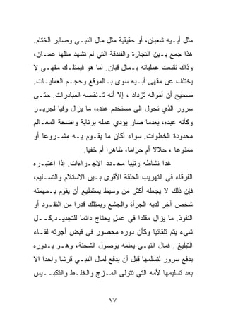 ‫ﻤﺜل ﺃﺒـﻴﻪ ﺸﻌﺒﺎﻥ، ﺃﻭ ﺤﻘﻴﻘﻴﺔ ﻤﺜل ﻤﺎل ﺍﻟﻨﺒـﻲ ﻭﺼﺎﺒﺭ ﺍﻟﺨﺘﺎﻡ.‬
‫ﻫﺫﺍ ﺠﻤﻊ ﺒـﻴﻥ ﺍﻟﺘﺠﺎﺭﺓ ﻭﺍﻟﻔﻨﺩﻗﺔ ﺍﻟﺘﻲ ﻟﻡ ﺘﺸﻬﺩ ﻤﺜﻠﻬﺎ ﻋﻤـﺎﻥ،‬
‫ﻭﺫﺍﻙ ﺘﻘﻨﻌﺕ ﻋﻤﻠﻴﺎﺘﻪ ﺒـﻤﺎل ﻗﺒﺎﻥ. ﺃﻤﺎ ﻫﻭ ﻓﻴﻤﺘﻠـﻙ ﻤﻘﻬـﻰ ﻻ‬
‫ﻴﺨﺘﻠﻑ ﻋﻥ ﻤﻘﻬﻰ ﺃﺒـﻴﻪ ﺴﻭﻯ ﺒـﺎﻟﻤﻭﻗﻊ ﻭﺤﺠـﻡ ﺍﻟﻌﻤﻠﻴـﺎﺕ.‬
‫ﺼﺤﻴﺢ ﺃﻥ ﺃﻤﻭﺍﻟﻪ ﺘﺯﺩﺍﺩ ، ﺇﻻ ﺃﻨﻪ ﺘـﻨﻘﺼﻪ ﺍﻟﻤﺒﺎﺩﺭﺍﺕ. ﺤﺘـﻰ‬
                           ‫ﹼ‬
‫ﺴﺭﻭﺭ ﺍﻟﺫﻱ ﺘﺤﻭل ﺍﻟﻰ ﻤﺴﺘﺨﺩﻡ ﻋﻨﺩﻩ، ﻤﺎ ﻴﺯﺍل ﻭﻓﻴﺎ ﻟﺠﺭﻴـﺭ‬
       ‫ﹰ‬
‫ﻭﻜﺄﻨﻪ ﻋﺒﺩﻩ، ﺒﻌﺩﻤﺎ ﺼﺎﺭ ﻴﺅﺩﻱ ﻋﻤﻠﻪ ﺒﺭﺘﺎﺒﺔ ﻭﺍﻀﺤﺔ ﺍﻟﻤﻌـﺎﻟﻡ‬
‫ﻤﺤﺩﻭﺩﺓ ﺍﻟﺨﻁﻭﺍﺕ. ﺴﻭﺍﺀ ﺃﻜﺎﻥ ﻤﺎ ﻴﻘـﻭﻡ ﺒـﻪ ﻤﺸـﺭﻭﻋﺎ ﺃﻭ‬
   ‫ﹰ‬
                 ‫ﻤﻤﻨﻭﻋﺎ ، ﺤﻼﻻ ﺃﻡ ﺤﺭﺍﻤﹰ، ﻅﺎﻫﺭﺍ ﺃﻡ ﺨﻔﻴﺎ.‬
                  ‫ﹰ‬       ‫ﹰ‬      ‫ﺎ‬        ‫ﹰ‬     ‫ﹰ‬
‫ﻏﺩﺍ ﻨﺸﺎﻁﻪ ﺭﺘﻴﺒﺎ ﻤﺤـﺩﺩ ﺍﻻﺠـﺭﺍﺀﺍﺕ. ﺇﺫﺍ ﺍﻋﺘﺒـﺭﻩ‬
                             ‫ﹰ‬
‫ﺍﻟﻔﺭﻗﺎﺀ ﻓﻲ ﺍﻟﺘﻬﺭﻴﺏ ﺍﻟﺤﻠﻘﺔ ﺍﻷﻗﻭﻯ ﺒـﻴﻥ ﺍﻻﺴﺘﻼﻡ ﻭﺍﻟﺘﺴـﻠﻴﻡ،‬
‫ﻓﺈﻥ ﺫﻟﻙ ﻻ ﻴﺠﻌﻠﻪ ﺃﻜﺜﺭ ﻤﻥ ﻭﺴﻴﻁ ﻴﺴﺘﻁﻴﻊ ﺃﻥ ﻴﻘﻭﻡ ﺒـﻤﻬﻤﺘﻪ‬
‫ﺸﺨﺹ ﺁﺨﺭ ﻟﺩﻴﻪ ﺍﻟﺠﺭﺃﺓ ﻭﺍﻟﺠﺸﻊ ﻭﻴﻤﺘﻠﻙ ﻗﺩﺭﺍ ﻤﻥ ﺍﻟﻨﻘـﻭﺩ ﺃﻭ‬
              ‫ﹰ‬
‫ﺍﻟﻨﻔﻭﺫ. ﻤﺎ ﻴﺯﺍل ﻤﻘﻠﺩﺍ ﻓﻲ ﻋﻤل ﻴﺤﺘﺎﺝ ﺩﺍﺌﻤﺎ ﻟﻠﺘﺠﺩﻴـﺩ.ﻜــل‬
              ‫ﹰ‬           ‫ٍ‬      ‫ﹰ‬
‫ﺸﻲﺀ ﻴﺘﻡ ﺘﻠﻘﺎﺌﻴﺎ ﻭﻜﺄﻥ ﺩﻭﺭﻩ ﻤﺤﺼﻭﺭ ﻓﻲ ﻗﺒﺽ ﺃﺠﺭﺘﻪ ﻟﻘـﺎﺀ‬
                                   ‫ﹰ‬
‫ﺍﻟﺘﺒﻠﻴﻎ . ﻓﻤﺎل ﺍﻟﻨﺒـﻲ ﻴﻌﻠﻤﻪ ﺒﻭﺼﻭل ﺍﻟﺸﺤﻨﺔ، ﻭﻫـﻭ ﺒـﺩﻭﺭﻩ‬
‫ﻴﺩﻓﻊ ﺴﺭﻭﺭ ﻟﺘﺴﻠﻤﻬﺎ ﻗﺒل ﺃﻥ ﻴﺩﻓﻊ ﻟﻤﺎل ﺍﻟﻨﺒـﻲ ﻗﺭﺸﺎ ﻭﺍﺤﺩﺍ ﺍﻻ‬
‫ﹰ ﹼ‬      ‫ﹰ‬
‫ﺒﻌﺩ ﺘﺴﻠﻴﻤﻬﺎ ﻷﻤﻪ ﺍﻟﺘﻲ ﺘﺘﻭﻟﻰ ﺍﻟﻤـﺯﺝ ﻭﺍﻟﺨﻠـﻁ ﻭﺍﻟﺘﻜﺒــﻴﺱ‬


                          ‫٧٧‬
 