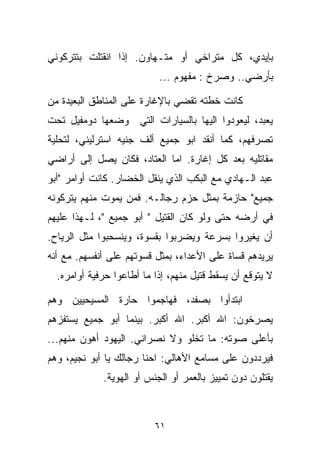 ‫ﺒﺈﻴﺩﻱ، ﻜل ﻤﺘﺭﺍﺨﻲ ﺃﻭ ﻤﺘـﻬﺎﻭﻥ. ﺇﺫﺍ ﺍﻨﻘﺘﻠﺕ ﺒﺘﺘﺭﻜﻭﻨﻲ‬
                           ‫ﺒﺄﺭﻀﻲ.. ﻭﺼﺭﺥ : ﻤﻔﻬﻭﻡ ...‬

‫ﻜﺎﻨﺕ ﺨﻁﺘﻪ ﺘﻘﻀﻲ ﺒﺎﻹﻏﺎﺭﺓ ﻋﻠﻰ ﺍﻟﻤﻨﺎﻁﻕ ﺍﻟﺒﻌﻴﺩﺓ ﻤﻥ‬
‫ﻴﻌﺒﺩ، ﻟﻴﻌﻭﺩﻭﺍ ﺍﻟﻴﻬﺎ ﺒﺎﻟﺴﻴﺎﺭﺍﺕ ﺍﻟﺘﻲ ﻭﻀﻌﻬﺎ ﺩﻭﻤﻔﻴل ﺘﺤﺕ‬
‫ﺘﺼﺭﻓﻬﻡ، ﻜﻤﺎ ﺃﻨﻘﺩ ﺍﺒﻭ ﺠﻤﻴﻊ ﺃﻟﻑ ﺠﻨﻴﻪ ﺍﺴﺘﺭﻟﻴﻨﻲ، ﻟﺘﺤﻠﻴﺔ‬
‫ﻤﻘﺎﺘﻠﻴﻪ ﺒﻌﺩ ﻜل ﺇﻏﺎﺭﺓ. ﺍﻤﺎ ﺍﻟﻌﺘﺎﺩ، ﻓﻜﺎﻥ ﻴﺼل ﺇﻟﻰ ﺃﺭﺍﻀﻲ‬
‫ﻋﺒﺩ ﺍﻟـﻬﺎﺩﻱ ﻤﻊ ﺍﻟﺒﻜﺏ ﺍﻟﺫﻱ ﻴﻨﻘل ﺍﻟﺨﻀﺎﺭ. ﻜﺎﻨﺕ ﺃﻭﺍﻤﺭ "ﺃﺒﻭ‬
‫ﺠﻤﻴﻊ" ﺤﺎﺯﻤﺔ ﺒﻤﺜل ﺤﺯﻡ ﺭﺠﺎﻟـﻪ. ﻓﻤﻥ ﻴﻤﻭﺕ ﻤﻨﻬﻡ ﻴﺘﺭﻜﻭﻨﻪ‬
‫ﻓﻲ ﺃﺭﻀﻪ ﺤﺘﻰ ﻭﻟﻭ ﻜﺎﻥ ﺍﻟﻘﺘﻴل " ﺃﺒﻭ ﺠﻤﻴﻊ "، ﻟـﻬﺫﺍ ﻋﻠﻴﻬﻡ‬
‫ﺃﻥ ﻴﻐﻴﺭﻭﺍ ﺒﺴﺭﻋﺔ ﻭﻴﻀﺭﺒﻭﺍ ﺒﻘﺴﻭﺓ، ﻭﻴﻨﺴﺤﺒﻭﺍ ﻤﺜل ﺍﻟﺭﻴﺎﺡ.‬
‫ﻴﺭﻴﺩﻫﻡ ﻗﺴﺎﺓ ﻋﻠﻰ ﺍﻷﻋﺩﺍﺀ، ﺒﻤﺜل ﻗﺴﻭﺘﻬﻡ ﻋﻠﻰ ﺃﻨﻔﺴﻬﻡ. ﻤﻊ ﺃﻨﻪ‬
  ‫ﻻ ﻴﺘﻭﻗﻊ ﺃﻥ ﻴﺴﻘﻁ ﻗﺘﻴل ﻤﻨﻬﻡ، ﺇﺫﺍ ﻤﺎ ﺃﻁﺎﻋﻭﺍ ﺤﺭﻓﻴﺔ ﺃﻭﺍﻤﺭﻩ.‬

‫ﺍﺒﺘﺩﺃﻭﺍ ﺒﺼﻔﺩ، ﻓﻬﺎﺠﻤﻭﺍ ﺤﺎﺭﺓ ﺍﻟﻤﺴﻴﺤﻴﻴﻥ ﻭﻫﻡ‬
‫ﻴﺼﺭﺨﻭﻥ: ﺍﷲ ﺃﻜﺒﺭ. ﺍﷲ ﺃﻜﺒﺭ. ﺒﻴﻨﻤﺎ ﺃﺒﻭ ﺠﻤﻴﻊ ﻴﺴﺘﻔﺯﻫﻡ‬
‫ﺒﺄﻋﻠﻰ ﺼﻭﺘﻪ: ﻤﺎ ﺘﺨﻠﻭ ﻭﻻ ﻨﺼﺭﺍﻨﻲ. ﺍﻟﻴﻬﻭﺩ ﺃﻫﻭﻥ ﻤﻨﻬﻡ...‬
‫ﻓﻴﺭﺩﺩﻭﻥ ﻋﻠﻰ ﻤﺴﺎﻤﻊ ﺍﻷﻫﺎﻟﻲ: ﺍﺤﻨﺎ ﺭﺠﺎﻟﻙ ﻴﺎ ﺃﺒﻭ ﻨﺠﻴﻡ، ﻭﻫﻡ‬
             ‫ﻴﻘﺘﻠﻭﻥ ﺩﻭﻥ ﺘﻤﻴﻴﺯ ﺒﺎﻟﻌﻤﺭ ﺃﻭ ﺍﻟﺠﻨﺱ ﺃﻭ ﺍﻟﻬﻭﻴﺔ.‬



                          ‫١٦‬
 