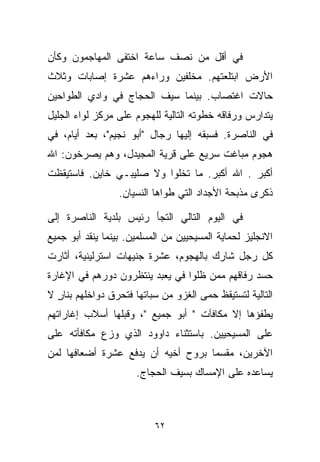 ‫ﻓﻲ ﺃﻗل ﻤﻥ ﻨﺼﻑ ﺴﺎﻋﺔ ﺍﺨﺘﻔﻰ ﺍﻟﻤﻬﺎﺠﻤﻭﻥ ﻭﻜﺄﻥ‬
‫ﺍﻷﺭﺽ ﺍﺒﺘﻠﻌﺘﻬﻡ. ﻤﺨﻠﻔﻴﻥ ﻭﺭﺍﺀﻫﻡ ﻋﺸﺭﺓ ﺇﺼﺎﺒﺎﺕ ﻭﺜﻼﺙ‬
‫ﺤﺎﻻﺕ ﺍﻏﺘﺼﺎﺏ. ﺒﻴﻨﻤﺎ ﺴﻴﻑ ﺍﻟﺤﺠﺎﺝ ﻓﻲ ﻭﺍﺩﻱ ﺍﻟﻁﻭﺍﺤﻴﻥ‬
‫ﻴﺘﺩﺍﺭﺱ ﻭﺭﻓﺎﻗﻪ ﺨﻁﻭﺘﻪ ﺍﻟﺘﺎﻟﻴﺔ ﻟﻠﻬﺠﻭﻡ ﻋﻠﻰ ﻤﺭﻜﺯ ﻟﻭﺍﺀ ﺍﻟﺠﻠﻴل‬
‫ﻓﻲ ﺍﻟﻨﺎﺼﺭﺓ. ﻓﺴﺒﻘﻪ ﺇﻟﻴﻬﺎ ﺭﺠﺎل "ﺃﺒﻭ ﻨﺠﻴﻡ"، ﺒﻌﺩ ﺃﻴﺎﻡ، ﻓﻲ‬
‫ﻫﺠﻭﻡ ﻤﺒﺎﻏﺕ ﺴﺭﻴﻊ ﻋﻠﻰ ﻗﺭﻴﺔ ﺍﻟﻤﺠﻴﺩل، ﻭﻫﻡ ﻴﺼﺭﺨﻭﻥ: ﺍﷲ‬
‫ﺃﻜﺒﺭ . ﺍﷲ ﺃﻜﺒﺭ. ﻤﺎ ﺘﺨﻠﻭﺍ ﻭﻻ ﺼﻠﻴﺒـﻲ ﺨﺎﻴﻥ. ﻓﺎﺴﺘﻴﻘﻅﺕ‬
                  ‫ﺫﻜﺭﻯ ﻤﺫﺒﺤﺔ ﺍﻷﺠﺩﺍﺩ ﺍﻟﺘﻲ ﻁﻭﺍﻫﺎ ﺍﻟﻨﺴﻴﺎﻥ.‬

‫ﻓﻲ ﺍﻟﻴﻭﻡ ﺍﻟﺘﺎﻟﻲ ﺍﻟﺘﺠﺄ ﺭﺌﻴﺱ ﺒﻠﺩﻴﺔ ﺍﻟﻨﺎﺼﺭﺓ ﺇﻟﻰ‬
‫ﺍﻻﻨﺠﻠﻴﺯ ﻟﺤﻤﺎﻴﺔ ﺍﻟﻤﺴﻴﺤﻴﻴﻥ ﻤﻥ ﺍﻟﻤﺴﻠﻤﻴﻥ. ﺒﻴﻨﻤﺎ ﻴﻨﻘﺩ ﺃﺒﻭ ﺠﻤﻴﻊ‬
‫ﻜل ﺭﺠل ﺸﺎﺭﻙ ﺒﺎﻟﻬﺠﻭﻡ، ﻋﺸﺭﺓ ﺠﻨﻴﻬﺎﺕ ﺍﺴﺘﺭﻟﻴﻨﻴﺔ، ﺃﺜﺎﺭﺕ‬
‫ﺤﺴﺩ ﺭﻓﺎﻗﻬﻡ ﻤﻤﻥ ﻅﻠﻭﺍ ﻓﻲ ﻴﻌﺒﺩ ﻴﻨﺘﻅﺭﻭﻥ ﺩﻭﺭﻫﻡ ﻓﻲ ﺍﻹﻏﺎﺭﺓ‬
‫ﺍﻟﺘﺎﻟﻴﺔ ﻟﺘﺴﺘﻴﻘﻅ ﺤﻤﻰ ﺍﻟﻐﺯﻭ ﻤﻥ ﺴﺒﺎﺘﻬﺎ ﻓﺘﺤﺭﻕ ﺩﻭﺍﺨﻠﻬﻡ ﺒﻨﺎﺭ ﻻ‬
  ‫ٍ‬
‫ﻴﻁﻔﺅﻫﺎ ﺇﻻ ﻤﻜﺎﻓﺂﺕ " ﺃﺒﻭ ﺠﻤﻴﻊ "، ﻭﻗﺒﻠﻬﺎ ﺃﺴﻼﺏ ﺇﻏﺎﺭﺍﺘﻬﻡ‬
‫ﻋﻠﻰ ﺍﻟﻤﺴﻴﺤﻴﻴﻥ. ﺒﺎﺴﺘﺜﻨﺎﺀ ﺩﺍﻭﻭﺩ ﺍﻟﺫﻱ ﻭ ‪‬ﻉ ﻤﻜﺎﻓﺄﺘﻪ ﻋﻠﻰ‬
             ‫ﺯ‬
‫ﺍﻵﺨﺭﻴﻥ، ﻤﻘﺴﻤﺎ ﺒﺭﻭﺡ ﺃﺨﻴﻪ ﺃﻥ ﻴﺩﻓﻊ ﻋﺸﺭﺓ ﺃﻀﻌﺎﻓﻬﺎ ﻟﻤﻥ‬
                                   ‫ﹰ‬
                      ‫ﻴﺴﺎﻋﺩﻩ ﻋﻠﻰ ﺍﻹﻤﺴﺎﻙ ﺒﺴﻴﻑ ﺍﻟﺤﺠﺎﺝ.‬



                           ‫٢٦‬
 