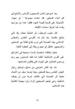 ‫ﺒﻌﺩ ﺃﺴﺒﻭﻋﻴﻥ ﺘﻨﺎﺩﻯ ﺍﻟﻤﺴﻴﺤﻴﻭﻥ ﻟﻠﺘﺭﺍﺹ ﻭﺍﻟﺘﺴﻠﺢ ﻓﻲ‬
‫ﻜل ﺃﻨﺤﺎﺀ ﻓﻠﺴﻁﻴﻥ. ﻓﻘﺩ ﺍﻋﺘﺩﺕ ﻤﺠﻤﻭﻋﺔ " ﺃﺒﻭ ﻨﺠﻴﻡ"،‬
‫ﺍﻷﺼﻭﻟﻴﺔ ﻋﻠﻰ ﻗﺩﺴﻴﺔ ﻜﻨﻴﺴﺔ ﺍﻟﻤﻬﺩ، ﻓﻘﺘﻠﻭﺍ ﻋﺩﺩﺍ ﻤﻥ ﺤﺭﺍﺴﻬﺎ‬
          ‫ﹰ‬
                        ‫ﻭﻗﺴﹰ، ﻜﻤﺎ ﺃﺤﺭﻗﻭﺍ ﻤﻨﺎﻤﺎﺕ ﺍﻷﻗﺒﺎﻁ.‬
                                                   ‫ﺎ‬

‫ﻗﺎل ﺠﻠﻭﺏ ﻟﺩﻭﻤﻔﻴل، ﺒﺄﻥ ﺍﻟﻌﻤﻠﻴﺔ ﺤﻤﻘﺎﺀ ﻭﻗﺩ ﺘﺄﺘﻲ‬
‫ﺒﻨﺘﺎﺌﺞ ﻋﻜﺴﻴﺔ. ﺒﻌﺩ ﺃﻴﺎﻡ ﻨﺩﺩ ﺍﻟﻜﺭﺴﻲ ﺍﻟﻤﻘﺩﺱ ﻭﺍﻟﻤﺠﻠﺱ‬
‫ﺍﻹﺴﻼﻤﻲ ﺒﻬﺫﻩ ﺍﻟﻌﺼﺎﺒﺔ ﺍﻟﺘﻲ ﺘﺭﻭﻡ ﺇﻴﻘﺎﻉ ﺍﻟﻔﺘﻨﺔ ﺒﻴﻥ ﺍﻟﻤﺴﻠﻤﻴﻥ‬
    ‫ﻭﺍﻟﻤﺴﻴﺤﻴﻴﻥ. ﻓﺎﻨﺘﻘل ﺃﺒﻭ ﻨﺠﻴﻡ ﻭﺭﺠﺎﻟﻪ ﺇﻟﻰ ﺍﻟﺨﻁﻭﺓ ﺍﻟﺘﺎﻟﻴﺔ.‬

‫ﺤﻤﻠﻭﺍ ﺒﻁﺎﻗﺎﺕ ﺸﺨﺼﻴﺔ ﺒﺄﺴﻤﺎﺀ ﻤﺴﻴﺤﻴﺔ ﻓﻲ ﺇﻏﺎﺭﺍﺘﻬﻡ‬
‫ﻋﻠﻰ ﺍﻟﻘﺭﻯ ﺍﻹﺴﻼﻤﻴﺔ ﺍﻨﺘﻘﺎﻤﺎ ﻟﻤﺎ ﻓﻌﻠﻪ ﺍﻟﻤﺴﻠﻤﻭﻥ ﺒﻬﻡ ﻭﻫﻡ‬
                          ‫ﹰ‬
      ‫ﻴﺭﺴﻤﻭﻥ ﺍﻟﺼﻠﺒﺎﻥ ﻋﻠﻰ ﺍﻟﺒﻴﻭﺕ ﺍﻟﺘﻲ ﻴﻔﺘﻜﻭﻥ ﺒﺄﺼﺤﺎﺒﻬﺎ.‬

‫ﻋﺎﺩ ﻋﺒﺩ ﺍﻟﻘﺎﺩﺭ ﺍﻟﺤﺴﻴﻨﻲ ﻤﻥ ﺩﻤﺸﻕ، ﻟﻴﺴﺘﻨﻔﺭ ﺭﺠﺎل‬
‫ﺍﻟﺠﻴﺵ ﺍﻟﻤﻘﺩﺱ ﻭﺴﻁ ﻓﻠﺴﻁﻴﻥ، ﺒﻴﻨﻤﺎ ﻴﺘﻭﺠﻪ ﺴﻴﻑ ﻤﻥ ﺍﻟﺸﻤﺎل‬
‫ﻤﺘﺘﺒﻌﺎ ﺃﺜﺭ ﺍﻟﻌﺼﺎﺒﺔ ﺍﻟﺘﻲ ﺍﻨﻜﺸﻑ ﺃﻤﺭﻫﺎ ﺩﻭﻥ ﺃﻥ ﻴﺘﻭﻗﻑ‬
                                          ‫ﹰ‬
‫ﻨﺸﺎﻁﻬﺎ، ﻭﻫﻲ ﺘﻬﺎﺠﻡ ﺍﻟﻤﺴﻴﺤﻴﻴﻥ ﺘﺎﺭﺓ، ﻭﺘﺭﺩ ﺒﻬﺠﻤﺔ ﺍﻨﺘﻘﺎﻤﻴﺔ‬
                                            ‫ﻀﺩ ﺍﻟﻤﺴﻠﻤﻴﻥ.‬




                           ‫٣٦‬
 