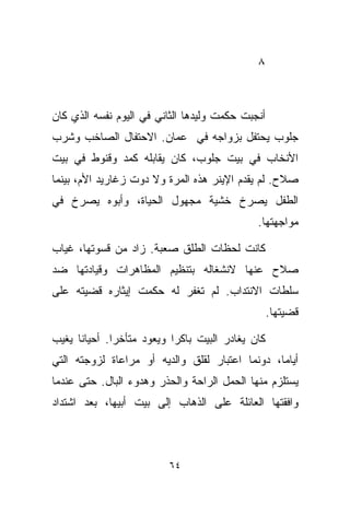 ‫٨‬



‫ﺃﻨﺠﺒﺕ ﺤﻜﻤﺕ ﻭﻟﻴﺩﻫﺎ ﺍﻟﺜﺎﻨﻲ ﻓﻲ ﺍﻟﻴﻭﻡ ﻨﻔﺴﻪ ﺍﻟﺫﻱ ﻜﺎﻥ‬
‫ﺠﻠﻭﺏ ﻴﺤﺘﻔل ﺒﺯﻭﺍﺠﻪ ﻓﻲ ﻋﻤﺎﻥ. ﺍﻻﺤﺘﻔﺎل ﺍﻟﺼﺎﺨﺏ ﻭﺸﺭﺏ‬
‫ﺍﻷﻨﺨﺎﺏ ﻓﻲ ﺒﻴﺕ ﺠﻠﻭﺏ، ﻜﺎﻥ ﻴﻘﺎﺒﻠﻪ ﻜﻤﺩ ﻭﻗﻨﻭﻁ ﻓﻲ ﺒﻴﺕ‬
‫ﺼﻼﺡ. ﻟﻡ ﻴﻘﺩﻡ ﺍﻹﻴﻨﺭ ﻫﺫﻩ ﺍﻟﻤﺭﺓ ﻭﻻ ﺩ ‪‬ﺕ ﺯﻏﺎﺭﻴﺩ ﺍﻷﻡ، ﺒﻴﻨﻤﺎ‬
                   ‫ﻭ‬
‫ﺍﻟﻁﻔل ﻴﺼﺭﺥ ﺨﺸﻴﺔ ﻤﺠﻬﻭل ﺍﻟﺤﻴﺎﺓ، ﻭﺃﺒﻭﻩ ﻴﺼﺭﺥ ﻓﻲ‬
                                             ‫ﻤﻭﺍﺠﻬﺘﻬﺎ.‬

‫ﻜﺎﻨﺕ ﻟﺤﻅﺎﺕ ﺍﻟﻁﻠﻕ ﺼﻌﺒﺔ. ﺯﺍﺩ ﻤﻥ ﻗﺴﻭﺘﻬﺎ، ﻏﻴﺎﺏ‬
‫ﺼﻼﺡ ﻋﻨﻬﺎ ﻻﻨﺸﻐﺎﻟﻪ ﺒﺘﻨﻅﻴﻡ ﺍﻟﻤﻅﺎﻫﺭﺍﺕ ﻭﻗﻴﺎﺩﺘﻬﺎ ﻀﺩ‬
‫ﺴﻠﻁﺎﺕ ﺍﻻﻨﺘﺩﺍﺏ. ﻟﻡ ﺘﻐﻔﺭ ﻟﻪ ﺤﻜﻤﺕ ﺇﻴﺜﺎﺭﻩ ﻗﻀﻴﺘﻪ ﻋﻠﻰ‬
                                                  ‫ﻗﻀﻴﺘﻬﺎ.‬

‫ﻜﺎﻥ ﻴﻐﺎﺩﺭ ﺍﻟﺒﻴﺕ ﺒﺎﻜﺭﺍ ﻭﻴﻌﻭﺩ ﻤﺘﺄﺨﺭﺍ. ﺃﺤﻴﺎﻨﺎ ﻴﻐﻴﺏ‬
     ‫ﹰ‬       ‫ﹰ‬            ‫ﹰ‬
‫ﺃﻴﺎﻤﹰ، ﺩﻭﻨﻤﺎ ﺍﻋﺘﺒﺎﺭ ﻟﻘﻠﻕ ﻭﺍﻟﺩﻴﻪ ﺃﻭ ﻤﺭﺍﻋﺎﺓ ﻟﺯﻭﺠﺘﻪ ﺍﻟﺘﻲ‬
                                                ‫ﺎ‬
‫ﻴﺴﺘﻠﺯﻡ ﻤﻨﻬﺎ ﺍﻟﺤﻤل ﺍﻟﺭﺍﺤﺔ ﻭﺍﻟﺤﺫﺭ ﻭﻫﺩﻭﺀ ﺍﻟﺒﺎل. ﺤﺘﻰ ﻋﻨﺩﻤﺎ‬
‫ﻭﺍﻓﻘﺘﻬﺎ ﺍﻟﻌﺎﺌﻠﺔ ﻋﻠﻰ ﺍﻟﺫﻫﺎﺏ ﺇﻟﻰ ﺒﻴﺕ ﺃﺒﻴﻬﺎ، ﺒﻌﺩ ﺍﺸﺘﺩﺍﺩ‬



                         ‫٤٦‬
 