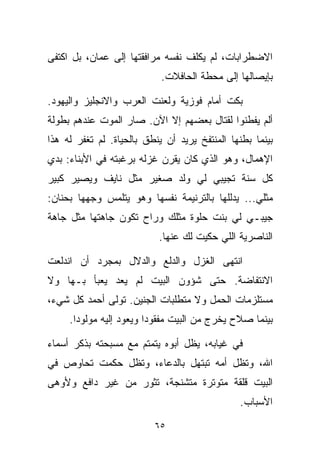 ‫ﺍﻻﻀﻁﺭﺍﺒﺎﺕ، ﻟﻡ ﻴﻜﻠﻑ ﻨﻔﺴﻪ ﻤﺭﺍﻓﻘﺘﻬﺎ ﺇﻟﻰ ﻋﻤﺎﻥ، ﺒل ﺍﻜﺘﻔﻰ‬
                            ‫ﺒﺈﻴﺼﺎﻟﻬﺎ ﺇﻟﻰ ﻤﺤﻁﺔ ﺍﻟﺤﺎﻓﻼﺕ.‬

‫ﺒﻜﺕ ﺃﻤﺎﻡ ﻓﻭﺯﻴﺔ ﻭﻟﻌﻨﺕ ﺍﻟﻌﺭﺏ ﻭﺍﻻﻨﺠﻠﻴﺯ ﻭﺍﻟﻴﻬﻭﺩ.‬
‫ﺃﻟﻡ ﻴﻔﻁﻨﻭﺍ ﻟﻘﺘﺎل ﺒﻌﻀﻬﻡ ﺇﻻ ﺍﻵﻥ. ﺼﺎﺭ ﺍﻟﻤﻭﺕ ﻋﻨﺩﻫﻡ ﺒﻁﻭﻟﺔ‬
‫ﺒﻴﻨﻤﺎ ﺒﻁﻨﻬﺎ ﺍﻟﻤﻨﺘﻔﺦ ﻴﺭﻴﺩ ﺃﻥ ﻴﻨﻁﻕ ﺒﺎﻟﺤﻴﺎﺓ. ﻟﻡ ﺘﻐﻔﺭ ﻟﻪ ﻫﺫﺍ‬
‫ﺍﻹﻫﻤﺎل، ﻭﻫﻭ ﺍﻟﺫﻱ ﻜﺎﻥ ﻴﻘﺭﻥ ﻏﺯﻟﻪ ﺒﺭﻏﺒﺘﻪ ﻓﻲ ﺍﻷﺒﻨﺎﺀ: ﺒﺩﻱ‬
‫ﻜل ﺴﻨﺔ ﺘﺠﻴﺒﻲ ﻟﻲ ﻭﻟﺩ ﺼﻐﻴﺭ ﻤﺜل ﻨﺎﻴﻑ ﻭﻴﺼﻴﺭ ﻜﺒﻴﺭ‬
‫ﻤﺜﻠﻲ... ﻴﺩﻟﻠﻬﺎ ﺒﺎﻟﺘﺭﻨﻴﻤﺔ ﻨﻔﺴﻬﺎ ﻭﻫﻭ ﻴﺘﻠﻤﺱ ﻭﺠﻬﻬﺎ ﺒﺤﻨﺎﻥ:‬
‫ﺠﻴﺒـﻲ ﻟﻲ ﺒﻨﺕ ﺤﻠﻭﺓ ﻤﺜﻠﻙ ﻭﺭﺍﺡ ﺘﻜﻭﻥ ﺠﺎﻫﺘﻬﺎ ﻤﺜل ﺠﺎﻫﺔ‬
                           ‫ﺍﻟﻨﺎﺼﺭﻴﺔ ﺍﻟﻠﻲ ﺤﻜﻴﺕ ﻟﻙ ﻋﻨﻬﺎ.‬

‫ﺍﻨﺘﻬﻰ ﺍﻟﻐﺯل ﻭﺍﻟﺩﻟﻊ ﻭﺍﻟﺩﻻل ﺒﻤﺠﺭﺩ ﺃﻥ ﺍﻨﺩﻟﻌﺕ‬
‫ﺍﻻﻨﺘﻔﺎﻀﺔ. ﺤﺘﻰ ﺸﺅﻭﻥ ﺍﻟﺒﻴﺕ ﻟﻡ ﻴﻌﺩ ﻴﻌﺒﺄ ﺒـﻬﺎ ﻭﻻ‬
‫ﻤﺴﺘﻠﺯﻤﺎﺕ ﺍﻟﺤﻤل ﻭﻻ ﻤﺘﻁﻠﺒﺎﺕ ﺍﻟﺠﻨﻴﻥ. ﺘﻭﻟﻰ ﺃﺤﻤﺩ ﻜل ﺸﻲﺀ،‬
     ‫ﺒﻴﻨﻤﺎ ﺼﻼﺡ ﻴﺨﺭﺝ ﻤﻥ ﺍﻟﺒﻴﺕ ﻤﻔﻘﻭﺩﺍ ﻭﻴﻌﻭﺩ ﺇﻟﻴﻪ ﻤﻭﻟﻭﺩﺍ.‬
      ‫ﹰ‬                 ‫ﹰ‬

‫ﻓﻲ ﻏﻴﺎﺒﻪ، ﻴﻅل ﺃﺒﻭﻩ ﻴﺘﻤﺘﻡ ﻤﻊ ﻤﺴﺒﺤﺘﻪ ﺒﺫﻜﺭ ﺃﺴﻤﺎﺀ‬
‫ﺍﷲ، ﻭﺘﻅل ﺃﻤﻪ ﺘﺒﺘﻬل ﺒﺎﻟﺩﻋﺎﺀ، ﻭﺘﻅل ﺤﻜﻤﺕ ﺘﺤﺎﻭﺹ ﻓﻲ‬
‫ﺍﻟﺒﻴﺕ ﻗﻠﻘﺔ ﻤﺘﻭﺘﺭﺓ ﻤﺘﺸﻨﺠﺔ، ﺘﺜﻭﺭ ﻤﻥ ﻏﻴﺭ ﺩﺍﻓﻊ ﻭﻷﻭﻫﻰ‬
                                               ‫ﺍﻷﺴﺒﺎﺏ.‬

                          ‫٥٦‬
 