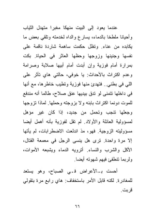 ‫ﻋﻨﺩﻤﺎ ﻴﻌﻭﺩ ﺇﻟﻰ ﺍﻟﺒﻴﺕ ﻤﻨﻬﻜﺎ ﻤﻐﺒﺭﺍ ﻤﺘﻬﺩل ﺍﻟﺜﻴﺎﺏ‬
             ‫ﹰ‬     ‫ﹰ‬
‫ﻭﺃﺤﻴﺎﻨﺎ ﻤﻠﻁﺨﺎ ﺒﺎﻟﺩﻤﺎﺀ، ﻴﺴﺎﺭﻉ ﻭﺍﻟﺩﺍﻩ ﻟﺨﺩﻤﺘﻪ ﻭﺘﻠﻘﻲ ﺒﻌﺽ ﻤﺎ‬
                                          ‫ﹰ‬     ‫ﹰ‬
‫ﻴﻜﺎﺒﺩﻩ ﻤﻥ ﻋﻨﺎﺀ. ﻭﺘﻅل ﺤﻜﻤﺕ ﺴﺎﻫﻤﺔ ﺸﺎﺭﺩﺓ ﻨﺎﻗﻤﺔ ﻋﻠﻰ‬
‫ﻨﻔﺴﻬﺎ ﻭﺠﻨﻴﻨﻬﺎ ﻭﺯﻭﺠﻬﺎ ﻭﺤﻅﻬﺎ ﺍﻟﻌﺎﺜﺭ ﻓﻲ ﺍﻟﺤﻴﺎﺓ. ﺒﻜﺕ‬
‫ﺒﻤﺭﺍﺭﺓ ﺃﻤﺎﻡ ﻓﻭﺯﻴﺔ ﻭﺇﻥ ﺃﺒﺩﺕ ﺃﻤﺎﻡ ﺃﺒﻴﻬﺎ ﺼﻼﺒﺔ ﻭﺼﺭﺍﻤﺔ‬
‫ﻭﻋﺩﻡ ﺍﻜﺘﺭﺍﺙ ﺒﺎﻷﺤﺩﺍﺙ: ﻴﺎ ﺨﻭﻓﻲ، ﺤﺎﻟﺘﻲ ﻫﺎﻱ ﺘﺄﺜﺭ ﻋﻠﻰ‬
‫ﺍﻟﻠﻲ ﻓﻲ ﺒﻁﻨﻲ.. ﻓﺘﻬﺩﺉ ﻤﻨﻬﺎ ﻓﻭﺯﻴﺔ ﻭﺘﻁﻴﺏ ﺨﺎﻁﺭﻫﺎ، ﻤﻊ ﺃﻨﻬﺎ‬
‫ﻓﻲ ﺩﺍﺨﻠﻬﺎ ﺘﺘﻤﻨﻰ ﻟﻭ ﺘﺩﻕ ﺒﻴﺩﻴﻬﺎ ﻋﻨﻕ ﺼﻼﺡ، ﻁﺎﻟﻤﺎ ﺃﻨﻪ ﻤﻨﺩﻓﻊ‬
‫ﻟﻠﻤﻭﺕ ﺩﻭﻨﻤﺎ ﺍﻜﺘﺭﺍﺙ ﺒﺎﺒﻨﻪ ﻭﻻ ﺒﺯﻭﺠﺘﻪ ﻭﺤﻤﻠﻬﺎ. ﻟﻤﺎﺫﺍ ﺘﺯﻭﺠﻬﺎ‬
‫ﻭﺠﻌﻠﻬﺎ ﺘﻨﺠﺏ ﻭﺘﺤﻤل ﻤﻥ ﺠﺩﻴﺩ، ﺇﺫﺍ ﻜﺎﻥ ﻏﻴﺭ ﻤﺅﻫل‬
‫ﻟﻤﺴﺅﻭﻟﻴﺔ ﺍﻟﻌﺎﺌﻠﺔ ﻭﺍﻷﻭﻻﺩ. ﻟﻡ ﺘﻘل ﻟﻔﻭﺯﻴﺔ ﺒﺄﻨﻪ ﺃﻫﻤل ﺃﻴﻀﺎ‬
‫ﹰ‬
‫ﻤﺴﺅﻭﻟﻴﺘﻪ ﺍﻟﺯﻭﺠﻴﺔ. ﻓﻬﻭ، ﻤﺫ ﺍﻨﺩﻟﻌﺕ ﺍﻻﻀﻁﺭﺍﺒﺎﺕ، ﻟﻡ ﻴﺄﺘﻬﺎ‬
‫ﺇﻻ ﻤﺭﺓ ﻭﺍﺤﺩﺓ. ﺘﺭﻯ ﻫل ﻴﻨﺴﻰ ﺍﻟﺭﺠل ﻓﻲ ﻤﻌﻤﻌﺔ ﺍﻟﻘﺘﺎل،‬
‫ﺍﻷﻜل ﻭﺍﻟﺸﺭﺏ ﻭﺍﻟﻨﺴﺎﺀ. ﺃﺘﺭﻭﻴﻪ ﺍﻟﺩﻤﺎﺀ ﻭﻴﺸﺒﻌﻪ ﺍﻷﻤﻭﺍﺕ،‬
                         ‫ﻭﻟﺭﺒﻤﺎ ﺘﻨﻁﻔﺊ ﻓﻴﻬﻡ ﺸﻬﻭﺘﻪ ﺃﻴﻀﺎ.‬
                          ‫ﹰ‬

‫ﺃﺤﺴﺕ ﺒـﺎﻷﻋﺭﺍﺽ ﻓـﻲ ﺍﻟﺼﺒﺎﺡ، ﻭﻫﻭ ﻴﺴﺘﻌﺩ‬
‫ﻟﻠﻤﻐﺎﺩﺭﺓ. ﻟﻜﻨﻪ ﻗﺎﺒل ﺍﻷﻤﺭ ﺒﺎﺴﺘﺨﻔﺎﻑ: ﻫﺎﻱ ﺭﺍﺒﻊ ﻤ ‪‬ﺓ ﺒﺘﻘﻭﻟﻲ‬
        ‫ﺭ‬
                                                 ‫ﻗﺭﺒﺕ.‬
                                                    ‫‪‬‬

                          ‫٦٦‬
 