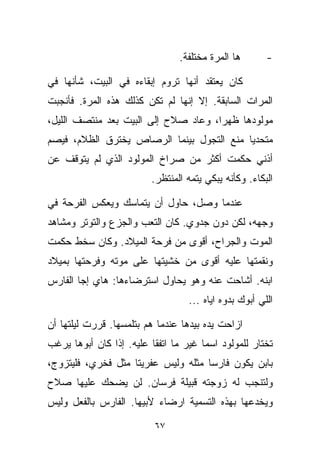 ‫ﻫﺎ ﺍﻟﻤ ‪‬ﺓ ﻤﺨﺘﻠﻔﺔ.‬
                                         ‫ﺭ‬               ‫-‬

‫ﻜﺎﻥ ﻴﻌﺘﻘﺩ ﺃﻨﻬﺎ ﺘﺭﻭﻡ ﺇﺒﻘﺎﺀﻩ ﻓﻲ ﺍﻟﺒﻴﺕ، ﺸﺄﻨﻬﺎ ﻓﻲ‬
‫ﺍﻟﻤﺭﺍﺕ ﺍﻟﺴﺎﺒﻘﺔ. ﺇﻻ ﺇﻨﻬﺎ ﻟﻡ ﺘﻜﻥ ﻜﺫﻟﻙ ﻫﺫﻩ ﺍﻟﻤ ‪‬ﺓ. ﻓﺄﻨﺠﺒﺕ‬
         ‫ﺭ‬
‫ﻤﻭﻟﻭﺩﻫﺎ ﻅﻬﺭﹰ، ﻭﻋﺎﺩ ﺼﻼﺡ ﺇﻟﻰ ﺍﻟﺒﻴﺕ ﺒﻌﺩ ﻤﻨﺘﺼﻑ ﺍﻟﻠﻴل،‬
                                     ‫ﺍ‬
‫ﻤﺘﺤﺩﻴﺎ ﻤﻨﻊ ﺍﻟﺘﺠﻭل ﺒﻴﻨﻤﺎ ﺍﻟﺭﺼﺎﺹ ﻴﺨﺘﺭﻕ ﺍﻟﻅﻼﻡ، ﻓﻴﺼﻡ‬
                                          ‫ﹰ‬
‫ﺃﺫﻨﻲ ﺤﻜﻤﺕ ﺃﻜﺜﺭ ﻤﻥ ﺼﺭﺍﺥ ﺍﻟﻤﻭﻟﻭﺩ ﺍﻟﺫﻱ ﻟﻡ ﻴﺘﻭﻗﻑ ﻋﻥ‬
                         ‫ﺍﻟﺒﻜﺎﺀ. ﻭﻜﺄﻨﻪ ﻴﺒﻜﻲ ﻴﺘﻤﻪ ﺍﻟﻤﻨﺘﻅﺭ.‬

‫ﻋﻨﺩﻤﺎ ﻭﺼل، ﺤﺎﻭل ﺃﻥ ﻴﺘﻤﺎﺴﻙ ﻭﻴﻌﻜﺱ ﺍﻟﻔﺭﺤﺔ ﻓﻲ‬
‫ﻭﺠﻬﻪ، ﻟﻜﻥ ﺩﻭﻥ ﺠﺩﻭﻱ. ﻜﺎﻥ ﺍﻟﺘﻌﺏ ﻭﺍﻟﺠﺯﻉ ﻭﺍﻟﺘﻭﺘﺭ ﻭﻤﺸﺎﻫﺩ‬
‫ﺍﻟﻤﻭﺕ ﻭﺍﻟﺠﺭﺍﺡ، ﺃﻗﻭﻯ ﻤﻥ ﻓﺭﺤﺔ ﺍﻟﻤﻴﻼﺩ. ﻭﻜﺎﻥ ﺴﺨﻁ ﺤﻜﻤﺕ‬
‫ﻭﻨﻘﻤﺘﻬﺎ ﻋﻠﻴﻪ ﺃﻗﻭﻯ ﻤﻥ ﺨﺸﻴﺘﻬﺎ ﻋﻠﻰ ﻤﻭﺘﻪ ﻭﻓﺭﺤﺘﻬﺎ ﺒﻤﻴﻼﺩ‬
‫ﺍﺒﻨﻪ. ﺃﺸﺎﺤﺕ ﻋﻨﻪ ﻭﻫﻭ ﻴﺤﺎﻭل ﺍﺴﺘﺭﻀﺎﺀﻫﺎ: ﻫﺎﻱ ﺇﺠﺎ ﺍﻟﻔﺎﺭﺱ‬
                                   ‫ﺍﻟﻠﻲ ﺃﺒﻭﻙ ﺒ ‪‬ﻭﻩ ﺍﻴﺎﻩ ...‬
                                              ‫ﺩ‬

‫ﺍﺯﺍﺤﺕ ﻴﺩﻩ ﺒﻴﺩﻫﺎ ﻋﻨﺩﻤﺎ ﻫﻡ ﺒﺘﻠﻤﺴﻬﺎ. ﻗﺭﺭﺕ ﻟﻴﻠﺘﻬﺎ ﺃﻥ‬
‫ﺘﺨﺘﺎﺭ ﻟﻠﻤﻭﻟﻭﺩ ﺍﺴﻤﺎ ﻏﻴﺭ ﻤﺎ ﺍﺘﻔﻘﺎ ﻋﻠﻴﻪ. ﺇﺫﺍ ﻜﺎﻥ ﺃﺒﻭﻫﺎ ﻴﺭﻏﺏ‬
                                      ‫ﹰ‬
‫ﺒﺎﺒﻥ ﻴﻜﻭﻥ ﻓﺎﺭﺴﺎ ﻤﺜﻠﻪ ﻭﻟﻴﺱ ﻋﻔﺭﻴﺘﺎ ﻤﺜل ﻓﺨﺭﻱ، ﻓﻠﻴﺘﺯﻭﺝ،‬
                   ‫ﹰ‬                ‫ﹰ‬
‫ﻭﻟﺘﻨﺠﺏ ﻟﻪ ﺯﻭﺠﺘﻪ ﻗﺒﻴﻠﺔ ﻓﺭﺴﺎﻥ. ﻟﻥ ﻴﻀﺤﻙ ﻋﻠﻴﻬﺎ ﺼﻼﺡ‬
‫ﻭﻴﺨﺩﻋﻬﺎ ﺒﻬﺫﻩ ﺍﻟﺘﺴﻤﻴﺔ ﺍﺭﻀﺎﺀ ﻷﺒﻴﻬﺎ. ﺍﻟﻔﺎﺭﺱ ﺒﺎﻟﻔﻌل ﻭﻟﻴﺱ‬
                          ‫‪‬‬

                          ‫٧٦‬
 