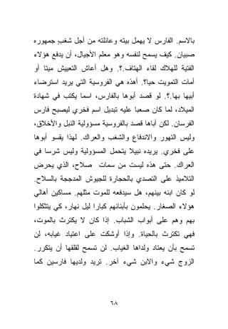 ‫ﺒﺎﻻﺴﻡ. ﺍﻟﻔﺎﺭﺱ ﻻ ﻴﻬﻤل ﺒﻴﺘﻪ ﻭﻋﺎﺌﻠﺘﻪ ﻤﻥ ﺃﺠل ﺸﻐﺏ ﺠﻤﻬﻭﺭﻩ‬
       ‫ٍ‬
‫ﺼﺒﻴﺎﻥ. ﻜﻴﻑ ﻴﺴﻤﺢ ﻟﻨﻔﺴﻪ ﻭﻫﻭ ﻤﻌﻠﻡ ﺍﻷﺠﻴﺎل، ﺃﻥ ﻴﺩﻓﻊ ﻫﺅﻻﺀ‬
‫ﺍﻟﻔﺘﻴﺔ ﻟﻠﻬﻼﻙ ﻟﻘﺎﺀ ﺍﻟﻬﺘﺎﻑ.؟. ﻭﻫل ﺃﻋﺎﺵ ﺍﻟﺘﻌﻴﻴﺵ ﻤﻴﺘﺎ ﺃﻭ‬
   ‫ﹰ‬
‫ﺃﻤﺎﺕ ﺍﻟﺘﻤﻭﻴﺕ ﺤﻴﹰ؟. ﺃﻫﺫﻩ ﻫﻲ ﺍﻟﻔﺭﻭﺴﻴﺔ ﺍﻟﺘﻲ ﻴﺭﻴﺩ ﺍﺴﺘﺭﻀﺎﺀ‬
                                     ‫ﺎ‬
‫ﺃﺒﻴﻬﺎ ﺒﻬﺎ.؟. ﻟﻭ ﻗﺼﺩ ﺃﺒﻭﻫﺎ ﺒﺎﻟﻔﺎﺭﺱ، ﺍﺴﻤﺎ ﻴﻜﺘﺏ ﻓﻲ ﺸﻬﺎﺩﺓ‬
              ‫ﹰ‬
‫ﺍﻟﻤﻴﻼﺩ، ﻟﻤﺎ ﻜﺎﻥ ﺼﻌﺒﺎ ﻋﻠﻴﻪ ﺘﺒﺩﻴل ﺍﺴﻡ ﻓﺨﺭﻱ ﻟﻴﺼﺒﺢ ﻓﺎﺭﺱ‬
                               ‫ﹰ‬
‫ﺍﻟﻔﺭﺴﺎﻥ. ﻟﻜﻥ ﺃﺒﺎﻫﺎ ﻗﺼﺩ ﺒﺎﻟﻔﺭﻭﺴﻴﺔ ﻤﺴﺅﻭﻟﻴﺔ ﺍﻟﻨﺒل ﻭﺍﻷﺨﻼﻕ،‬
‫ﻭﻟﻴﺱ ﺍﻟﺘﻬﻭﺭ ﻭﺍﻻﻨﺩﻓﺎﻉ ﻭﺍﻟﺸﻐﺏ ﻭﺍﻟﻌﺭﺍﻙ. ﻟﻬﺫﺍ ﻴﻘﺴﻭ ﺃﺒﻭﻫﺎ‬
‫ﻋﻠﻰ ﻓﺨﺭﻱ. ﻴﺭﻴﺩﻩ ﻨﺒﻴﻼ ﻴﺘﺤﻤل ﺍﻟﻤﺴﺅﻭﻟﻴﺔ ﻭﻟﻴﺱ ﺸﺭﺴﺎ ﻓﻲ‬
   ‫ﹰ‬                         ‫ﹰ‬
‫ﺍﻟﻌﺭﺍﻙ. ﺤﺘﻰ ﻫﺫﻩ ﻟﻴﺴﺕ ﻤﻥ ﺴﻤﺎﺕ ﺼﻼﺡ، ﺍﻟﺫﻱ ﻴﺤﺭﺽ‬
‫ﺍﻟﺘﻼﻤﻴﺫ ﻋﻠﻰ ﺍﻟﺘﺼﺩﻱ ﺒﺎﻟﺤﺠﺎﺭﺓ ﻟﻠﺠﻴﻭﺵ ﺍﻟﻤﺩﺠﺠﺔ ﺒﺎﻟﺴﻼﺡ.‬
‫ﻟﻭ ﻜﺎﻥ ﺍﺒﻨﻪ ﺒﻴﻨﻬﻡ، ﻫل ﺴﻴﺩﻓﻌﻪ ﻟﻠﻤﻭﺕ ﻤﺜﻠﻬﻡ. ﻤﺴﺎﻜﻴﻥ ﺃﻫﺎﻟﻲ‬
‫ﻫﺅﻻﺀ ﺍﻟﺼﻐﺎﺭ. ﻴﺤﻠﻤﻭﻥ ﺒﺄﺒﻨﺎﺌﻬﻡ ﻜﺒﺎﺭﺍ ﻟﻴل ﻨﻬﺎﺭ، ﻜﻲ ﻴﺘﺜﻜﻠﻭﺍ‬
                     ‫ﹰ‬
‫ﺒﻬﻡ ﻭﻫﻡ ﻋﻠﻰ ﺃﺒﻭﺍﺏ ﺍﻟﺸﺒﺎﺏ. ﺇﺫﺍ ﻜﺎﻥ ﻻ ﻴﻜﺘﺭﺙ ﺒﺎﻟﻤﻭﺕ،‬
‫ﻓﻬﻲ ﺘﻜﺘﺭﺙ ﺒﺎﻟﺤﻴﺎﺓ. ﻭﺇﺫﺍ ﺃﻭﺸﻜﺕ ﻋﻠﻰ ﺍﻋﺘﻴﺎﺩ ﻏﻴﺎﺒﻪ، ﻟﻥ‬
‫ﺘﺴﻤﺢ ﺒﺄﻥ ﻴﻌﺘﺎﺩ ﻭﻟﺩﺍﻫﺎ ﺍﻟﻐﻴﺎﺏ. ﻟﻥ ﺘﺴﻤﺢ ﻟﻘﻠﻘﻬﺎ ﺃﻥ ﻴﺘﻜﺭﺭ.‬
‫ﺍﻟﺯﻭﺝ ﺸﻲﺀ ﻭﺍﻻﺒﻥ ﺸﻲﺀ ﺁﺨﺭ. ﺘﺭﻴﺩ ﻭﻟﺩﻴﻬﺎ ﻓﺎﺭﺴﻴﻥ ﻜﻤﺎ‬



                          ‫٨٦‬
 