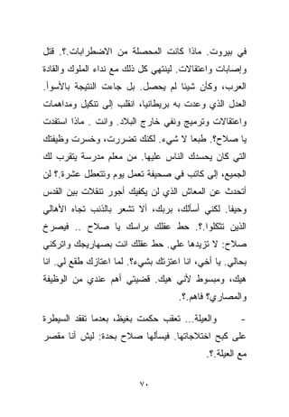 ‫ﻓﻲ ﺒﻴﺭﻭﺕ. ﻤﺎﺫﺍ ﻜﺎﻨﺕ ﺍﻟﻤﺤﺼﻠﺔ ﻤﻥ ﺍﻻﻀﻁﺭﺍﺒﺎﺕ.؟. ﻗﺘل‬
‫ﻭﺇﺼﺎﺒﺎﺕ ﻭﺍﻋﺘﻘﺎﻻﺕ. ﻟﻴﻨﺘﻬﻲ ﻜل ﺫﻟﻙ ﻤﻊ ﻨﺩﺍﺀ ﺍﻟﻤﻠﻭﻙ ﻭﺍﻟﻘﺎﺩﺓ‬
‫ﺍﻟﻌﺭﺏ، ﻭﻜﺄﻥ ﺸﻴﺌﺎ ﻟﻡ ﻴﺤﺼل. ﺒل ﺠﺎﺀﺕ ﺍﻟﻨﺘﻴﺠﺔ ﺒﺎﻷﺴﻭﺃ.‬
                                 ‫ﹰ‬
‫ﺍﻟﻌﺩل ﺍﻟﺫﻱ ﻭﻋﺩﺕ ﺒﻪ ﺒﺭﻴﻁﺎﻨﻴﺎ، ﺍﻨﻘﻠﺏ ﺇﻟﻰ ﺘﻨﻜﻴل ﻭﻤﺩﺍﻫﻤﺎﺕ‬
‫ﻭﺍﻋﺘﻘﺎﻻﺕ ﻭﺘﺭﻤﻴﺞ ﻭﻨﻔﻲ ﺨﺎﺭﺝ ﺍﻟﺒﻼﺩ. ﻭﺍﻨﺕ . ﻤﺎﺫﺍ ﺍﺴﺘﻔﺩﺕ‬
‫ﻴﺎ ﺼﻼﺡ؟. ﻁﺒﻌﺎ ﻻ ﺸﻲﺀ. ﻟﻜﻨﻙ ﺘﻀﺭﺭﺕ، ﻭﺨﺴﺭﺕ ﻭﻅﻴﻔﺘﻙ‬
                                ‫ﹰ‬
‫ﺍﻟﺘﻲ ﻜﺎﻥ ﻴﺤﺴﺩﻙ ﺍﻟﻨﺎﺱ ﻋﻠﻴﻬﺎ. ﻤﻥ ﻤﻌﻠﻡ ﻤﺩﺭﺴﺔ ﻴﺘﻘﺭﺏ ﻟﻙ‬
‫ﺍﻟﺠﻤﻴﻊ، ﺇﻟﻰ ﻜﺎﺘﺏ ﻓﻲ ﺼﺤﻴﻔﺔ ﺘﻌﻤل ﻴﻭﻡ ﻭﺘﺘﻌﻁل ﻋﺸﺭﺓ.؟ ﻟﻥ‬
‫ﺃﺘﺤﺩﺙ ﻋﻥ ﺍﻟﻤﻌﺎﺵ ﺍﻟﺫﻱ ﻟﻥ ﻴﻜﻔﻴﻙ ﺃﺠﻭﺭ ﺘﻨﻘﻼﺕ ﺒﻴﻥ ﺍﻟﻘﺩﺱ‬
‫ﻭﺤﻴﻔﺎ. ﻟﻜﻨﻲ ﺃﺴﺄﻟﻙ، ﺒﺭﺒﻙ، ﺃﻻ ﺘﺸﻌﺭ ﺒﺎﻟﺫﻨﺏ ﺘﺠﺎﻩ ﺍﻷﻫﺎﻟﻲ‬
‫ﺍﻟﺫﻴﻥ ﺘﺜﻜﻠﻭﺍ.؟. ﺤﻁ ﻋﻘﻠﻙ ﺒﺭﺍﺴﻙ ﻴﺎ ﺼﻼﺡ .. ﻓﻴﺼﺭﺥ‬
‫ﺼﻼﺡ: ﻻ ﺘﺯﻴﺩﻫﺎ ﻋﻠﻲ. ﺤﻁ ﻋﻘﻠﻙ ﺍﻨﺕ ﺒﺼﻬﺎﺭﻴﺠﻙ ﻭﺍﺘﺭﻜﻨﻲ‬
                              ‫‪‬‬
‫ﺒﺤﺎﻟﻲ. ﻴﺎ ﺃﺨﻲ، ﺍﻨﺎ ﺍﻋﺘﺯﺘﻙ ﺒﺸﻲﺀ؟. ﻟﻤﺎ ﺍﻋﺘﺎﺯﻙ ﻁ ﹼﻊ ﻟﻲ. ﺍﻨﺎ‬
         ‫ﻘ‬
‫ﻫﻴﻙ، ﻭﻤﺒﺴﻭﻁ ﻷﻨﻲ ﻫﻴﻙ. ﻗﻀﻴﺘﻲ ﺃﻫﻡ ﻋﻨﺩﻱ ﻤﻥ ﺍﻟﻭﻅﻴﻔﺔ‬
                                     ‫ﻭﺍﻟﻤﺼﺎﺭﻱ؟ ﻓﺎﻫﻡ.؟.‬

‫ﻭﺍﻟﻌﻴﻠﺔ… ﺘﻌﻘﺏ ﺤﻜﻤﺕ ﺒﻐﻴﻅ، ﺒﻌﺩﻤﺎ ﺘﻔﻘﺩ ﺍﻟﺴﻴﻁﺭﺓ‬           ‫-‬
‫ﻋﻠﻰ ﻜﺒﺢ ﺍﺨﺘﻼﺠﺎﺘﻬﺎ. ﻓﻴﺴﺄﻟﻬﺎ ﺼﻼﺡ ﺒﺤﺩﺓ: ﻟﻴﺵ ﺃﻨﺎ ﻤﻘﺼﺭ‬
                                            ‫ﻤﻊ ﺍﻟﻌﻴﻠﺔ.؟.‬

                          ‫٠٧‬
 