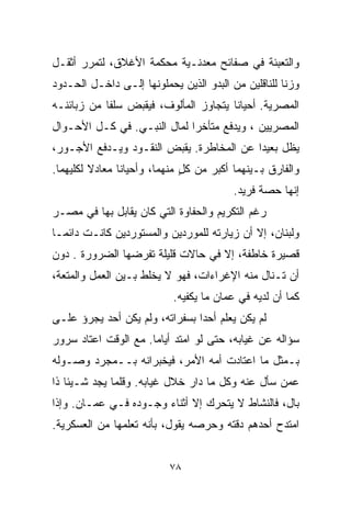 ‫ﻭﺍﻟﺘﻌﺒﺌﺔ ﻓﻲ ﺼﻔﺎﺌﺢ ﻤﻌﺩﻨـﻴﺔ ﻤﺤﻜﻤﺔ ﺍﻷﻏﻼﻕ، ﻟﺘﻤﺭﺭ ﺃﺜﻘـل‬
‫ﻭﺯﻨﺎ ﻟﻠﻨﺎﻗﻠﻴﻥ ﻤﻥ ﺍﻟﺒﺩﻭ ﺍﻟﺫﻴﻥ ﻴﺤﻤﻠﻭﻨﻬﺎ ﺇﻟـﻰ ﺩﺍﺨـل ﺍﻟﺤـﺩﻭﺩ‬
                                                    ‫ﹰ‬
‫ﺍﻟﻤﺼﺭﻴﺔ. ﺃﺤﻴﺎﻨﺎ ﻴﺘﺠﺎﻭﺯ ﺍﻟﻤﺄﻟﻭﻑ، ﻓﻴﻘﺒﺽ ﺴﻠﻔﺎ ﻤﻥ ﺯﺒﺎﺌﻨـﻪ‬
           ‫ﹰ‬                          ‫ﹰ‬
‫ﺍﻟﻤﺼﺭﻴﻴﻥ ، ﻭﻴﺩﻓﻊ ﻤﺘﺄﺨﺭﺍ ﻟﻤﺎل ﺍﻟﻨﺒـﻲ. ﻓﻲ ﻜـل ﺍﻷﺤـﻭﺍل‬
                            ‫ﹰ‬
‫ﻴﻅل ﺒﻌﻴﺩﺍ ﻋﻥ ﺍﻟﻤﺨﺎﻁﺭﺓ. ﻴﻘﺒﺽ ﺍﻟﻨﻘـﻭﺩ ﻭﻴـﺩﻓﻊ ﺍﻷﺠـﻭﺭ،‬
                                         ‫ﹰ‬
‫ﻭﺍﻟﻔﺎﺭﻕ ﺒـﻴﻨﻬﻤﺎ ﺃﻜﺒﺭ ﻤﻥ ﻜل ﻤﻨﻬﻤﺎ، ﻭﺃﺤﻴﺎﻨﺎ ﻤﻌﺎﺩﻻ ﻟﻜﻠﻴﻬﻤﺎ.‬
         ‫ﹰ‬     ‫ﹰ‬              ‫ٍ‬
                                         ‫ﺇﻨﻬﺎ ﺤﺼﺔ ﻓﺭﻴﺩ.‬
‫ﺭﻏﻡ ﺍﻟﺘﻜﺭﻴﻡ ﻭﺍﻟﺤﻔﺎﻭﺓ ﺍﻟﺘﻲ ﻜﺎﻥ ﻴﻘﺎﺒل ﺒﻬﺎ ﻓﻲ ﻤﺼـﺭ‬
‫ﻭﻟﺒﻨﺎﻥ، ﺇﻻ ﺃﻥ ﺯﻴﺎﺭﺘﻪ ﻟﻠﻤﻭﺭﺩﻴﻥ ﻭﺍﻟﻤﺴﺘﻭﺭﺩﻴﻥ ﻜﺎﻨـﺕ ﺩﺍﺌﻤـﺎ‬
‫ﹰ‬
‫ﻗﺼﻴﺭﺓ ﺨﺎﻁﻔﺔ، ﺇﻻ ﻓﻲ ﺤﺎﻻﺕ ﻗﻠﻴﻠﺔ ﺘﻔﺭﻀﻬﺎ ﺍﻟﻀﺭﻭﺭﺓ . ﺩﻭﻥ‬
‫ﺃﻥ ﺘـﻨﺎل ﻤﻨﻪ ﺍﻹﻏﺭﺍﺀﺍﺕ، ﻓﻬﻭ ﻻ ﻴﺨﻠﻁ ﺒـﻴﻥ ﺍﻟﻌﻤل ﻭﺍﻟﻤﺘﻌﺔ،‬
                           ‫ﻜﻤﺎ ﺃﻥ ﻟﺩﻴﻪ ﻓﻲ ﻋﻤﺎﻥ ﻤﺎ ﻴﻜﻔﻴﻪ.‬
‫ﻟﻡ ﻴﻜﻥ ‪‬ﻌﻠﻡ ﺃﺤﺩﺍ ﺒﺴﻔﺭﺍﺘﻪ، ﻭﻟﻡ ﻴﻜﻥ ﺃﺤﺩ ﻴﺠﺭﺅ ﻋﻠـﻰ‬
                               ‫ﹰ‬       ‫ﻴ‬
‫ﺴﺅﺍﻟﻪ ﻋﻥ ﻏﻴﺎﺒﻪ، ﺤﺘﻰ ﻟﻭ ﺍﻤﺘﺩ ﺃﻴﺎﻤﺎ. ﻤﻊ ﺍﻟﻭﻗﺕ ﺍﻋﺘﺎﺩ ﺴﺭﻭﺭ‬
                     ‫ﹰ‬
‫ﺒـﻤﺜل ﻤﺎ ﺍﻋﺘﺎﺩﺕ ﺃﻤﻪ ﺍﻷﻤﺭ، ﻓﻴﺨﺒﺭﺍﻨﻪ ﺒــﻤﺠﺭﺩ ﻭﺼـﻭﻟﻪ‬
‫ﻋﻤﻥ ﺴﺄل ﻋﻨﻪ ﻭﻜل ﻤﺎ ﺩﺍﺭ ﺨﻼل ﻏﻴﺎﺒﻪ. ﻭﻗﻠﻤﺎ ﻴﺠﺩ ﺸـﻴﺌﺎ ﺫﺍ‬
   ‫ﹰ‬
‫ﺒﺎل، ﻓﺎﻟﻨﺸﺎﻁ ﻻ ﻴﺘﺤﺭﻙ ﺇﻻ ﺃﺜﻨﺎﺀ ﻭﺠـﻭﺩﻩ ﻓـﻲ ﻋﻤـﺎﻥ. ﻭﺇﺫﺍ‬
‫ﺍﻤﺘﺩﺡ ﺃﺤﺩﻫﻡ ﺩﻗﺘﻪ ﻭﺤﺭﺼﻪ ﻴﻘﻭل، ﺒﺄﻨﻪ ﺘﻌﻠﻤﻬﺎ ﻤﻥ ﺍﻟﻌﺴﻜﺭﻴﺔ.‬


                          ‫٨٧‬
 