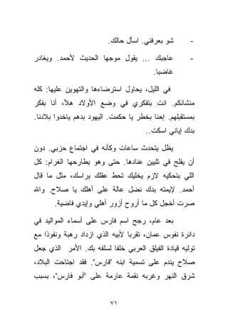 ‫ﺸﻭ ﺒﻌﺭﻓﻨﻲ. ﺍﺴﺄل ﺤﺎﻟﻙ.‬       ‫-‬

‫ﻋﺎﺠﺒﻙ ... ﻴﻘﻭل ﻤﻭﺠﻬﺎ ﺍﻟﺤﺩﻴﺙ ﻷﺤﻤﺩ. ﻭﻴﻐﺎﺩﺭ‬
                    ‫ﹰ‬                                ‫-‬
                                        ‫ﻏﺎﻀﺒﺎ.‬
                                         ‫ﹰ‬

‫ﻓﻲ ﺍﻟﻠﻴل، ﻴﺤﺎﻭل ﺍﺴﺘﺭﻀﺎﺀﻫﺎ ﻭﺍﻟﺘﻬﻭﻴﻥ ﻋﻠﻴﻬﺎ: ﻜﻠﻪ‬
‫ﻤﻨﺸﺎﻨﻜﻡ. ﺍﻨﺕ ﺒﺘﻔﻜﺭﻱ ﻓﻲ ﻭﻀﻊ ﺍﻷﻭﻻﺩ ﻫﻸ، ﺃﻨﺎ ﺒﻔﻜﺭ‬
‫ﺒﻤﺴﺘﻘﺒﻠﻬﻡ. ﺇﺤﻨﺎ ﺒﺨﻁﺭ ﻴﺎ ﺤﻜﻤﺕ. ﺍﻟﻴﻬﻭﺩ ﺒﺩﻫﻡ ﻴﺎﺨﺩﻭﺍ ﺒﻼﺩﻨﺎ.‬
                                      ‫ﺒﺩﻙ ﺇﻴﺎﻨﻲ ﺍﺴﻜﺕ..‬

‫ﻴﻅل ﻴﺘﺤﺩﺙ ﺴﺎﻋﺎﺕ ﻭﻜﺄﻨﻪ ﻓﻲ ﺍﺠﺘﻤﺎﻉ ﺤﺯﺒﻲ. ﺩﻭﻥ‬
‫ﺃﻥ ﻴﻔﻠﺢ ﻓﻲ ﺘﻠﻴﻴﻥ ﻋﻨﺎﺩﻫﺎ. ﺤﺘﻰ ﻭﻫﻭ ﻴﻁﺎﺭﺤﻬﺎ ﺍﻟﻐﺭﺍﻡ: ﻜل‬
‫ﺍﻟﻠﻲ ﺒﺘﺤﻜﻴﻪ ﻻﺯﻡ ﻴﺨﻠﻴﻙ ﺘﺤﻁ ﻋﻘﻠﻙ ﺒﺭﺍﺴﻙ، ﻤﺜل ﻤﺎ ﻗﺎل‬
‫ﺃﺤﻤﺩ. ﻹﻴﻤﺘﻪ ﺒ ‪‬ﻙ ﻨﻀل ﻋﺎﻟﺔ ﻋﻠﻰ ﺃﻫﻠﻙ ﻴﺎ ﺼﻼﺡ. ﻭﺍﷲ‬
                               ‫ﺩ‬
       ‫ﺼﺭﺕ ﺃﺨﺠل ﻜل ﻤﺎ ﺃﺭﻭﺡ ﺃﺯﻭﺭ ﺃﻫﻠﻲ ﻭﺇﻴﺩﻱ ﻓﺎﻀﻴﺔ.‬

‫ﺒﻌﺩ ﻋﺎﻡ، ﺭﺠﺢ ﺍﺴﻡ ﻓﺎﺭﺱ ﻋﻠﻰ ﺃﺴﻤﺎﺀ ﺍﻟﻤﻭﺍﻟﻴﺩ ﻓﻲ‬
‫ﺩﺍﺌﺭﺓ ﻨﻔﻭﺱ ﻋﻤﺎﻥ، ﺘﻘﺭﺒﺎ ﻷﺒﻴﻪ ﺍﻟﺫﻱ ﺍﺯﺩﺍﺩ ﺭﻫﺒﺔ ﻭﻨﻔﻭﺫﺍ ﻤﻊ‬
   ‫ﹰ‬                           ‫ﹰ‬
‫ﺘﻭﻟﻴﻪ ﻗﻴﺎﺩﺓ ﺍﻟﻔﻴﻠﻕ ﺍﻟﻌﺭﺒﻲ ﺨﻠﻔﺎ ﻟﺴﻠﻔﻪ ﺒﻙ. ﺍﻷﻤﺭ ﺍﻟﺫﻱ ﺠﻌل‬
                        ‫ﹰ‬
‫ﺼﻼﺡ ﻴﻨﺩﻡ ﻋﻠﻰ ﺘﺴﻤﻴﺔ ﺍﺒﻨﻪ "ﻓﺎﺭﺱ". ﻓﻘﺩ ﺍﺠﺘﺎﺤﺕ ﺍﻟﺒﻼﺩ،‬
‫ﺸﺭﻕ ﺍﻟﻨﻬﺭ ﻭﻏﺭﺒﻪ ﻨﻘﻤﺔ ﻋﺎﺭﻤﺔ ﻋﻠﻰ "ﺃﺒﻭ ﻓﺎﺭﺱ"، ﺒﺴﺒﺏ‬


                          ‫١٧‬
 